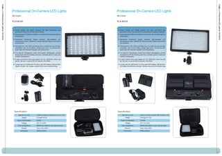 Professional On-Camera LED Lights                                              Professional On-Camera LED Lights
Professional LED Lighting - PLX-Bi145




                                                                                                                                                                                                             Professional LED Lighting - PLX-Bi310
                                            Bi-Color                                                                       Bi-Color

                                            PLX-Bi145                                                                      PLX-Bi310


                                              Bicolor 5600K and 3200K Camera LED light with144pcs last                       Bicolor 5600K and 3200K Camera LED light with312pcs last
                                              generation LEDS with 50.000 hours lifetime.                                    generation LEDS. Almost 200W of conventional Tungstenn lighting!!
                                              Switch between 3200K and 5600K or in between for desirable lighting            Swicth between 3200K and 5600K or in between for desirable lighting
                                              temperature.                                                                   temperature.

                                              Handsome rectangular design, compact, light-weighted and                       Handsome rectangular design, compact, light-weighted and
                                              convenient to carry, suitable for various branded digital camcorders           convenient to carry, suitable for various branded digital camcorders
                                              and cameras.                                                                   and cameras.

                                              Dimming from 10%-100% and flicker-free. It is heat free and remains            Dimming from 10%-100% and flicker-free. It is heat free and remains
                                              consistent, even as the battery voltage goes down. It produces soft,           consistent, even as the battery voltage goes down. It produces soft,
                                              bright light with standard daylight color temperature.                         bright light with standard daylight color temperature.

                                              It is ideal for videography, indoor and outdoor photography, portrait          It is ideal for videography, indoor and outdoor photography, portrait
                                              photography and the wedding ceremony, specially good for baby and              photography and the wedding ceremony, specially good for baby and
                                              children photography.                                                          children photography.
                                              It uses one lithium Sony type battery of 7.4V, 2200mAh, which can              It uses 2 lithium Sony type battery of 7.4V, 2200mAh, which can last
                                              last for 120 min. It runs on DC12V and AC110V-240V.                            for 120 min. It runs on DC12V and AC110V-240V.

                                              Comes with one 2200mAh/7.4V Sony type F970 battery, diffuser filter,           Comes with two 2200mAh/7.4V Sony type F970 battery, diffuser filter,
                                              regular charger, car charger, camera mount and a transport bag.                two-battey simultaneous charger, camera mount and a transport bag.




                                             Specification                                                                 Specification
                                                   Size (W x H x D)           13.5cm x 8.5cm x 3.5cm/5.3" x 3.3" x 1.37"        Size (W x H x D)           19cm x 11.5cm x 3.5cm/7.48" x 4.52" x 1.37"
                                                        Weight                0.2 kgs/0.44 lbs                                       Weight                0.35 kgs/0.77 lbs
                                                 Power Consumption            8.64W                                           Power Consumption            18.72W
                                                       Voltage                DC: 7.4-14.8V                                         Voltage                DC: 7.4-14.8V
                                                  Color temperature           5600K and 3200K or you may mix them              Color temperature           5600K and 3200K or you may mix them
                                                       Dimmer                 From 10 to 100%                                       Dimmer                 From 10 to 100%
                                                     Illuminance              2354Lux/50cm                                        Illuminance              6580Lux/50cm




                                        1                                                                                                                                                                2
 