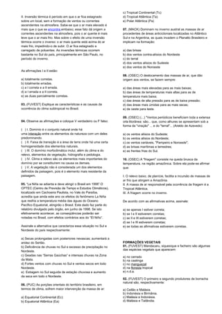 II. Inversão térmica é período em que o ar fica estagnado 
sobre um local, sem a formação de ventos ou correntes 
ascendentes na atmosfera. Sabe-se que o ar mais elevado é 
mais que o que se encontra embaixo; esse fato dá origem a 
correntes ascendentes na atmosfera, pois o ar quente é mais 
leve que o ar mais frio. Mas sobre o efeito de uma inversão 
térmica ocorre o inverso: o ar mais quente está acima do ar 
mais frio, impedindo-o de subir. O ar fica estagnado e 
carregado de poluentes. As inversões térmicas ocorrem 
bastante no Sul do país, principalmente em São Paulo, no 
período do inverno. 
As afirmações I e II estão: 
a) totalmente corretas. 
b) totalmente erradas. 
c) a I correta e a II errada. 
d) a I errada e a II correta. 
e) as duas parcialmente corretas. 
03. (FUVEST) Explique as características e as causas da 
ocorrência do clima subtropical no Brasil. 
04. Observe as afirmações e coloque V verdadeiro ou F falso: 
( ) I. Domínio é o conjunto natural onde há 
uma interação entre os elementos da natureza com um deles 
predominando. 
( ) II. Faixa de transição é a área de terra onde há uma certa 
homogeneidade dos elementos naturais. 
( ) III. O domínio morfoclimático inclui, além do clima e do 
relevo, elementos da vegetação, hidrografia e pedologia. 
( ) IV. Clima e relevo são os elementos mais importantes do 
domínio por se constituírem na causa os demais. 
( ) V. A vegetação não é considerada um dos elementos 
definidos da paisagem, pois é o elemento mais resistente da 
paisagem. 
05. “La Niña se adianta e deve atingir o Brasil em 1998”.O 
CPTEC (Centro de Previsão de Tempo e Estudos Climáticos), 
localizado em Cachoeira Paulista, no Vale do Paraíba, 
acredita que ainda este ano os efeitos do fenômeno La Niña 
que resfria a temperatura média das águas do Oceano 
Pacífico Equatorial, atingirão o Brasil. Este dado faz parte do 
relatório divulgado pelo órgão, em junho de 1998. Se isto 
efetivamente acontecer, as conseqüências poderão ser 
notadas no Brasil, com efeitos contrários aos do “El Niño”. 
Assinale a alternativa que caracteriza essa situação no Sul e 
Nordeste do país respectivamente: 
a) Secas prolongadas com posteriores nevascas; aumentará a 
aridez do Sertão. 
b) Deficiência de chuvas no Sul e excesso de precipitação no 
Nordeste. 
c) Geadas nas “Serras Gaúchas” e intensas chuvas na Zona 
da Mata. 
d) Fortes ventos com chuvas no Sul e ventos secos em todo 
Nordeste. 
e) Estiagem no Sul seguida de estação chuvosa e aumento 
da seca em todo o Nordeste. 
06. (PUC) As porções orientais do território brasileiro, em 
termos de clima, sofrem maior intervenção da massa de ar: 
a) Equatorial Continental (Ec) 
b) Equatorial Atlântica (Ea) 
c) Tropical Continental (Tc) 
d) Tropical Atlântica (Ta) 
e) Polar Atlântica (Pa) 
07. (MACK) Dominam no inverno austral as massas de ar 
procedentes de áreas anticicloniais localizadas no Atlântico 
Sul e na Argentina, as quais invadem o Planalto Brasileiro e 
implicam na formação: 
a) das brisas 
b) dos ventos contra-alísios do Nordeste 
c) do terral 
d) dos ventos alísios do Sudeste 
e) dos ventos do Noroeste 
08. (OSEC) O deslocamento das massas de ar, que dão 
origem aos ventos, se fazem sempre: 
a) das áreas mais elevadas para as mais baixas; 
b) das áreas de temperaturas mais altas para as de 
temperatura mais baixa; 
c) das áreas de alta pressão para as de baixa pressão; 
d) das áreas mais úmidas para as mais secas; 
e) de oeste para leste. 
09. (OSEC) (...) "Ventos periódicos beneficiam toda a extensa 
orla litorânea: são... que, como alhures se apresentam sob a 
forma da "viração" ... e do "terral"... (Areldo de Azevedo) 
a) os ventos alísios do Sudeste; 
b) os ventos alísios do Nordeste; 
c) os ventos variáveis, "Pampeiro e Noroeste"; 
d) as brisas marítimas e terrestres; 
e) as frentes frias do Sul. 
10. (OSEC) A "friagem" consiste na queda brusca da 
temperatura, na região amazônica. Sobre ela pode-se afirmar 
que: 
I. O relevo baixo, de planície, facilita a incursão de massas de 
ar frio que atingem a Amazônia. 
II. A massa de ar responsável pela ocorrência de friagem é a 
Tropical Atlântica. 
III. A friagem ocorre no inverno. 
De acordo com as afirmativas acima, assinale: 
a) se apenas I estiver correta; 
b) se I e II estiverem corretas; 
c) se II e III estiverem corretas; 
d) se I e III estiverem corretas; 
e) se todas as afirmativas estiverem corretas. 
FORMAÇÕES VEGETAIS 
01. (FUVEST) Mandacaru, xiquexique e facheiro são algumas 
das espécies vegetais que aparecem: 
a) no cerrado 
b) na caatinga 
c) no manguezal 
d) na floresta tropical 
e) n.d.a. 
02. (FUVEST) O primeiro e segundo produtores de borracha 
natural são, respectivamente: 
a) Ceilão e Malásia. 
b) Indonésia e Birmânia. 
c) Malásia e Indonésia. 
d) Malásia e Tailândia. 
 