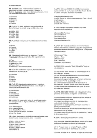 e) Malásia e Brasil. 
03. (FUVEST) A Cia. Ford racionalizou o plantio da 
seringueira no Brasil. Para isso, fundou Fordlândia e 
Belterra. Atualmente, essas áreas não mais pertencem a Ford. 
Tal tentativa foi desenvolvida no baixo rio: 
a) Tocantins 
b) Araguaia 
c) Amazonas 
d) Xingu 
e) Tapajós 
04. (FUVEST) O Brasil dominou o mercado mundial de 
borracha natural no período compreendido pelos anos: 
a) 1860 a 1912 
b) 1900 a 1940 
c) 1910 a 1950 
d) 1870 a 1930 
e) 1890 a 1950 
05. (PUC-SP) O maior produtor mundial de borracha sintética 
é: 
a) Rússia 
b) Canadá 
c) Inglaterra 
d) França 
e) EUA 
06. Os estados brasileiros que se destacam (1º lugar) 
na produção de babaçu e carnaúba são, respectivamente: 
a) Piauí 
b) Maranhão e Ceará 
c) Maranhão e Piauí 
d) Piauí e Ceará 
e) Maranhão e Rio Grande do Norte 
07. O vale dos rios Maerim, Itapecuru, Parnaíba e Pindaré 
destacam-se na produção de: 
a) carnaúba 
b) caroá 
c) oiticica 
d) piaçava 
e) babaçu 
08. (PUC - SP) A exploração da seringueira é importante 
atividade da Região Amazônica; todavia, a sua atuação se 
restringe atualmente às porções: 
a) setentrionais 
b) orientais 
c) norocidentais 
d) sudocidentais 
e) meridionais 
09. (UNIMEP) O castanheiro, nativo da Amazônia e que tem 
seu principal reduto na Região de Marabá, no Pará, ocorre 
principalmente: 
a) na mata de Igapó 
b) na mata de Várzeas 
c) na Mata de Terra Firme 
d) nas manchas de campos inundáveis 
e) nas ilhas fluviais 
10. A Bahia destaca-se na produção de piaçava (Attalea), mas 
existem outras áreas produtoras, como é o caso do: 
a) alto e médio rio Negro 
b) baixo Amazonas 
c) alto e médio Tocantins 
d) alto Amazonas 
e) baixo e médio Tapajós 
HIDROGRAFIA 
01.(UFPA) Define-se “LAGOS DE VÁRZEA” como sendo 
aqueles oriundos da acumulação de aluviões fluviais. Deduz-se 
que tais formações devem ser encontradas: 
a) de modo abundante no país. 
b) no Rio Grande do Sul (como as Lagoas dos Patos e Mirim). 
c) na Amazônia. 
d) no baixo Paraná. 
e) no alto São Francisco. 
02. (UFRJ) A bacia hidrográfica brasileira com maior 
possibilidade de navegação é: 
a) Bacia do São Francisco; 
b) Bacia do Paraná; 
c) Bacia do Uruguai; 
d) Bacia Amazônica; 
e) Bacia do Paraíba do Sul. 
03. (FGV) “Em virtude da existência de inúmeros fatores 
históricos e econômicos, os baixos cursos dos rios geralmente 
apresentam elevadas densidades demográficas”. Comprovam 
a afirmação os rios: 
a) Mackenzie e Volga. 
b) Yukon e Reno. 
c) Nilo e Ganges. 
d) Ob e Mississipi. 
e) Ienissei e São Francisco. 
04. (UNOPAR) A expressão “Bacia Hidrográfica” pode ser 
entendida como: 
a) o conjunto das terras drenadas ou percorridas por um rio 
principal e seus afluentes. 
b) a área ocupada pelas águas de um rio principal e seus 
afluentes no período normal de chuvas. 
c) o conjunto de lagoas isoladas que se formam no leito dos 
rios quando o nível de água da água baixa. 
d) o aumento exagerado do volume de água de um rio 
principal e seus afluentes quando chove acima do normal. 
e) o lago formado pelo represamento das águas de um rio 
principal e seus afluentes. 
05. (FUND. OSWALDO CRUZ) A rede hidrográfica brasileira 
apresenta, dentre outras, as seguintes características: 
a) grande potencial hidráulico, predomínio de rios perenes e 
predomínio de foz do tipo delta. 
b) drenagem exorréica, predomínio de rios de planalto e 
predomínio de foz do tipo estuário. 
c) predomínio de rios temporários, drenagem endorréica e 
grande potencial hidráulico. 
d) regime de alimentação pluvial, baixo potencial hidráulico e 
predomínio de rios de planície. 
e) drenagem endorréica, predomínio de rios perenes e regime 
de alimentação pluvial. 
06. (ENG. - Santos) Aponte a afirmativa correta: 
a) No rio Paraná, entre São Paulo e Mato Grosso do Sul, está 
localizado o Complexo Hidrelétrico de Urubupungá. 
b) O rio Paraguai nasce na serra de Araporé, em Mato 
Grosso, com o nome de rio das Pedras, de Amolar. 
c) Durante as cheias do rio Paraguai, no início de outono, todo 
 