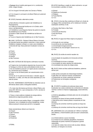 o Pantanal vê-se invadido pela águas do rio, constituindo, 
então, a lagoa Xarajes. 
d) O rio Uruguai é formado pelos rios Canoas e Pelotas. 
e) O rio Uruguai é o principal rio da Bacia Platina em potencial 
hidrelétrico. 
07. (PUCC) Assinale a alternativa correta: 
a) Barra Bonita e Armando Laydner são hidrelétricas no 
Paranapanema. 
b) O Salto de Urubupungá localiza-se no rio Grade, assim 
como o de Marimbondo. 
c) A hidrelétrica Lucas Nogueira Garcez faz parte do conjunto 
de hidrelétricas do rio Paraná. 
d) Estreito e Salto Grande são hidrelétricas da Bacia do 
Paraná. 
e) Tucuruí e Itaparica são hidrelétricas do rio São Francisco. 
08. (UNIV. CATÓLICA - Pelotas) A Bacia Platina é formada 
por grandes bacias secundárias, possuindo o maior potencial 
hidrelétrico instalado no Brasil, e a maior usina hidrelétrica 
construída até hoje. Esse potencial é localizado na bacia do 
rio: 
a) Piratini 
b) Uruguai 
c) Paraguai 
d) Paraná 
e) São Francisco 
09. (UNIV. ESTÁCIO DE SÁ) Aponte a afirmativa incorreta: 
a) O regime dos rios brasileiros depende das chuvas de verão. 
b) Talvegue é a linha de maior profundidade do leito do rio. 
c) Os rios brasileiros possuem um regime pluvial, excetuando-se 
o Amazonas que é complexo. 
d) Todos os rios do Brasil podem ser caracterizados como 
perenes. 
e) A foz de um rio pode ser de dois tipos: o estuário, livre de 
obstáculos, e o delta, com ilhas de luvião separadas por uma 
rede de canais. 
10. (FAC. AGRONOMIA E ZOOTECNIA de Uberaba) Leia as 
afirmativas abaixo sobre a hidrografia brasileira: 
I. É a maior das três bacias que formam a Bacia Platina, pois 
possui 891.309 km2, o que corresponde a 10,4% da área do 
território brasileiro. 
II. Possui a maior potência instalada de energia elétrica, 
destacando-se algumas grandes usinas. 
III. Em virtude de suas quedas d'água, a navegação é difícil. 
Entretanto, com a instalação de usinas hidrelétricas, muitas 
delas já possuem eclusas para permitir a navegação. 
Estas características referem-se à bacia do: 
a) Uruguai 
b) São Francisco 
c) Paraná 
d) Paraguai 
e) Amazonas 
LITORAL 
01.(UFCE) Identifique a região do relevo submarino, na qual 
foi encontrado o petróleo no Ceará: 
a) Abissal 
b) Plataforma Continental 
c) Pelágica 
d) Fossa Marinha 
e) n.d.a. 
02. (PUCC) Uma das ilhas oceânicas do Brasil, em virtude de 
sua fauna e flora características, já foi visitada por inúmeras 
expedições científicas. É ela: 
a) Penedos São Pedro e São Paulo 
b) Trindade 
c) Fernando de Noronha 
d) Atol das Rocas 
e) n.d.a. 
03. (PUCC) A Lagoa dos Patos originou-se graças à: 
a) formação de uma restinga. 
b) ocorrência de uma fossa tectônica. 
c) concentração de águas pluviais. 
d) ocorrência de uma barragem natural num rio. 
e) n.d.a. 
04. (PUCC) Os recifes de arenito resultam da: 
a) acumulação de esqueletos de minúsculos animais 
marinhos. 
b) consolidação de dunas e restingas. 
c) acumulação de restos calcários de celenterados. 
d) consolidação das areias de antigas praias. 
05. (PUCC) Sobre as ilhas oceânicas brasileiras, podemos 
afirmar que: 
a) São pontos avançados da meteorologia brasileira. 
b) São ilhas com reservas minerais consideráveis. 
c) Predominam as rochas vulcânicas cenozóicas. 
d) Predominam as formações coralígenas. 
e) n.d.a. 
06. (FUVEST) A existência de extensas áreas secas 
localizadas nas costas ocidentais dos continentes em latitudes 
vizinhas a ambos os trópicos é determinada, essencialmente, 
pela: 
a) dinâmica atmosférica controlada pela zona de convergência 
intertropical; 
b) presença de áreas de baixa pressão atmosférica; 
c) alternância entre massas polares e equatoriais em tais 
latitudes; 
d) presença de correntes marítimas quentes ao longo dos 
litorais; 
e) presença de correntes marítimas frias ao longo dos litorais. 
07. (UNIFENAS) Com uma extensão de 7 408 km e banhado 
pelo Atlântico, o litoral brasileiro pode ser assim caracterizado, 
exceto: 
a) um litoral extenso e pouco recortado; 
b) um litoral rico em acidentes geográficos, favorável à 
implantação de portos marítimos de pequena e grande 
capacidade; 
c) os tipos de costas mais comuns são as praias, falésias, 
barreiras, os mangues e as dunas; 
 