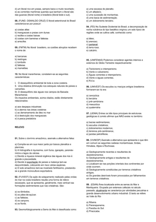 d) um litoral rico em praias, sempre baixo e muito recortado; 
e) as correntes marítimas quentes que banham o litoral são 
das guianas (litoral norte) e brasileira (litoral leste e sul). 
08. (FUND. OSWALDO CRUZ) O litoral setentrional do Brasil 
caracteriza-se por possuir: 
a) costas altas 
b) manguezais e praias com dunas 
c) recifes e costas baixas 
d) costas com barreiras e falésias 
e) arrecifes 
09. (FMTM) No litoral brasileiro, os costões abruptos recebem 
o nome de: 
a) barcanas 
b) restingas 
c) tombolis 
d) falésias 
e) mamelões 
10. No litoral maranhense, constatam-se as seguintes 
características: 
I. O desequilíbrio ambiental de toda a zona costeira. 
II. Uma drástica diminuição nos estoques naturais de peixes e 
camarões. 
III. O desequilíbrio das águas nos campos da Baixada 
Maranhense. 
Os impactos ambientais, acima citados, estão diretamente 
relacionados: 
a) aos despejos industriais 
b) a aterros nas áreas costeiras 
c) ao derramamento de óleo no mar 
d) à destruição dos manguezais 
e) à pesca predatória 
RELEVO 
01. Sobre o domínio amazônico, assinale a alternativa falsa: 
a) Compõe-se em sua maior parte por baixos planaltos e 
planícies. 
b) A hidrografia é riquíssima, com furos, igarapés, paranás-mirins 
e lagos da várzea. 
c) Devido a riqueza mineral orgânica das águas dos rios é 
grande a piscosidade. 
d) Devido à exportação de peixes a matança tem-se 
descontrolado, colocando em risco várias espécies. 
e) O solo amazônico tem-se mostrado fertilíssimo, prestando-se 
a grande monocultura exportadora. 
02. (FUVEST) Da ação de solapamento realizado pelas ondas 
do mar na costa brasileira resulta uma forma de relevo 
escarpado, que se apresenta, geralmente, mais vertical nas 
formações sedimentares que nas cristalinas. São: 
a) os tômbolos. 
b) os pães-de-açúcar. 
c) as falésias. 
d) os canyons. 
e) os fiords. 
03. Geomorfologicamente a Serra do Mar é classificada como: 
a) uma escarpa de planalto. 
b) um altiplano. 
c) uma sucessão de montanhas. 
d) uma bacia de sedimentação. 
e) um dobramento terciário. 
04. (FEI) No Sudeste Ocidental do Brasil, a decomposição de 
rocha vulcânica do tipo basáltico originou um solo típico de 
regiões onde se cultiva café, conhecido como: 
a) látex; 
b) arenoso; 
c) pantanal; 
d) terra roxa; 
e) calcário. 
05. (UNIFENAS) Podemos considerar agentes internos e 
externos do Globo Terrestre respectivamente: 
a) Tectonismo e intemperismo. 
b) Vento e vulcanismo. 
c) Águas correntes e intemperismo. 
d) Vento e águas correntes. 
e) N.d.a. 
06. (UNIVEST) Os escudos ou maciços antigos brasileiros 
formaram-se na era: 
a) cenozóica 
b) terciária 
c) pré-cambriana 
d) mesozóica 
e) quaternária 
07. (UEMA) Entres os três tipos principais de estruturas 
geológicas é correto afirmar que NÃO existe no território: 
a) bacias sedimentares; 
b) escudos cristalinos; 
c) dobramentos modernos; 
d) terrenos pré-cambrianos; 
e) jazidas petrolíferas. 
08. (VUNESP) Assinale a alternativa que apresenta o que têm 
em comum as seguintes cadeias montanhosas: Andes, 
Himalaia, Alpes e Rochosas. 
a) Geologicamente recentes e resultantes de 
desdobramentos. 
b) Geologicamente antigas e resultantes de 
desdobramentos. 
c) Localizam-se nas porções orientais dos continentes por 
onde ocorrem. 
d) Geologicamente constituídas por terrenos cristalinos 
antigos. 
e) Os grandes desníveis foram provocados por falhamentos 
em terrenos cristalinos. 
09. (ESAN) Área localizada entre as serras do Mar e 
Mantiqueira. Ocupada por extensos cafezais no século 
passado, atualmente se caracteriza por atividades pecuárias e 
grande desenvolvimento urbano industrial. O texto se refere 
ao Vale do Rio 
a) Ribeira. 
b) Paranapanema. 
c) Paraíba do Sul. 
d) Piracicaba. 
 