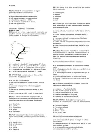 e) Jundiaí. 
10. (ANÁPOLIS) Os terrenos cristalinos de origem 
proterozóica do Brasil caracterizam-se: 
a) por formarem extensas planícies aluvionais. 
b) pela grande riqueza em minerais metálicos. 
c) pelas altitudes superiores a 3000m. 
d) pela ocorrência de combustíveis fósseis. 
e) pelo solo tipo terra roxa. 
GEOGRAFIA DO BRASIL – ECONOMIA 
AGRICULTURA 
01.De acordo com o mapa a seguir, assinale a alternativa cuja 
sequência numérica apresente a respectiva correspondência 
com os produtos de destaque em sua economia: 
a) I – petróleo; II – algodão; III – cana-de-açúcar; IV – fumo. 
b) I – babaçu; II – cana-de-açúcar; III – fumo; IV – tungstênio. 
c) I – carnaúba; II – sal; III – petróleo; IV – cana-de-açúcar. 
d) I – cana-de-açúcar; II – petróleo; III – algodão; IV – cacau. 
e) I – sal; II – cana-de-açúcar; III petróleo; IV – cacau. 
02. (UNIFENAS) O meeiro constitui, no Brasil, um tipo 
característico de trabalhador rural: 
a) de cuja terra é co-proprietário. 
b) que recebe em pagamento metade do salário pago na 
região. 
c) que recebe em pagamento metade dos lucros do 
proprietário. 
d) que paga ao proprietário metade do aluguel da terra 
ocupada. 
e) que entrega ao proprietário metade do que produziu. 
03. (PUC) O maior parcelamento das propriedades, a 
presença de culturas diversificadas em áreas de brejos 
constituem características no Nordeste, notadamente: 
a) no Meio-Norte. 
b) no Agreste. 
c) na Zona da Mata. 
d) no Sertão 
e) no Recôncavo. 
04. (PUC) Entre as explorações tradicionais do Nordeste, 
aquela tem sido melhor aproveitada pela indústria moderna é 
a: 
a) de algodão mocó. 
b) da cana-de-açúcar. 
c) do couro. 
d) do agrave. 
e) da mandioca. 
05. (FGV) O litoral sul da Bahia caracteriza-se pela presença 
da monocultura de: 
a) cana-de-açúcar 
b) algodão 
c) amendoim 
d) cacau 
e) sisal 
06. O produto que acusou uma rápida expansão nos últimos 
anos, estando entre os quatro mais importantes atualmente 
exportados pelo Brasil é: 
a) o arroz, cultivado principalmente no Rio Grande do Sul e 
Goiás; 
b) o fumo, cultivado principalmente em Santa Catarina e 
Bahia; 
c) o amendoim, cultivado principalmente em São Paulo, 
Paraná e Mato Grosso; 
d) o milho, cultivado principalmente em São Paulo, Paraná e 
Minas Gerais; 
e) a soja, cultivada principalmente no Rio Grande do Sul e 
Paraná. 
07. (OSEC) "Nas encostas montanhosas, onde a erosão é 
mais intensa devem-se cultivar (de preferência em cima de 
terraços) produtos permanentes, como a arboricultura; os 
vales e as planícies ficam reservados para as culturas 
temporárias." 
A principal idéia contida no texto é o fato de que: 
a) As técnicas agrícolas variam de acordo com os tipos de 
cultivo. 
b) As culturas, para defesa dos solos, devem-se distribuir de 
acordo com o relevo. 
c) As técnicas agrícolas estão na dependência dos tipos de 
relevo. 
d) O relevo não pode interferir na escolha dos cultivos. 
e) A erosão é mais intensa nas áreas montanhosas do que 
nas planas. 
08. As primeiras áreas de cultivo do café em São Paulo e 
Paraná foram respectivamente: 
a) a Mogiana e o Planalto de Curitiba; 
b) a Alta Paulista e o norte do Paraná; 
c) o Vale do Paraíba e o norte do Paraná; 
d) o Vale do Paraíba e o sul do Paraná; 
e) o noroeste de São Paulo e do Paraná. 
09. (STA. CECÍLIA - Santos) Os maiores produtores 
brasileiros de cana-de-açúcar e cacau são, respectivamente: 
a) Pernambuco e Bahia 
b) Pernambuco e Ceará 
c) Ceará e Bahia 
d) Paraná e Ceará 
e) São Paulo e Bahia 
10. (UNISA) Chamamos de sistemas agrícolas: 
a) As formas de divisão de glebas, em relação às culturas 
desenvolvidas. 
b) O sistema de distribuição dos cultivos, em relação ao solo e 
todos produtos agrícolas. 
c) As formas de financiamento da produção e da 
comercialização dos produtos agrícolas. 
 