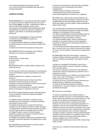 d) Aos sistemas planejados de produção agrícola. 
e) Ao conjunto de técnicas empregadas para obtenção da 
produção agropastoril. 
COMÉRCIO EXTERNO 
01.(CESGRANRIO) No 1º aniversário do Plano Real, festejou-se 
a queda das taxas de inflação de 50% para 2% ao mês. 
Para muitos analistas, no entanto, o desempenho do Real, no 
início de 1995, esteve ameaçado, tendo em vista 
repercussões das dificuldades experimentadas pelos planos 
da estabilização econômica dos governos do México e da 
Argentina, que rediriam na manutenção prolongada de 
políticas de: 
a) substituição de importações por similares nacionais. 
b) transferência de tecnologias avançadas dos 
países desenvolvidos. 
c) criação de empresas estatais em setores estratégicos. 
d) sobrevalorização da moeda nacional frente ao dólar norte-americano. 
e) atração de investimentos estrangeiros de longo prazo. 
02. (FEMM/FIO/VEST) As exportações de manufaturas 
destacam-se no corredor de exportação de: 
a) São Paulo 
b) Minas Gerais – Espírito Santo 
c) Rio de Janeiro 
d) Paraná 
e) n.d.a. 
03. (UNIFENAS) Sobre o comércio exterior brasileiro seria 
errado afirmar que: 
a) Houve grande aumento das exportações de manufaturados 
e semi-industrializados superando exportações de produtos 
primários. 
b) Menor dependência em relação ao mercado norte-americano. 
c) Grande diversificação quanto aos tipos de produtos 
exportados e quanto aos parceiros comerciais. 
d) Apresenta diminuição gradativa do volume de mercadorias 
exportadas e do valor de exportações. 
e) A balança comercial apresenta um superávit, desde 82, 
apesar de não poder ser considerado como lucro. 
04. (UFPA) As regiões brasileiras exercem diferentes papéis 
no que diz respeito a “divisão inter-regional do trabalho” 
ressaltando-se que: 
a) a Região Sudeste coordenando o mercado nacional, 
caracteriza-se por ser exportadora unicamente de produtos 
provenientes do setor primário. 
b) A Região Sul desempenha um papel eminentemente 
industrial, como fornecedora de produtos do setor secundário. 
c) A Região Norte, caracteriza-se pela exportação de matéria-prima 
de origem diversa, com destaque para os minérios. 
d) A Região Nordeste, mesmo com seus problemas 
endêmicos consegue ser fornecedora de alimentos para a 
força de trabalho de outras regiões. 
e) A Região Centro-Oeste caracteriza-se principalmente pela 
exportação de produtos agrícolas com destaque para o cacau 
e o fumo. 
05. (UNIFENAS) São características do comércio exterior 
brasileiro na década de 80, exceto: 
a) Aumento das exportações e diminuição das importações. 
b) Grande aumento nas exportações de produtos 
industrializados. 
c) Saldos comerciais positivos a partir de 83. 
d) Diversificação dos mercados compradores. 
e) Diminuição significativa do comércio com a Argentina. 
06. (UFMG) Com a abertura das fronteiras brasileiras aos 
produtos manufaturados estrangeiros, evidenciou-se a fraca 
competitividade da maioria dos setores industriais do país. 
Sobre esse aspecto da nossa indústria, todas as alternativas 
estão corretas, exceto: 
a) A competitividade da indústria está comprometida pelas 
recentes e generalizadas restrições à entrada de tecnologia 
estrangeira a à penetração de bens de capital. 
b) A falta de competitividade da indústria brasileira resulta da 
fraca produtividade de determinados setores e da baixa 
qualidade dos produtos colocados no mercado. 
c) A indústria brasileira adotou, até bem recentemente, a 
estratégia de aumentar receitas por meio de aplicações 
financeiras em detrimento de investimentos produtivos na 
modernização do setor. 
d) A maior parte dos setores dessa atividade é voltada apenas 
para o mercado interno que, embora se situe entre os maiores 
do mundo, é pouco exigente e não estimula a competitividade. 
e) N. d. a. 
07. (BRAGANÇA PAULISTA) Para facilitar o aumento da 
produção brasileira destinada à exportação, o governo federal 
criou os "corredores de exportação", que podem ser assim 
definidos: 
a) sistema de conjugação de transportes, portos, silos e 
frigoríficos para receber, conservar e exportar os produtos 
para o mercado externo; 
b) conjunto de rodovias que alcançam os mais distantes e 
interiorizados centros de produção para conectá-los com os 
grandes eixos viários; 
c) tratamento preferencial que, enfatiza os principais produtos 
locais, como a soja em Paranaguá, o café em Santos, o 
minério de ferro em Vitória e outros; 
d) conjunto de normas e processos fiscais e financeiros que 
desburocratizaram e agilizaram as exportações; 
e) sistema de empresas de produção, transporte e 
armazenamento - as trading companies - para escoamento e 
exportação de produção. 
08. O acordo com os europeus 
"O acordo de cooperação entre a União Européia e o 
Mercosul, assinado nos dias 15 e 20 de dezembro de 1995, 
prevê o fomento do intercâmbio em diversos setores. Por este 
acordo, ficou acertado que os Estados-partes da União 
Européia e os países-membros do Mercosul envidarão 
esforços a fim de promover a cooperação empresarial com o 
propósito de criar um marco favorável de desenvolvimento 
econômico que tenha em conta seus interesses mútuos. Para 
reafirmar as bases de tal acordo, particularmente o presidente 
francês Chirac empenhou-se em convencer o Brasil das 
vantagens de atrelar os negócios nacionais preferencialmente 
à Europa em lugar de fazê-lo com os Estados Unidos. Chirac 
ofereceu a França como porta de entrada para ampliar o 
comércio brasileiro com a União Européia." 
(adaptado da Revista Mercosul, maio de 1996 e Revista Veja, 
março de 1997) 
De acordo com o conteúdo do texto podemos afirmar que, 
exceto: 
 