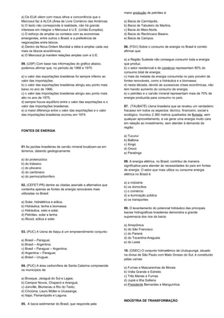 a) Os EUA vêem com maus olhos a concorrência que o 
Mercosul faz à ALCA (Área de Livre Comércio das Américas. 
b) O texto não corresponde à realidade, não há grande 
interesse em integrar o Mercosul à U.E. (União Européia). 
c) O esforço de ampliar os contatos com as economias 
emergentes, entre outros o Brasil, e a preferência de 
negociações entre blocos. 
d) Dentro da Nova Ordem Mundial a idéia é ampliar cada vez 
mais os blocos econômicos. 
e) O Mercosul já mantém relações amplas com a U.E. 
09. (USP) Com base nas informações do gráfico abaixo, 
podemos afirmar que, no período de 1966 e 1975: 
a) o valor das exportações brasileiras foi sempre inferior ao 
valor das importações; 
b) o valor das exportações brasileiras atingiu seu ponto mais 
baixo no ano de 1966; 
c) o valor das importações brasileiras atingiu seu ponto mais 
alto no ano de 1975; 
d) sempre houve equilíbrio entre o valor das exportações e o 
valor das importações brasileiras; 
e) a maior diferença entre o valor das exportações e o valor 
das importações brasileiras ocorreu em 1974. 
FONTES DE ENERGIA 
01.As jazidas brasileiras de carvão mineral localizam-se em 
terrenos, datando geologicamente: 
a) do proterozóico 
b) do triássico 
c) do plioceno 
d) do cambriano 
e) do permocarbonífero 
02. (CEFET-PR) dentre as citadas assinale a alternativa que 
contenha apenas as fontes de energia renováveis mais 
utilizadas no Brasil: 
a) Solar, hidrelétrica e eólica. 
b) Hidráulica, lenha e biomassa. 
c) Hidráulica, xisto e solar. 
d) Petróleo, solar e lenha. 
e) Álcool, eólica e solar. 
03. (PUC) A Usina de Itaipu é um empreendimento conjunto: 
a) Brasil – Paraguai; 
b) Brasil – Argentina; 
c) Brasil – Paraguai – Argentina; 
d) Argentina – Paraguai; 
e) Brasil – Uruguai. 
04. (PUC) A área carbonífera de Santa Catarina compreende 
os municípios de: 
a) Brusque, Jaraguá do Sul e Lages; 
b) Campos Novos, Chapecó e Aranguá; 
c) Joinville, Blumenau e Rio do Texto; 
d) Criciúma, Lauro Müller e Urussanga; 
e) Itajaí, Florianópolis e Laguna. 
05. A bacia sedimentar do Brasil, que responde pela 
maior produção de petróleo é: 
a) Bacia de Carmópolis. 
b) Bacia de Tabuleiro do Martins. 
c) Bacia do Meio-Norte. 
d) Bacia do Recôncavo Baiano. 
e) Bacia de Campos. 
06. (FGV) Sobre o consumo de energia no Brasil é correto 
afirmar que: 
a) a Região Sudeste não consegue consumir toda a energia 
que produz; 
b) o setor residencial e de comércio representam 80% do 
consumo total de energia; 
c) mais da metade da energia consumida no país provém de 
fontes renováveis, como a hidráulica e a biomassa; 
d) nesta década, devido às sucessivas crises econômicas, não 
tem havido aumento do consumo de energia; 
e) o petróleo e o carvão mineral representam mais de 70% de 
energia produzida para consumo no país. 
07. (TAUBATÉ) Usina brasileira que se revelou um verdadeiro 
fracasso em todos os aspectos: técnico, financeiro, social e 
ecológico. Inundou 2.360 metros quadrados de floresta, sem 
qualquer aproveitamento, e vai gerar uma energia muito cara 
em relação ao investimento, sem atender à demanda da 
região: 
a) Tucuruí 
b) Balbina 
c) Xingó 
d) Orocó 
e) Paratinga 
08. A energia elétrica, no Brasil, contribui de maneira 
significativa para atender às necessidades do país em fontes 
de energia. O setor que mais utiliza ou consome energia 
elétrica no Brasil é: 
a) a indústria 
b) os domicílios 
c) o comércio 
d) a iluminação pública 
e) os transportes 
09. O levantamento do potencial hidráulico das principais 
bacias hidrográficas brasileiras demonstra a grande 
supremacia dos rios da bacia: 
a) Amazônica 
b) do São Francisco 
c) do Paraná 
d) do Tocantins-Araguaia 
e) do Leste 
10. (OSEC) O conjunto hidroelétrico de Urubupungá, situado 
na divisa de São Paulo com Mato Grosso do Sul, é constituído 
pelas usinas: 
a) Furnas e Mascarenhas de Morais 
b) Volta Grande e Estreito 
c) Três Marias e Furnas 
d) Jupiá e Ilha Solteira 
e) Presidente Bernardes e Manguinhos 
INDÚSTRIA DE TRANSFORMAÇÃO 
 