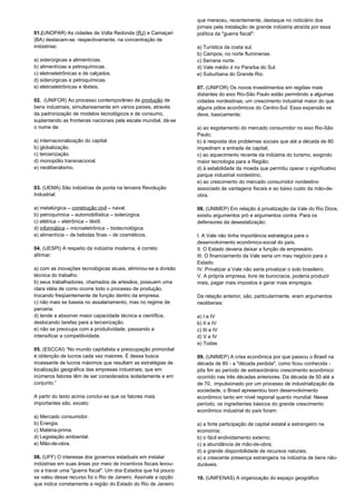 01.(UNOPAR) As cidades de Volta Redonda (RJ) e Camaçari 
(BA) destacam-se, respectivamente, na concentração de 
indústrias: 
a) siderúrgicas e alimentícias. 
b) alimentícias e petroquímicas. 
c) eletroeletrônicas e de calçados. 
d) siderúrgicas e petroquímicas. 
e) eletroeletrônicas e têxteis. 
02. (UNIFOR) Ao processo contemporâneo de produção de 
bens industriais, simultaneamente em vários países, através 
da padronização de modelos tecnológicos e de consumo, 
suplantando as fronteiras nacionais pela escala mundial, dá-se 
o nome de: 
a) internacionalização do capital. 
b) globalização. 
c) terceirização. 
d) monopólio transnacional. 
e) neoliberalismo. 
03. (UEMA) São indústrias de ponta na terceira Revolução 
Industrial: 
a) metalúrgica – construção civil – naval. 
b) petroquímica – automobilística – siderúrgica. 
c) elétrica – eletrônica – têxtil. 
d) informática – microeletrônica – biotecnológica. 
e) alimentícia – de bebidas finas – de cosméticos. 
04. (UESPI) A respeito da indústria moderna, é correto 
afirmar: 
a) com as inovações tecnológicas atuais, eliminou-se a divisão 
técnica do trabalho. 
b) seus trabalhadores, chamados de artesãos, possuem uma 
clara idéia de como ocorre todo o processo de produção, 
trocando freqüentemente de função dentro da empresa. 
c) não mais se baseia no assalariamento, mas no regime de 
parceria. 
d) tende a absorver maior capacidade técnica e científica, 
deslocando tarefas para a terceirização. 
e) não se preocupa com a produtividade, passando a 
intensificar a competitividade. 
05. (ESCCAI) “No mundo capitalista a preocupação primordial 
é obtenção de lucros cada vez maiores. É dessa busca 
incessante de lucros máximos que resultam as estratégias de 
localização geográfica das empresas industriais, que em 
inúmeros fatores têm de ser considerados isoladamente e em 
conjunto.” 
A partir do texto acima conclui-se que os fatores mais 
importantes são, exceto: 
a) Mercado consumidor. 
b) Energia. 
c) Matéria-prima. 
d) Legislação ambiental. 
e) Mão-de-obra. 
06. (UFF) O interesse dos governos estaduais em instalar 
indústrias em suas áreas por meio de incentivos fiscais levou-os 
a travar uma "guerra fiscal". Um dos Estados que há pouco 
se valeu desse recurso foi o Rio de Janeiro. Assinale a opção 
que indica corretamente a região do Estado do Rio de Janeiro 
que mereceu, recentemente, destaque no noticiário dos 
jornais pela instalação de grande indústria atraída por essa 
política da "guerra fiscal": 
a) Turística da costa sul. 
b) Campos, no norte fluminense. 
c) Serrana norte. 
d) Vale médio d rio Paraíba do Sul. 
e) Suburbana do Grande Rio. 
07. (UNIFOR) Os novos investimentos em regiões mais 
distantes do eixo Rio-São Paulo estão permitindo a algumas 
cidades nordestinas, um crescimento industrial maior do que 
alguns pólos econômicos do Centro-Sul. Essa expansão se 
deve, basicamente: 
a) ao esgotamento do mercado consumidor no eixo Rio-São 
Paulo; 
b) à resposta dos problemas sociais que até a década de 80 
impediram a entrada de capital; 
c) ao aquecimento recente da indústria do turismo, exigindo 
maior tecnologia para a Região; 
d) à estabilidade da moeda que permitiu operar o significativo 
parque industrial nordestino; 
e) ao crescimento do mercado consumidor nordestino 
associado às vantagens fiscais e ao baixo custo da mão-de-obra. 
08. (UNIMEP) Em relação à privatização da Vale do Rio Doce, 
existiu argumentos pró e argumentos contra. Para os 
defensores da desestatização: 
I. A Vale não tinha importância estratégica para o 
desenvolvimento econômico-social do país. 
II. O Estado deveria deixar a função de empresário. 
III. O financiamento da Vale seria um mau negócio para o 
Estado. 
IV. Privatizar a Vale não seria privatizar o solo brasileiro. 
V. A própria empresa, livre de burocracia, poderia produzir 
mais, pagar mais impostos e gerar mais empregos. 
Da relação anterior, são, particularmente, eram argumentos 
neoliberais: 
a) I e IV 
b) II e IV 
c) III e IV 
d) V e IV 
e) Todas 
09. (UNIMEP) A crise econômica por que passou o Brasil na 
década de 80 - a "década perdida", como ficou conhecida - 
pôs fim ao período de extraordinário crescimento econômico 
ocorrido nas três décadas anteriores. Da década de 50 até a 
de 70, impulsionado por um processo de industrialização da 
sociedade, o Brasil apresentou bom desenvolvimento 
econômico tanto em nível regional quanto mundial. Nesse 
período, os ingredientes básicos do grande crescimento 
econômico industrial do país foram: 
a) a forte participação de capital estatal e estrangeiro na 
economia; 
b) o fácil endividamento externo; 
c) a abundância de mão-de-obra; 
d) a grande disponibilidade de recursos naturais; 
e) a crescente presença estrangeira na indústria de bens não-duráveis. 
10. (UNIFENAS) A organização do espaço geográfico 
 