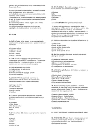 brasileiro após a industrialização sofreu mudanças profundas. 
Seria errado afirmar: 
a) grande concentração de atividades e decisões no Sudeste, 
tendo São Paulo como centro polarizador; 
b) orientação da economia nacional com aplicação do modelo 
econômico centro-periferia; 
c) maior integração do espaço brasileiro com desenvolvimento 
da rede de transporte e comunicações interligando o Sudeste 
ao resto do país; 
d) maior interdependência entre as regiões com a divisão 
inter-regional do trabalho; 
e) produção industrial se desenvolve em função das 
exportações, devido à inexistência de mercado interno. 
PECUÁRIA 
01.(PUC) A Região Sul se destaca em termos de atividade 
criatória e entre as regiões brasileiras é a que dispõe do maior 
rebanho de: 
a) bovinos e eqüinos 
b) eqüinos e asininos 
c) asininos e muares 
d) suínos e ovinos 
e) ovinos e caprinos 
02. (MACKENZIE) O Pantanal mato-grossense possui 
características singulares que o individualizam e tornam uma 
unidade fisiográfica e morfoestrutural única no território 
brasileiro, com uma economia caracterizada pela: 
a) criação extensiva de gado bovino. 
b) criação intensiva de gado bovino. 
c) extração mineral. 
d) elevada densidade de produção agrícola. 
e) policultura comercial. 
03. (CESGRANRIO) Que atividade econômica foi 
desenvolvida no Vale do Paraíba do Sul, como fase 
intermediária entre a cultura cafeeira e a indústria? 
a) plantação de milho 
b) cultivo de videira 
c) plantação de algodão 
d) pecuária leiteira 
e) rizicultura 
04. O rebanho ovino do Brasil, em razão das condições 
climáticas mais favoráveis, concentra-se principalmente no 
Estado de: 
a) São Paulo 
b) Mato Grosso 
c) Rio Grande do Sul 
d) Rio de Janeiro 
e) Pará 
05. O Vale do Itajaí (SC) destaca-se por apresentar expressivo 
rebanho: 
a) caprino 
b) bubalino 
c) ovino 
d) eqüino 
e) bovino de leite 
06. (SANTA CECÍLIA - Santos) A maior parte do rebanho 
bovino brasileiro está concentrada na região: 
a) Sudeste 
b) Sul 
c) Centro-Oeste 
d) Nordeste 
e) Norte 
As questões 07 e 08 estão ligadas ao texto a seguir: 
"O homem está destruindo, em poucas décadas, o que a 
natureza levou milhões de anos para construir. A enorme capa 
de basalto, encobrindo o arenito, já está totalmente 
desaparecida, em virtude da erosão. A prática da queima e o 
pisoteio dos campos pelo gado bovino e principalmente ovino, 
não permitem uma margem de tempo para que a terra 
recupere suas qualidades naturais." 
07. O texto acima aplica-se melhor às áreas agropecuárias do: 
a) sul de Goiás 
b) oeste de Mato Grosso 
c) oeste de Mato Grosso do Sul 
d) norte do Paraná 
e) oeste do Rio Grande do Sul 
08. Qual das seguintes alternativas apresenta o tema mais 
abrangente do texto? 
a) Degradação dos recursos naturais. 
b) Empobrecimento de áreas agrícolas. 
c) Erosão em solos de campos. 
d) Conseqüências de atividades pecuárias. 
e) Conseqüências do desmatamento. 
09. (UNISA) Na região Sudeste, dois Estados se destacam na 
criação de gado: 
a) Espírito Santo e Rio de Janeiro; 
b) Minas Gerais e Espírito Santo; 
c) São Paulo e Rio de Janeiro; 
d) Minas Gerais e São Paulo; 
e) Rio de Janeiro e Minas Gerais. 
10. (FUVEST) "Até hoje, a produção leiteira é das mais 
importantes do vale que se tornou uma das mais fortes áreas 
da zona de laticínios da Região." O vale e a Região a que se 
refere o texto são, respectivamente: 
a) Vale do Paraíba e Região Sudeste; 
b) Vale do Ribeira e Região Sudeste; 
c) Vale do Rio Doce e Região Sudeste; 
d) Vale do São Francisco e Região Nordeste; 
e) Vale do Itajaí e Região Sul. 
TRANSPORTES 
01. (OSEC) Qual é o maior corredor de exportação do Brasil? 
02. (MACKENZIE) O Projeto Radam, entre outras coisas, tem 
mostrado a grande riqueza florestal da Amazônia. O seu 
aproveitamento econômico pela indústria madeireira é 
principalmente dificultado: 
 