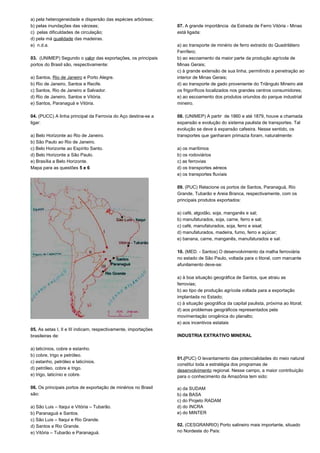 a) pela heterogeneidade e dispersão das espécies arbóreas; 
b) pelas inundações das várzeas; 
c) pelas dificuldades de circulação; 
d) pela má qualidade das madeiras. 
e) n.d.a. 
03. (UNIMEP) Segundo o valor das exportações, os principais 
portos do Brasil são, respectivamente: 
a) Santos, Rio de Janeiro e Porto Alegre. 
b) Rio de Janeiro, Santos e Recife. 
c) Santos, Rio de Janeiro e Salvador. 
d) Rio de Janeiro, Santos e Vitória. 
e) Santos, Paranaguá e Vitória. 
04. (PUCC) A linha principal da Ferrovia do Aço destina-se a 
ligar: 
a) Belo Horizonte ao Rio de Janeiro. 
b) São Paulo ao Rio de Janeiro. 
c) Belo Horizonte ao Espírito Santo. 
d) Belo Horizonte a São Paulo. 
e) Brasília a Belo Horizonte. 
Mapa para as questões 5 e 6 
05. As setas I, II e III indicam, respectivamente, importações 
brasileiras de: 
a) laticínios, cobre e estanho. 
b) cobre, trigo e petróleo. 
c) estanho, petróleo e laticínios. 
d) petróleo, cobre e trigo. 
e) trigo, laticínio e cobre. 
06. Os principais portos de exportação de minérios no Brasil 
são: 
a) São Luis – Itaqui e Vitória – Tubarão. 
b) Paranaguá e Santos. 
c) São Luis – Itaqui e Rio Grande. 
d) Santos e Rio Grande. 
e) Vitória – Tubarão e Paranaguá. 
07. A grande importância da Estrada de Ferro Vitória - Minas 
está ligada: 
a) ao transporte de minério de ferro extraído do Quadrilátero 
Ferrífero; 
b) ao escoamento da maior parte da produção agrícola de 
Minas Gerais; 
c) à grande extensão de sua linha, permitindo a penetração ao 
interior de Minas Gerais; 
d) ao transporte de gado proveniente do Triângulo Mineiro até 
os frigoríficos localizados nos grandes centros consumidores; 
e) ao escoamento dos produtos oriundos do parque industrial 
mineiro. 
08. (UNIMEP) A partir de 1860 e até 1879, houve a chamada 
expansão e evolução do sistema paulista de transportes. Tal 
evolução se deve à expansão cafeeira. Nesse sentido, os 
transportes que ganharam primazia foram, naturalmente: 
a) os marítimos 
b) os rodoviários 
c) as ferrovias 
d) os transportes aéreos 
e) os transportes fluviais 
09. (PUC) Relacione os portos de Santos, Paranaguá, Rio 
Grande, Tubarão e Areia Branca, respectivamente, com os 
principais produtos exportados: 
a) café, algodão, soja, manganês e sal; 
b) manufaturados, soja, carne, ferro e sal; 
c) café, manufaturados, soja, ferro e sisal; 
d) manufaturados, madeira, fumo, ferro e açúcar; 
e) banana, carne, manganês, manufaturados e sal. 
10. (MED. - Santos) O desenvolvimento da malha ferroviária 
no estado de São Paulo, voltada para o litoral, com marcante 
afunilamento deve-se: 
a) à boa situação geográfica de Santos, que atraiu as 
ferrovias; 
b) ao tipo de produção agrícola voltada para a exportação 
implantada no Estado; 
c) à situação geográfica da capital paulista, próxima ao litoral; 
d) aos problemas geográficos representados pela 
movimentação orogênica do planalto; 
e) aos incentivos estatais 
INDUSTRIA EXTRATIVO MINERAL 
01.(PUC) O levantamento das potencialidades do meio natural 
constitui toda a estratégia dos programas de 
desenvolvimento regional. Nesse campo, a maior contribuição 
para o conhecimento da Amazônia tem sido: 
a) da SUDAM 
b) da BASA 
c) do Projeto RADAM 
d) do INCRA 
e) do MINTER 
02. (CESGRANRIO) Porto salineiro mais importante, situado 
no Nordeste do País: 
 