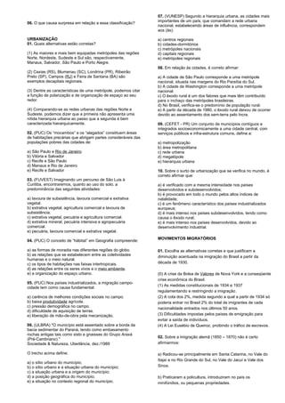 06. O que causa surpresa em relação a essa classificação? 
URBANIZAÇÃO 
01. Quais alternativas estão corretas? 
(1) As maiores e mais bem equipadas metrópoles das regiões 
Norte, Nordeste, Sudeste e Sul são, respectivamente, 
Manaus, Salvador, São Paulo e Porto Alegre. 
(2) Caxias (RS), Blumenau (SC), Londrina (PR), Ribeirão 
Preto (SP), Campos (RJ) e Feira de Santana (BA) são 
exemplos decapitais regionais. 
(3) Dentre as características de uma metrópole, podemos citar 
a função de polarização e de organização de espaço ao seu 
redor. 
(4) Comparando-se as redes urbanas das regiões Norte e 
Sudeste, podemos dizer que a primeira não apresenta uma 
nítida hierarquia urbana ao passo que a segunda é bem 
caracterizada hierarquicamente. 
02. (PUC) Os “mocambos” e os “alagados” constituem áreas 
de habitações precárias que abrigam partes consideráveis das 
populações pobres das cidades de: 
a) São Paulo e Rio de Janeiro 
b) Vitória e Salvador 
c) Recife e São Paulo 
d) Manaus e Rio de Janeiro 
e) Recife e Salvador 
03. (FUVEST) Imaginando um percurso de São Luis à 
Curitiba, encontraremos, quanto ao uso do solo, a 
predominância das seguintes atividades: 
a) lavoura de subsistência, lavoura comercial e extrativa 
vegetal. 
b) extrativa vegetal, agricultura comercial e lavoura de 
subsistência. 
c) extrativa vegetal, pecuária e agricultura comercial. 
d) extrativa mineral, pecuária intensiva e agropecuária 
comercial. 
e) pecuária, lavoura comercial e extrativa vegetal. 
04. (PUC) O conceito de “hábitat” em Geografia compreende: 
a) as formas de moradia nas diferentes regiões do globo. 
b) as relações que se estabelecem entre as coletividades 
humanas e o meio natural. 
c) os tipos de habitações nas faixas intertropicais. 
d) as relações entre os seres vivos e o meio ambiente. 
e) a organização do espaço urbano. 
05. (PUC) Nos países industrializados, a migração campo-cidade 
tem como causa fundamental: 
a) carência de melhores condições sociais no campo. 
b) baixa produtividade agrícola. 
c) pressão demográfica no campo. 
d) dificuldade de aquisição de terras. 
e) liberação de mão-de-obra pela mecanização. 
06. (ULBRA) "O município está assentado sobre a borda da 
bacia sedimentar do Paraná, tendo como embasamento 
rochas antigas tais como xisto e gnaisses do Grupo Araxá 
(Pré-Cambriano)." 
Sociedade & Natureza, Uberlância, dez./1989 
O trecho acima define: 
a) o sítio urbano do município; 
b) o sítio urbano e a situação urbana do município; 
c) a situação urbana e a origem do município; 
d) a posição geográfica do município; 
e) a situação no contexto regional do município. 
07. (VUNESP) Segundo a hierarquia urbana, as cidades mais 
importantes de um país, que comandam a rede urbana 
nacional, estabelecendo áreas de influência, correspondem 
aos (às): 
a) centros regionais 
b) cidades-dormitórios 
c) metrópoles nacionais 
d) capitais regionais 
e) metrópoles regionais 
08. Em relação às cidades, é correto afirmar: 
a) A cidade de São Paulo corresponde a uma metrópole 
nacional, situada nas margens do Rio Paraíba do Sul. 
b) A cidade de Washington corresponde a uma metrópole 
nacional. 
c) O êxodo rural é um dos fatores que mais têm contribuído 
para o inchaço das metrópoles brasileiras. 
d) No Brasil, verifica-se o predomínio de população rural. 
e) A partir da década de 1980, o êxodo rural deixou de ocorrer 
devido ao assentamento dos sem-terra pelo Incra. 
09. (CEFET - PR) Um conjunto de municípios contíguos e 
integrados socioeconomicamente a uma cidade central, com 
serviços públicos e infra-estrutura comuns, define a: 
a) metropolização 
b) área metropolitana 
c) rede urbana 
d) megalópole 
e) hierarquia urbana 
10. Sobre o surto de urbanização que se verifica no mundo, é 
correto afirmar que: 
a) é verificado com a mesma intensidade nos países 
desenvolvidos e subdesenvolvidos; 
b) é provocado em todo o mundo pelos altos índices de 
natalidade; 
c) é um fenômeno característico dos países industrializados 
europeus; 
d) é mais intenso nos países subdesenvolvidos, tendo como 
causa o êxodo rural; 
e) é mais intenso nos países desenvolvidos, devido ao 
desenvolvimento industrial. 
MOVIMENTOS MIGRATÓRIOS 
01. Escolha as alternativas corretas e que justificam a 
diminuição acentuada na imigração do Brasil a partir da 
década de 1930. 
(0) A crise da Bolsa de Valores de Nova York e a conseqüente 
crise econômica do Brasil. 
(1) As medidas constitucionais de 1934 e 1937 
regulamentando e restringindo a imigração. 
(2) A cota dos 2%, medida segundo a qual a partir de 1934 só 
poderia entrar no Brasil 2% do total de imigrantes de cada 
nacionalidade entrados nos últimos 50 anos. 
(3) Dificuldades impostas pelos países de emigração para 
evitar a saída de indivíduos. 
(4) A Lei Eusébio de Queiroz, proibindo o tráfico de escravos. 
02. Sobre a imigração alemã (1850 – 1870) não é certo 
afirmarmos: 
a) Radicou-se principalmente em Santa Catarina, no Vale do 
Itajaí e no Rio Grande do Sul, no Vale do Jacuí e Vale dos 
Sinos. 
b) Praticaram a policultura, introduziram no país os 
minifúndios, ou pequenas propriedades. 
 
