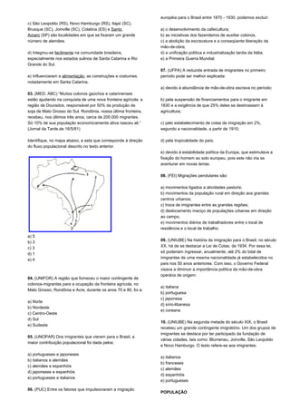 c) São Leopoldo (RS), Novo Hamburgo (RS), Itajaí (SC), 
Brusque (SC), Joinville (SC), Colatina (ES) e Santo 
Amaro (SP) são localidades em que se fixaram um grande 
número de alemães. 
d) Integrou-se facilmente na comunidade brasileira, 
especialmente nos estados sulinos de Santa Catarina e Rio 
Grande do Sul. 
e) Influenciaram a alimentação, as construções e costumes, 
notadamente em Santa Catarina. 
03. (MED. ABC) “Muitos colonos gaúchos e catarinenses 
estão ajudando na conquista de uma nova fronteira agrícola: a 
região de Dourados, responsável por 50% da produção de 
soja de Mato Grosso do Sul. Rondônia, nossa última fronteira, 
recebeu, nos últimos três anos, cerca de 200.000 migrantes. 
Só 10% de sua população economicamente ativa nasceu ali.” 
(Jornal da Tarde,de 16/5/81) 
Identifique, no mapa abaixo, a seta que corresponde à direção 
do fluxo populacional descrito no texto anterior. 
a) 5 
b) 3 
c) 3 
d) 1 
e) 4 
04. (UNIFOR) A região que forneceu o maior contingente de 
colonos-migrantes para a ocupação da fronteira agrícola, no 
Mato Grosso, Rondônia e Acre, durante os anos 70 e 80, foi a: 
a) Norte 
b) Nordeste 
c) Centro-Oeste 
d) Sul 
e) Sudeste 
05. (UNOPAR) Dos imigrantes que vieram para o Brasil, a 
maior contribuição populacional foi dada pelos: 
a) portugueses e japoneses 
b) italianos e alemães 
c) alemães e espanhóis 
d) japoneses e espanhóis 
e) portugueses e italianos 
06. (PUC) Entre os fatores que impulsionaram a migração 
européia para o Brasil entre 1870 - 1930, podemos excluir: 
a) o desenvolvimento da cafeicultura; 
b) as iniciativas dos fazendeiros de auxiliar colonos; 
c) a abolição da escravatura e a conseqüente liberação da 
mão-de-obra; 
d) a unificação política e industrialização tardia da Itália; 
e) a Primeira Guerra Mundial. 
07. (UFPA) A reduzida entrada de imigrantes no primeiro 
período pode ser melhor explicada: 
a) devido à abundância de mão-de-obra escrava no período; 
b) pela suspensão de financiamentos para o imigrante em 
1830 e a exigência de que 25% deles se destinassem à 
agricultura; 
c) pelo estabelecimento de cotas de imigração em 2%, 
segundo a nacionalidade, a partir de 1910; 
d) pela tropicalidade do país; 
e) devido à estabilidade política da Europa, que estimulava a 
fixação do homem ao solo europeu, pois este não iria se 
aventurar em novas terras. 
08. (FEI) Migrações pendulares são: 
a) movimentos ligados a atividades pastoris; 
b) movimentos da população rural em direção aos grandes 
centros urbanos; 
c) troca de imigrantes entre as grandes regiões; 
d) deslocamento maciço de populações urbanas em direção 
ao campo; 
e) movimentos diários de trabalhadores entre o local de 
residência e o local de trabalho. 
09. (UNIUBE) Na história da imigração para o Brasil, no século 
XX, há de se destacar a Lei de Cotas, de 1934. Por essa lei, 
só poderiam ingressar, anualmente, até 2% do total de 
imigrantes de uma mesma nacionalidade já estabelecidos no 
país nos 50 anos anteriores. Com isso, o Governo Federal 
visava a diminuir a importância política da mão-de-obra 
operária de origem: 
a) italiana 
b) portuguesa 
c) japonesa 
d) sírio-libanesa 
e) coreana 
10. (UNIUBE) Na segunda metade do século XIX, o Brasil 
recebeu um grande contingente imigratório. Um dos grupos de 
imigrantes se destaca por ter participado da fundação de 
várias cidades, tais como: Blumenau, Joinville, São Leopoldo 
e Novo Hamburgo. O texto refere-se aos imigrantes: 
a) italianos 
b) franceses 
c) alemães 
d) espanhóis 
e) portugueses 
POPULAÇÃO 
 