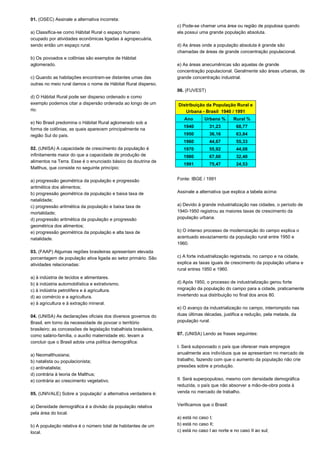01. (OSEC) Assinale a alternativa incorreta: 
a) Classifica-se como Hábitat Rural o espaço humano 
ocupado por atividades econômicas ligadas à agropecuária, 
sendo então um espaço rural. 
b) Os povoados e colônias são exemplos de Hábitat 
aglomerado. 
c) Quando as habitações encontram-se distantes umas das 
outras no meio rural damos o nome de Hábitat Rural disperso. 
d) O Hábitat Rural pode ser disperso ordenado e como 
exemplo podemos citar a dispersão ordenada ao longo de um 
rio. 
e) No Brasil predomina o Hábitat Rural aglomerado sob a 
forma de colônias, as quais aparecem principalmente na 
região Sul do país. 
02. (UNISA) A capacidade de crescimento da população é 
infinitamente maior do que a capacidade de produção de 
alimentos na Terra. Esse é o enunciado básico da doutrina de 
Malthus, que consiste no seguinte princípio: 
a) progressão geométrica da população e progressão 
aritmética dos alimentos; 
b) progressão geométrica da população e baixa taxa de 
natalidade; 
c) progressão aritmética da população e baixa taxa de 
mortalidade; 
d) progressão aritmética da população e progressão 
geométrica dos alimentos; 
e) progressão geométrica da população e alta taxa de 
natalidade. 
03. (FAAP) Algumas regiões brasileiras apresentam elevada 
porcentagem de população ativa ligada ao setor primário. São 
atividades relacionadas: 
a) à indústria de tecidos e alimentares. 
b) à indústria automobilística e extrativismo. 
c) à indústria petrolífera e à agricultura. 
d) ao comércio e a agricultura. 
e) à agricultura e à extração mineral. 
04. (UNISA) As declarações oficiais dos diversos governos do 
Brasil, em torno da necessidade de povoar o território 
brasileiro; as concessões de legislação trabalhista brasileira, 
como salário-família, o auxílio maternidade etc. levam a 
concluir que o Brasil adota uma política demográfica: 
a) Neomalthusiana; 
b) natalista ou populacionista; 
c) antinatalista; 
d) contrária à teoria de Malthus; 
e) contrária ao crescimento vegetativo. 
05. (UNIVALE) Sobre a ‘população’ a alternativa verdadeira é: 
a) Densidade demográfica é a divisão da população relativa 
pela área do local. 
b) A população relativa é o número total de habitantes de um 
local. 
c) Pode-se chamar uma área ou região de populosa quando 
ela possui uma grande população absoluta. 
d) As áreas onde a população absoluta é grande são 
chamadas de áreas de grande concentração populacional. 
e) As áreas anecumênicas são aquelas de grande 
concentração populacional. Geralmente são áreas urbanas, de 
grande concentração industrial. 
06. (FUVEST) 
Distribuição da População Rural e 
Urbana - Brasil 1940 / 1991 
Ano Urbana % Rural % 
1940 31,23 68,77 
1950 36,16 63,84 
1960 44,67 55,33 
1970 55,92 44,08 
1980 67,60 32,40 
1991 75,47 24,53 
Fonte: IBGE / 1991 
Assinale a alternativa que explica a tabela acima: 
a) Devido à grande industrialização nas cidades, o período de 
1940-1950 registrou as maiores taxas de crescimento da 
população urbana. 
b) O intenso processo de modernização do campo explica o 
acentuado esvaziamento da população rural entre 1950 e 
1960. 
c) A forte industrialização registrada, no campo e na cidade, 
explica as taxas iguais de crescimento da população urbana e 
rural entres 1950 e 1960. 
d) Após 1950, o processo de industrialização gerou forte 
migração da população do campo para a cidade, praticamente 
invertendo sua distribuição no final dos anos 80. 
e) O avanço da industrialização no campo, interrompido nas 
duas últimas décadas, justifica a redução, pela metade, da 
população rural. 
07. (UNISA) Lendo as frases seguintes: 
I. Será subpovoado o país que oferecer mais empregos 
anualmente aos indivíduos que se apresentam no mercado de 
trabalho, fazendo com que o aumento da população não crie 
pressões sobre a produção. 
II. Será superpopuloso, mesmo com densidade demográfica 
reduzida, o país que não absorver a mão-de-obra posta à 
venda no mercado de trabalho. 
Verificamos que o Brasil: 
a) está no caso I; 
b) está no caso II; 
c) está no caso I ao norte e no caso II ao sul; 
 