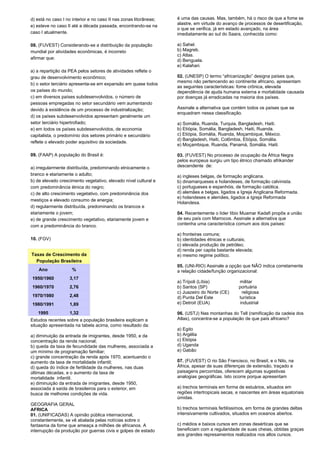 d) está no caso I no interior e no caso II nas zonas litorâneas; 
e) esteve no caso II até a década passada, encontrando-se na 
caso I atualmente. 
08. (FUVEST) Considerando-se a distribuição da população 
mundial por atividades econômicas, é incorreto 
afirmar que: 
a) a repartição da PEA pelos setores de atividades reflete o 
grau de desenvolvimento econômico; 
b) o setor terciário apresenta-se em expansão em quase todos 
os países do mundo; 
c) em diversos países subdesenvolvidos, o número de 
pessoas empregadas no setor secundário vem aumentando 
devido à existência de um processo de industrialização; 
d) os países subdesenvolvidos apresentam geralmente um 
setor terciário hipertrofiado; 
e) em todos os países subdesenvolvidos, de economia 
capitalista, o predomínio dos setores primário e secundário 
reflete o elevado poder aquisitivo da sociedade. 
09. (FAAP) A população do Brasil é: 
a) irregularmente distribuída, predominando etnicamente o 
branco e etariamente o adulto; 
b) de elevado crescimento vegetativo, elevado nível cultural e 
com predominância étnica do negro; 
c) de alto crescimento vegetativo, com predominância dos 
mestiços e elevado consumo de energia; 
d) regularmente distribuída, predominando os brancos e 
etariamente o jovem; 
e) de grande crescimento vegetativo, etariamente jovem e 
com a predominância do branco. 
10. (FGV) 
Taxas de Crescimento da 
População Brasileira 
Ano % 
1950/1960 3,17 
1960/1970 2,76 
1970/1980 2,48 
1980/1991 1,89 
1995 1,32 
Estudos recentes sobre a população brasileira explicam a 
situação apresentada na tabela acima, como resultado da: 
a) diminuição da entrada de imigrantes, desde 1950, e da 
concentração da renda nacional; 
b) queda da taxa de fecundidade das mulheres, associada a 
um mínimo de programação familiar; 
c) grande concentração da renda após 1970, acentuando o 
aumento da taxa de mortalidade infantil; 
d) queda do índice de fertilidade da mulheres, nas duas 
últimas décadas, e o aumento da taxa de 
mortalidade infantil. 
e) diminuição da entrada de imigrantes, desde 1950, 
associada à saída de brasileiros para o exterior, em 
busca de melhores condições de vida. 
GEOGRAFIA GERAL 
AFRICA 
01. (UNIFICADAS) A opinião pública internacional, 
constantemente, se vê abalada pelas notícias sobre o 
fantasma da fome que ameaça a milhões de africanos. A 
interrupção da produção por guerras civis e golpes de estado 
é uma das causas. Mas, também, há o risco de que a fome se 
alastre, em virtude do avanço de processos de desertificação, 
o que se verifica, já em estado avançado, na área 
imediatamente ao sul do Saara, conhecida como: 
a) Sahel. 
b) Magreb. 
c) Atlas. 
d) Benguela. 
e) Kalahari. 
02. (UNESP) O termo “africanização” designa países que, 
mesmo não pertencendo ao continente africano, apresentam 
as seguintes características: fome crônica, elevada 
dependência de ajuda humana externa e mortalidade causada 
por doenças já erradicadas na maioria dos países. 
Assinale a alternativa que contém todos os países que se 
enquadram nessa classificação. 
a) Somália, Ruanda, Turquia, Bangladesh, Haiti. 
b) Etiópia, Somália, Bangladesh, Haiti, Ruanda. 
c) Etiópia, Somália, Ruanda, Moçambique, México. 
d) Bangladesh, Haiti, Colômbia, Etiópia, Somália. 
e) Moçambique, Ruanda, Panamá, Somália, Haiti. 
03. (FUVEST) No processo de ocupação da África Negra 
pelos europeus surgiu um tipo étnico chamado afrikander 
descendente de: 
a) ingleses belgas, de formação anglicana. 
b) dinamarqueses e holandeses, de formação calvinista. 
c) portugueses e espanhóis, de formação católica. 
d) alemães e belgas, ligados a Igreja Anglicana Reformada. 
e) holandeses e alemães, ligados a Igreja Reformada 
Holandesa. 
04. Recentemente o líder líbio Muamar Kadafi propôs a união 
de seu país com Marrocos. Assinale a alternativa que 
contenha uma característica comum aos dois países: 
a) fronteiras comuns; 
b) identidades étnicas e culturais; 
c) elevada produção de petróleo; 
d) renda per capita bastante elevada; 
e) mesmo regime político. 
05. (UNI-RIO) Assinale a opção que NÃO indica corretamente 
a relação cidade/função organizacional: 
a) Trípoli (Líbia) militar 
b) Santos (SP) portuária 
c) Juazeiro do Norte (CE) religiosa 
d) Punta Del Este turística 
e) Detroit (EUA) industrial 
06. (USTJ) Nas montanhas do Tell (ramificação da cadeia dos 
Atlas), concentra-se a população de que país africano? 
a) Egito 
b) Argélia 
c) Etiópia 
d) Uganda 
e) Gabão 
07. (FUVEST) O rio São Francisco, no Brasil, e o Nilo, na 
África, apesar de suas diferenças de extensão, traçado e 
paisagens percorridas, oferecem algumas sugestivas 
analogias geográficas. Isto ocorre porque apresentam 
a) trechos terminais em forma de estuários, situados em 
regiões intertropicais secas, e nascentes em áreas equatoriais 
úmidas. 
b) trechos terminais fertilíssimos, em forma de grandes deltas 
intensivamente cultivados, situados em oceanos abertos. 
c) médios e baixos cursos em zonas desérticas que se 
beneficiam com a regularidade de suas cheias, obtidas graças 
aos grandes represamentos realizados nos altos cursos. 
 
