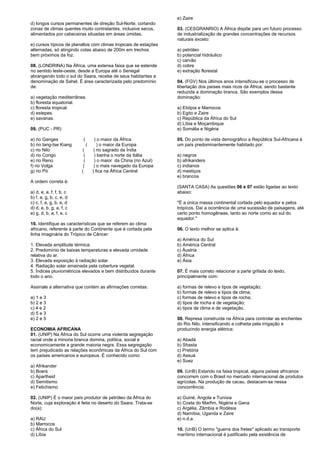 d) longos cursos permanentes de direção Sul-Norte, cortando 
zonas de climas quentes muito contratantes, inclusive secos, 
alimentados por cabeceiras situadas em áreas úmidas. 
e) cursos típicos de planaltos com climas tropicais de estações 
alternadas, só atingindo cotas abaixo de 200m em trechos 
bem próximos da foz. 
08. (LONDRINA) Na África, uma extensa faixa que se estende 
no sentido leste-oeste, desde a Europa até o Senegal 
abrangendo todo o sul do Saara, recebe de seus habitantes a 
denominação de Sahel. É área caracterizada pelo predomínio 
de: 
a) vegetação mediterrânea. 
b) floresta equatorial. 
c) floresta tropical. 
d) estepes. 
e) savanas. 
09. (PUC - PR) 
a) rio Ganges ( ) o maior da África 
b) rio Iang-tse Kiang ( ) o maior da Europa 
c) rio Nilo ( ) rio sagrado da Índia 
d) rio Congo ( ) banha o norte da Itália 
e) rio Reno ( ) o maior da China (rio Azul) 
f) rio Volga ( ) o mais navegado da Europa 
g) rio Pó ( ) fica na África Central 
A ordem correta é: 
a) d, e, a, f, f, b, c 
b) f, a, g, b, c, e, d 
c) c, f, a, g, b, e, d 
d) d, e, b, g, a, f, c 
e) g, d, b, a, f, e, c 
10. Identifique as características que se referem ao clima 
africano, referente à parte do Continente que é cortada pela 
linha imaginária do Trópico de Câncer: 
1. Elevada amplitude térmica. 
2. Predomínio de baixas temperaturas e elevada umidade 
relativa do ar. 
3. Elevada exposição à radiação solar. 
4. Radiação solar amainada pela cobertura vegetal. 
5. Índices pluviométricos elevados e bem distribuídos durante 
todo o ano. 
Assinale a alternativa que contém as afirmações corretas: 
a) 1 e 3 
b) 2 e 3 
c) 4 e 2 
d) 5 e 3 
e) 2 e 5 
ECONOMIA AFRICANA 
01. (UNIP) Na África do Sul ocorre uma violenta segregação 
racial onde a minoria branca domina, política, social e 
economicamente a grande maioria negra. Essa segregação 
tem prejudicado as relações econômicas da África do Sul com 
os países americanos e europeus. É conhecido como: 
a) Afrikander 
b) Boers 
c) Apartheid 
d) Semitismo 
e) Fetichismo 
02. (UNIP) É o maior país produtor de petróleo da África do 
Norte, cuja exploração é feita no deserto do Saara. Trata-se 
do(a): 
a) RAU 
b) Marrocos 
c) África do Sul 
d) Líbia 
e) Zaire 
03. (CESGRANRIO) A África dispõe para um futuro processo 
de industrialização de grandes concentrações de recursos 
naturais exceto: 
a) petróleo 
b) potencial hidráulico 
c) carvão 
d) cobre 
e) extração florestal 
04. (FGV) Nos últimos anos intensificou-se o processo de 
libertação dos países mais ricos da África, sendo bastante 
reduzida a dominação branca. São exemplos dessa 
dominação: 
a) Etiópia e Marrocos 
b) Egito e Zaire 
c) República da África do Sul 
d) Líbia e Moçambique 
e) Somália e Nigéria 
05. Do ponto de vista demográfico a República Sul-Africana é 
um país predominantemente habitado por: 
a) negros 
b) afrikanders 
c) indianos 
d) mestiços 
e) brancos 
(SANTA CASA) As questões 06 e 07 estão ligadas ao texto 
abaixo: 
"É a única massa continental cortada pelo equador e pelos 
trópicos. Daí a ocorrência de uma sucessão de paisagens, até 
certo ponto homogêneas, tanto ao norte como ao sul do 
equador." 
06. O texto melhor se aplica à: 
a) América do Sul 
b) América Central 
c) Áustria 
d) África 
e) Ásia 
07. É mais correto relacionar a parte grifada do texto, 
principalmente com: 
a) formas de relevo e tipos de vegetação; 
b) formas de relevo e tipos de clima; 
c) formas de relevo e tipos de rocha; 
d) tipos de rocha e de vegetação; 
e) tipos de clima e de vegetação. 
08. Represa construída na África para controlar as enchentes 
do Rio Nilo, intensificando a colheita pela irrigação e 
produzindo energia elétrica: 
a) Abadá 
b) Shasta 
c) Pretória 
d) Assuá 
e) Suez 
09. (UnB) Estando na faixa tropical, alguns países africanos 
concorrem com o Brasil no mercado internacional de produtos 
agrícolas. Na produção de cacau, destacam-se nessa 
concorrência: 
a) Guiné, Angola e Tunísia 
b) Costa do Marfim, Nigéria e Gana 
c) Argélia, Zâmbia e Rodésia 
d) Namíbia, Uganda e Zaire 
e) n.d.a. 
10. (UnB) O termo "guerra dos fretes" aplicado ao transporte 
marítimo internacional é justificado pela existência de 
 