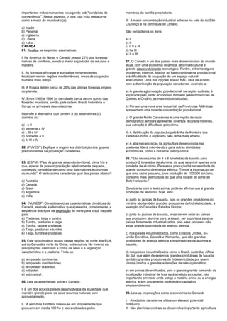 importantes frotas marcantes navegando sob "bandeiras de 
conveniência". Nesse aspecto, o país cuja frota destaca-se 
como a maior do mundo é o(a): 
a) Japão 
b) Panamá 
c) Inglaterra 
d) Libéria 
e) n.d.a 
CANADÁ 
01. Analise as seguintes assertativas: 
I. Na América do Norte, o Canadá possui 25% das florestas 
nativas de coníferas, sendo o maior exportador de celulose e 
madeira. 
II. As florestas africanas e européias remanescentes 
localizam-se nas regiões mediterrâneas, áreas de ocupação 
humana mais antiga. 
III. A Rússia detém cerca de 26% das últimas florestas virgens 
do planeta. 
IV. Entre 1960 e 1990 foi derrubado cerca de um quinto das 
florestas mundiais, sendo, pela ordem, Brasil, Indonésia e 
Congo os principais desmatadores. 
Assinale a alternativa que contém a (s) assertativas (s) 
corretas (s): 
a) I e II 
b) somente a IV 
c) I, III e IV 
d) Somente a II 
e) II, III e IV 
02. (FUVEST) Explique a origem e a distribuição dos grupos 
predominantes na população canadense. 
03. (ESPM) “País de grande extensão territorial, clima frio e 
que, apesar de possuir população relativamente pequena, 
conseguiu consolidar-se como uma das maiores economias 
do mundo”. O texto acima caracteriza qual dos países abaixo? 
a) Austrália 
b) Canadá 
c) Brasil 
d) Argentina 
e) Índia 
04. (VUNESP) Considerando as características climáticas do 
Canadá, assinale a alternativa que apresenta, corretamente, a 
seqüência dos tipos de vegetação do norte para o sul, naquele 
país. 
a) Pradarias, taiga e tundra. 
b) Tundra, pradarias e taiga. 
c) Tundra, taiga e pradarias. 
d) Taiga, pradarias e tundra. 
e) Taiga, tundra e pradarias. 
05. Este tipo climático ocupa vastas regiões do norte dos EUA, 
sul do Canadá e norte da China, entre outros. No inverno as 
precipitações caem sob a forma de neve e a vegetação 
característica é a pradaria. Trata-se: 
a) temperado continental. 
b) temperado mediterrâneo. 
c) temperado oceânico. 
d) subpolar. 
e) subtropical. 
06. Leia as assertativas sobre o Canadá: 
I. É um dos poucos países desenvolvidos da atualidade que 
mantém grande parte de seus recursos naturais sem 
aproveitamento. 
II. A estrutura fundiária baseia-se em propriedades que 
possuem em média 100 ha e são exploradas pelos 
membros da família proprietária. 
III. A maior concentração industrial acha-se no vale do rio São 
Lourenço e na península de Ontário. 
São verdadeiros os itens: 
a) I 
b) II 
c) I, II e III 
d) I e III 
e) II e III 
07. O Canadá é um dos países mais desenvolvidos do mundo 
atual, com uma economia dinâmica, alto nível cultural e 
grande desenvolvimento tecnológico. Porém, enfrenta alguns 
problemas internos, ligados ao baixo contingente populacional 
e à dificuldade de ocupação de um espaço natural 
anecúmeno. Uma das opções abaixo NÃO está de acordo 
com a distribuição da população canadense. Assinale-a: 
a) A grande aglomeração populacional, na região sudeste, é 
explicada pelo poder econômico formado pelas Províncias de 
Quebec e Ontário, as mais industrializadas. 
b) Por ser uma nova área industrial, as Províncias Atlânticas 
apresentam uma recente concentração populacional. 
c) O grande Norte Canadense é uma região de vazio 
demográfico; embora apresente diversos recursos minerais, 
sua extração é dificultada pelo clima. 
d) A distribuição da população pela linha de fronteira dos 
Estados Unidos é explicada pelo clima mais ameno. 
e) A alta mecanização da agricultura desenvolvida nas 
pradarias libera mão-de-obra para outras atividades 
econômicas, como a indústria petroquímica. 
08. "São necessárias de 4 a 6 toneladas de bauxita para 
produzir 2 toneladas de alumina, da qual se extrai apenas uma 
tonelada de alumínio. Para essa produção há necessidade de 
grande consumo de energia elétrica. Temos a informação de 
que uma usina pequena, com produção de 100 000 ton./ano, 
consome mais eletricidade do que uma cidade do porte de 
Belo Horizonte." 
Condizente com o texto acima, pode-se afirmar que a grande 
produção de alumínio, hoje, está: 
a) junto às jazidas de bauxita, pois os grandes produtores do 
minério são também grandes produtores de hidreletricidade, a 
exemplo do Canadá e Estados Unidos; 
b) junto às jazidas de bauxita, onde devem estar as usinas 
que produzem alumina para, a seguir, ser exportada para os 
países fortemente industrializados, pois esse processo não 
exige grande quantidade de energia elétrica; 
c) nos países industrializados, como Estados Unidos, ex- 
União Soviética, Canadá e Alemanha, que são grandes 
produtores de energia elétrica e importadores de alumina e 
bauxita; 
d) nos países industrializados como o Brasil, Austrália, África 
do Sul, que além de serem os grandes produtores de bauxita 
também grandes produtores de hidreletricidade por terem 
climas úmidos e grandes extensões de relevo planáltico; 
e) em países diversificados, pois o grande grande comando da 
localização industrial de hoje está atrelado ao capital, não 
importando em nada onde esteja a matéria-prima ou a energia 
elétrica, e sim unicamente onde está o capital do 
empreendimento. 
09. Leia as proposições sobre a economia do Canadá: 
I. A indústria canadense utiliza um elevado potencial 
hidráulico. 
II. Nas planícies centrais se desenvolve importante agricultura 
 