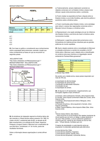 MERGEFORMATINET 
Número 1 2 3 4 5 
Temperatura média 
anual 
19°C 9ºC 25°C 20°C 25°C 
a) 1 
b) 2 
c) 3 
d) 4 
e) 5 
03. Com base no gráfico e considerando seus conhecimentos 
sobre a população latino-americana, assinale a opção que 
indica corretamente as frases em que se encontram os 
seguintes países: 
INCLUDEPICTURE 
"http://www.coladaweb.com/files/populacao.jpg" * 
MERGEFORMATINET INCLUDEPICTURE 
"http://www.coladaweb.com/files/populacao.jpg" * 
MERGEFORMATINET 
04. As tentativas de integração regional na América latina não 
são recentes e o Brasil sempre esteve presente. Em 1960, foi 
criada a ALALC, substituída pela ALADI, na década de 80. 
Mais recentemente, já na década de 90, Brasil, Argentina, 
Paraguai e Uruguai criaram o Mercosul com a expectativa de 
que este bloco, considerado o 4° do mundo, possa dar 
resultados favoráveis. 
Sobre a informação dessas organizações é correto afirmar 
que: 
a) Tradicionalmente, sempre objetivaram aumentar as 
relações comerciais com os Estados Unidos e desse modo 
reforçar a ajuda norte-americana sobre o continente. 
b) Foram criadas na expectativa de frear a disputa entre os 
Estados Unidos e a ex-União Soviética, pelo domínio político e 
econômico sobre a América Latina. 
c) Foram incentivadas pelos Estados Unidos, como estratégia 
para reduzir o avanço das negociações comerciais entre o 
Mercado Comum Europeu e a América Latina. 
d) Representaram uma opção estratégica de sair da influência 
dos Estados Unidos e uma forma de inserir a América Latina 
na economia mundial. 
e) Reforçaram o papel dos países latino-americanos como 
fornecedores de matérias-primas industriais para as grandes 
potências do mundo capitalista. 
05. Qual a relação existente entre a consolidação do Mercosul 
e a pressão americana no sentido de consolidar a ALCA? 
Ainda sobre o Mercosul, qual a relação entre a intensificação 
do comércio entre seus membros e a degradação natural 
ambiental do Pantanal Mato-grossense? 
País % do total mundial 
EUA 36,4 
França 13,2 
Canadá 11,1 
Argentina 5,6 
Austrália 4,4 
O Mundo Hoje, 95/96. 
De acordo com a tabela acima, esses países respondem por 
mais de 70% da: 
a) exportação de alta tecnologia. 
b) importação de carne bovina. 
c) produção de eletricidade hidráulica. 
d) produção de aço. 
e) exportação de cereais. 
06. As figuras A e B representam, respectivamente, que 
formações vegetais e tipos climáticos? 
a) Campos, clima subtropical e Cerrado, clima tropical úmido. 
b) Cerrado, clima tropical continental e Mata dos Cocais, clima 
tropical úmido. 
c) Caatinga, clima tropical semi-árido e Mangues, clima 
tropical típico. 
d) Floresta Amazônica, clima equatorial e Cerrado, clima 
tropical continental. 
e) Mata Tropical Atlântica, clima tropical e Mata Ciliar, clima 
tropical úmido. 
7. 
“Chovia meses inteiros, dias inteiros... 
... Esta chuva fria no sul da América não rajadas impulsivas da 
chuva quente que cai como um látego, e passa deixando o 
céu azul. Pelo contrário, a chuva austral tem paciência e 
continua sem fim, caindo do céu cinzento ao Sul do meu 
país...” (Paulo Neruda, Confesso que vivi) 
O regime de precipitação e o país descrito acima se 
enquadram na descrição apresentada pela alternativa: 
a) zona térmica fria, Chile; 
b) zona térmica desértica, Argentina; 
c) zona térmica quente, tropical, Peru; 
d) zona térmica temperada, continental, Bolívia; 
Chile Brasil Bolívia Uruguai 
a) 3 2 1 3 
b) 3 3 2 4 
c) 3 4 2 4 
d) 2 3 1 3 
e) 4 4 2 2 
 