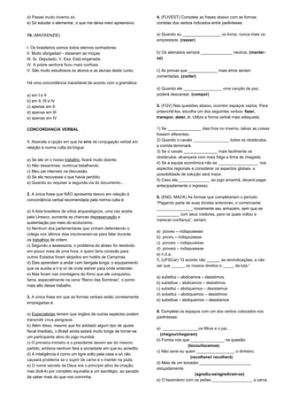 d) Passei muito inverno só. 
e) Só estudei o elementar, o que me deixa meio apreensivo. 
10. (MACKENZIE) 
I. Os brasileiros somos todos eternos sonhadores. 
II. Muito obrigadas! - disseram as moças. 
III. Sr. Deputado, V. Exa. Está enganada. 
IV. A pobre senhora ficou meio confusa. 
V. São muito estudiosos os alunos e as alunas deste curso. 
Há uma concordância inaceitável de acordo com a gramática 
a) em I e II 
b) em II, III e IV 
c) apenas em II 
d) apenas em III 
e) apenas em IV 
CONCORDANCIA VERBAL 
1. Assinale a opção em que há erro de conjugação verbal em 
relação à norma culta da língua: 
a) Se ele vir o nosso trabalho, ficará muito doente. 
b) Não desanimes; continua batalhando. 
c) Meu pai interveio na discussão. 
d) Se ele reouvesse o que havia perdido. 
e) Quando eu requiser a segunda via do documento... 
2. A única frase que NÃO apresenta desvio em relação à 
concordância verbal recomendada pela norma culta é: 
a) A lista brasileira de sítios arqueológicos, uma vez aceita 
pela Unesco, aumenta as chances depreservação e 
sustentação por meio do ecoturismo. 
b) Nenhum dos parlamentares que vinham defendendo o 
colega nos últimos dias inscreveram-se para falar durante 
os trabalhos de ontem. 
c) Segundo a assessoria, o problema do atraso foi resolvido 
em pouco mais de uma hora, e quem faria conexão para 
outros Estados foram alojados em hotéis de Campinas. 
d) Eles aprendem a andar com bengala longa, o equipamento 
que os auxilia a ir e vir de onde estiver para onde entender. 
e) Mas foram nas montagens do Kirov que ele conquistou 
fama, especialmente na cena “Reino das Sombras”, o ponto 
mais alto desse trabalho. 
3. A única frase em que as formas verbais estão corretamente 
empregadas é: 
a) Especialistas temem que órgãos de outras espécies podem 
transmitir vírus perigosos. 
b) Além disso, mesmo que for adotado algum tipo de ajuste 
fiscal imediato, o Brasil ainda estará muito longe de tornar-se 
um participante ativo do jogo mundial. 
c) O primeiro-ministro e o presidente devem ser do mesmo 
partido, embora nenhum fará a sociedade em que eu acredito. 
d) A inteligência é como um tigre solto pela casa e só não 
causará problema se o suprir de carne e o manter na jaula. 
e) O nome secreto de Deus era o princípio ativo da criação, 
mas dizê-lo por completo equivalia a um sacrilégio, ao pecado 
de saber mais do que nos convinha. 
4. (FUVEST) Complete as frases abaixo com as formas 
corretas dos verbos indicados entre parênteses. 
a) Quando eu _________________ os livros, nunca mais os 
emprestarei. (reaver) 
b) Os alienados sempre ______________ neutros. (manter-se) 
c) As provas que _____________ mais erros seriam 
comentadas. (conter) 
d) Quando ele _________________ uma canção de paz, 
poderá descansar. (compor) 
5. (FGV) Nas questões abaixo, ocorrem espaços vazios. Para 
preenchê-los, escolha um dos seguintes verbos: fazer, 
transpor, deter, ir. Utilize a forma verbal mais adequada. 
1) Se _______________ dias frios no inverno, talvez as coisas 
fossem diferentes. 
2) Quando o cavalo ________________ todos os obstáculos, 
a corrida terminará. 
3) Se o cavalo _______________ mais facilmente os 
obstáculos, alcançaria com mais folga a linha de chegada. 
4) Se a equipe econômica não se __________________ nos 
aspectos regionais e considerar os aspectos globais, a 
possibilidade de solução será maior. 
5) Caso ela ______________ ao jogo amanhã, deverá pagar 
antecipadamente o ingresso. 
6. (ENG. MACK) As formas que completariam o período 
“Pagando parte de suas dívidas anteriores, o comerciante 
________________ novamente seu armazém, sem que se 
__________ com seus credores, para os quais voltou a 
merecer confiança”, seriam: 
a) proveu – indispusesse 
b) proviu – indispuzesse 
c) proveio – indispuzesse 
d) proveio – indispusesse 
e) n.d.a. 
7. (UFSCar) “O acordo não ______ as reivindicações, a não 
ser que ______ os nossos direitos e _____ da luta.” 
a) substitui – abdicamos – desistimos 
b) substitue – abdicamos – desistimos 
c) substitui – abdiquemos – desistamos 
d) substitui – abidiquemos – desistimos 
e) substitue – abdiquemos – desistamos 
8. Complete os espaços com um dos verbos colocados nos 
parênteses: 
a) ________________os filhos e o pai... 
(chegou/chegaram) 
b) Fomos nós que _______________ na questão. 
(tocou/tocamos) 
c) Não serei eu quem _________________ o dinheiro. 
(recolherei/ recolherá) 
d) Mais de um torcedor _______________________ 
estupidamente. 
(agrediu-se/agrediram-se) 
e) O fazendeiro com os peões __________________ a cerca. 
 