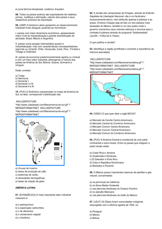 e) zona térmica temperada, oceânica, Equador; 
08. Todos os países andinos são exportadores de matérias-primas. 
Justifique a afirmação, citando dois países e seus 
respectivos produtos de exportação. 
09. (UNIP) A América Latina apresenta um desenvolvimento 
industrial muito desigual, podendo-se reconhecer: 
I. países com maior dinamismo econômico, apresentando 
maior nível de industrialização e grande diversificação de 
atividade: Brasil, México e Argentina; 
II. países numa posição intermediária quanto à 
industrialização, mas com características monoexportadoras 
(agrícola ou mineral): Chile, Venezuela, Cuba, Peru, Trinidad e 
Tobago e Colômbia; 
III. países de economia predominantemente agrária ou mineral 
e com um fraco setor industrial, abrangendo a maioria dos 
países da América do Sul: Bolívia, Guiana, Suriname e 
Uruguai. 
Estão corretas: 
a) Todas 
b) Nenhuma 
c) Somente I 
d) Somente I e III 
e) Somente II e III 
10. (PUC) O fenômeno representado no mapa da América do 
Sul, ao lado, corresponde à distribuição das: 
INCLUDEPICTURE 
"http://www.coladaweb.com/files/america-do-sul.gif" * 
MERGEFORMATINET INCLUDEPICTURE 
"http://www.coladaweb.com/files/america-do-sul.gif" * 
MERGEFORMATINET 
a) chuvas de inverno; 
b) áreas de produção de café; 
c) isotermas de verão; 
d) densidades demográficas; 
e) áreas de criação de gado. 
AMÉRICA LATINA 
01. (EVANGÉLICA) O mais importante setor industrial 
mexicano é: 
a) o petroquímico 
b) a exploração carbonífera 
c) o de alimentos 
d) o extrativismo vegetal 
e) o mecânico 
02. A revolta dos camponeses de Chiapas, através do Exército 
Zapatista de Libertação Nacional, não é um fenômeno 
exclusivamente étnico, nem atribuído apenas à pobreza e ao 
atraso. Embora Chiapas seja de fato um dos estados mais 
atrasados do México, também é um dos quatro onde o 
governo concentrou seus maiores esforços e recursos para o 
combate à pobreza através do programa “Solidariedade”. 
(Jan/94 – Folha de S. Paulo) 
O que justifica a revolta? 
03. Identifique a região pontilhada e comente a importância da 
hidrovia assinalada. 
INCLUDEPICTURE 
"http://www.coladaweb.com/files/america-latina.gif" * 
MERGEFORMATINET INCLUDEPICTURE 
"http://www.coladaweb.com/files/america-latina.gif" * 
MERGEFORMATINET 
04. (OSEC) O que quer dizer a sigla MCCA? 
a) Mercado de Carvão Centro-Americano; 
b) Mercado Central do Comércio Americano; 
c) Mercado Comum Centro-Americano; 
d) Mercado Comum Central-Americano; 
e) Mercado Comum do Comércio Americano. 
05. (PUC) A América Central é constituída de uma parte 
continental e outra insular. Entre os países que integram a 
parte insular estão: 
a) Costa Rica e Jamaica 
b) Guatemala e Honduras 
c) El Salvador e Porto Rico 
d) Cuba e República Dominicana 
e) Barbados e Panamá 
06. O México possui importantes reservas de petróleo e gás 
natural, concentradas: 
a) na península da Califórnia 
b) na Serra Madre Ocidental 
c) nas planícies litorâneas do Oceano Pacífico 
d) no planalto Mexicano 
e) nas planícies litorâneas do Golfo do México 
07. (USJT) Os Éjidos foram comunidades indígenas 
ressurgidas com a reforma agrária de 1934, no: 
a) Paraguai 
b) México 
c) Bolívia 
 