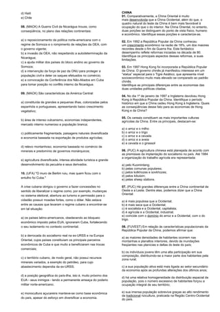 d) Haiti 
e) Chile 
08. (MACK) A Guerra Civil da Nicarágua trouxe, como 
conseqüência, no plano das relações continentais: 
a) o reposicionamento da política norte-americana com o 
regime de Somoza e o rompimento de relações da OEA, com 
o governo vigente; 
b) a invasão da OEA, não respeitando a autodeterminação da 
Nicarágua; 
c) a ajuda militar dos países do bloco andino ao governo de 
Somoza; 
d) a intervenção da força de paz da ONU para proteger a 
população civil e deter os saques efetuados no comércio; 
e) a convocação da Conferência dos Não-Aliados em Cuba 
para tomar posição no conflito interno da Nicarágua. 
09. (MACK) São características da América Central: 
a) constituída de grandes e pequenas ilhas, colonizadas pelos 
espanhóis e portugueses, apresentando baixo crescimento 
vegetativo; 
b) área de intenso vulcanismo, economias independentes, 
mercado interno numeroso e população branca; 
c) politicamente fragmentada, paisagens naturais diversificada 
e economia baseada na exportação de produtos agrícolas; 
d) relevo montanhoso, economia baseada no comércio de 
minerais e predomínio de governos monárquicos; 
e) agricultura diversificada, intensa atividade turística e grande 
desenvolvimento da pecuária e seus derivados. 
10. (UFA) "O muro de Berlim ruiu, mas quem ficou com o 
entulho foi Cuba." 
A crise cubana obrigou o governo a fazer concessões no 
sentido de liberalizar o regime como, por exemplo, mudanças 
no sistema eleitoral, abertura ao turismo e permissão para o 
cidadão possuir moedas fortes, como o dólar. Não estava 
entre as causas que levaram o regime cubano a encontrar-se 
em tal situação: 
a) os países latino-americanos, obedecendo ao bloqueio 
econômico imposto pelos EUA, ignoraram Cuba, fortalecendo 
o seu isolamento no contexto continental; 
b) a derrocada do socialismo real na ex-URSS e na Europa 
Oriental, cujos países constituíam os principais parceiros 
econômicos de Cuba e que muito a beneficiaram nas trocas 
comerciais; 
c) o território cubano, de modo geral, não possui recursos 
minerais variados, a exemplo do petróleo, para cujo 
abastecimento dependia da ex-URSS; 
d) a posição geográfica do país-ilha, isto é, muito próximo dos 
EUA - seus inimigos - tendo a permanente ameaça do poderio 
militar norte-americano; 
e) monocultura açucareira manteve-se como base econômica 
do país, apesar do esforço em diversificar a economia. 
CHINA 
01. Comparativamente, a China Oriental é muito 
mais desenvolvida que a China Ocidental, além do que, o 
quadro natural do leste da China é bem mais favorável à 
ocupação do que o do interior. Na China Oriental, no entanto, 
duas porções se distinguem do ponto de vista físico, humano 
e econômico. Identifique essas porções e caracterize-as. 
02. Em 1992 a República Popular da China conheceu 
um crescimento econômico na razão de 18%, um dos maiores 
recordes desde o fim da Guerra fria. Este fantástico 
desempenho reflete reformas iniciadas na década de 80. 
Identifique os principais aspectos dessas reformas, e suas 
limitações. 
03. Em 1997 Hong Kong foi incorporada a República Popular 
da China. O governo chinês já manifestou interesse em um 
“status” especial para o Tigre Asiático, que apresenta nível 
socioeconômico muito mais elevado se comparado ao padrão 
chinês. 
Identifique as principais diferenças entre as economias das 
duas unidades políticas citadas. 
04. No dia 1º de janeiro de 1997 a Inglaterra devolveu Hong 
Kong à República Popular da China. Identifique o período 
histórico em que a China cedeu Hong Kong à Inglaterra. Quais 
as conseqüências desse fato para as economias de Hong 
Kong e da China? 
05. Os cereais constituem as mais importantes culturas 
agrícolas da China. Entre os principais, destacam-se: 
a) o arroz e o milho 
b) o arroz e o trigo 
c) o arroz e a cevada 
d) o arroz e a aveia 
e) a cevada e o girassol 
06. (PUC) A agricultura chinesa está planejada de acordo com 
as premissas da implantação do socialismo no país. Até 1984 
a organização do trabalho agrícola era representada: 
a) pelo Kuomintang; 
b) pelas comunas populares; 
c) pelos kolkhozes e sovkhozes; 
d) pelos kibutzin; 
e) pelas sheep stations. 
07. (PUC) Há grandes diferenças entre a China continental de 
Oeste e a Leste. Dentre elas, podemos dizer que a China 
Oriental: 
a) é mais populosa que a Ocidental; 
b) é mais seca que a Ocidental; 
c) é socialista e a Ocidental, capitalista; 
d) é agrícola e a Ocidental, industrial; 
e) coincide com o domínio do arroz e a Ocidental, com o do 
trigo. 
08. (FUVEST) Em relação às características populacionais da 
República Popular da China, podemos afirmar que: 
a) as maiores densidades de habitantes ocorrem nas 
montanhas e planaltos interiores, devido às inundações 
freqüentes nas planícies e deltas do leste do país; 
b) os indivíduos jovens têm uma alta participação em sua 
composição, distribuindo-se a maior parte dos habitantes pela 
zona rural; 
c) a sua população ativa está mais ligada ao setor secundário 
da economia após as profundas alterações dos últimos anos; 
d) há uma relativa homogeneidade da distribuição espacial da 
população, pois o número excessivo de habitantes forçou a 
ocupação integral de seu território; 
e) sua imensa população sobrevive graças ao alto rendimento 
da tradicional rizicultura, praticada na Região Centro-Ocidental 
do país. 
 