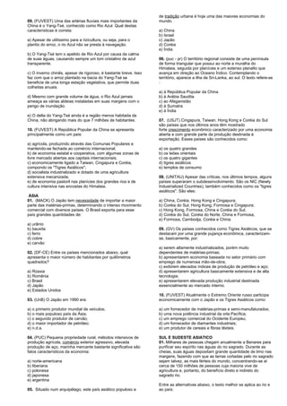 09. (FUVEST) Uma das artérias fluviais mais importantes da 
China é o Yang-Tsé, conhecido como Rio Azul. Qual destas 
características é correta: 
a) Apesar de utilíssimo para a rizicultura, ou seja, para o 
plantio do arroz, o rio Azul não se presta à navegação. 
b) O Yang-Tsé tem o apelido de Rio Azul por causa da calma 
de suas águas, causando sempre um tom cristalino de azul 
transparente. 
c) O inverno chinês, apesar de rigoroso, é bastante breve. Isso 
faz com que o arroz plantado na bacia do Yang-Tsé se 
beneficie de uma longa estação vegetativa, que permite duas 
colheitas anuais. 
d) Mesmo com grande volume de água, o Rio Azul jamais 
ameaça as várias aldeias instaladas em suas margens com o 
perigo de inundação. 
e) O delta do Yang-Tsé ainda é a região menos habitada da 
China, não abrigando mais do que 7 milhões de habitantes. 
10. (FUVEST) A República Popular da China se apresenta 
principalmente como um país: 
a) agrícola, produzindo através das Comunas Populares e 
mantendo-se fechada ao comércio internacional; 
b) de economia estatal e cooperativa, com algumas zonas de 
livre mercado abertas aos capitais internacionais; 
c) economicamente ligado a Taiwan, Cingapura e Coréia, 
compondo os "Tigres Asiáticos"; 
d) socialista industrializado e dotado de uma agricultura 
extensiva mecanizada; 
e) de economia pastoril nas planícies dos grandes rios e de 
cultura intensiva nas encostas do Himalaia. 
ÁSIA 
01. (MACK) O Japão tem necessidade de importar a maior 
parte das matérias-primas, determinando o intenso movimento 
comercial com diversos países. O Brasil exporta para esse 
país grandes quantidades de: 
a) urânio 
b) bauxita 
c) ferro 
d) cobre 
e) carvão 
02. (DF-CE) Entre os países mencionados abaixo, qual 
apresenta o maior número de habitantes por quilômetros 
quadrados? 
a) Rússia 
b) Romênia 
c) Brasil 
d) Japão 
e) Estados Unidos 
03. (UnB) O Japão em 1990 era: 
a) o primeiro produtor mundial de veículos; 
b) o mais populoso país da Ásia; 
c) o segundo produtor de carvão; 
d) o maior importador de petróleo; 
e) n.d.a. 
04. (PUC) Pequena propriedade rural, métodos intensivos de 
produção agrícola, comércio exterior agressivo, elevada 
produção de aço, marinha mercante bastante significativa são 
fatos característicos da economia: 
a) norte-americana 
b) liberiana 
c) polonesa 
d) japonesa 
e) argentina 
05. Situado num arquipélago, este país asiático populoso e 
de tradição urbana é hoje uma das maiores economias do 
mundo. 
a) China 
b) Israel 
c) Japão 
d) Coréia 
e) Índia 
06. (puc - pr) O território regional consiste de uma península 
de forma triangular que possui ao norte a muralha do 
Himalaia, seguida por planícies e um extenso planalto que 
avança em direção ao Oceano Índico. Contemplando o 
território, aparece a ilha de Sri-Lanka, ao sul. O texto refere-se 
: 
a) à República Popular da China 
b) à Arábia Saudita 
c) ao Afeganistão 
d) à Sumatra 
e) à Índia 
07. (USJT) Cingapura, Taiwan, Hong Kong e Coréia do Sul 
são países que nos últimos anos têm mostrado 
forte crescimento econômico caracterizado por uma economia 
aberta e com grande parte da produção destinada à 
exportação. Esses países são conhecidos como: 
a) os quatro grandes 
b) os leões orientais 
c) os quatro gigantes 
d) tigres asiáticos 
e) templos de consumo 
08. (UNITAU) Apesar das críticas, nos últimos tempos, alguns 
países superaram o subdesenvolvimento. São os NIC (Newly 
Industrialized Countries), também conhecidos como os "tigres 
asiáticos". São eles: 
a) China, Coréia, Hong Kong e Cingapura; 
b) Coréia do Sul, Hong Kong, Formosa e Cingapura; 
c) Hong Kong, Formosa, China e Coréia do Sul; 
d) Coréia do Sul, Coréia do Norte, China e Formosa; 
e) Formosa, Cambodja, Coréia e China. 
09. (GV) Os países conhecidos como Tigres Asiáticos, que se 
destacam por uma grande pujança econômica, caracterizam-se, 
basicamente, por: 
a) serem altamente industrializados, porém muito 
dependentes de matérias-primas; 
b) apresentarem economia baseada no setor primário com 
emprego de numerosa mão-de-obra; 
c) exibirem elevados índices de produção de petróleo e aço; 
d) apresentarem agricultura basicamente extensiva e de alta 
tecnologia; 
e) apresentarem elevada produção industrial destinada 
essencialmente ao mercado interno. 
10. (FUVEST) Atualmente o Extremo Oriente russo participa 
economicamente com o Japão e os Tigres Asiáticos como: 
a) um fornecedor de matérias-primas e semi-manufaturados; 
b) uma nova potência industrial da orla Pacífica; 
c) um emprego comercial do Ocidente Europeu; 
d) um fornecedor de diamantes industriais; 
e) um produtor de cereais e fibras têxteis. 
SUL E SUDESTE ASIATICO 
01. Milhares de pessoas chegam anualmente a Benares para 
purificar seu espírito nas águas do rio sagrado. Durante as 
cheias, suas águas depositam grande quantidade de limo nas 
margens, fazendo com que as terras cortadas pelo rio sagrado 
sejam talvez, as mais férteis do mundo, concentrando-se aí 
cerca de 150 milhões de pessoas cuja maioria vive de 
agricultura e, portanto, do benefício direto e indireto do 
sagrado rio. 
Entre as alternativas abaixo, o texto melhor se aplica ao rio e 
ao país: 
 