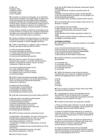 a) Tigre, Irã. 
b) Ganges, Índia. 
c) Meckong, Vietnã. 
d) Eufrates, Iraque. 
e) Indo, Paquistão 
02. Um taxista, no começo da madrugada, viu um submarino 
norte-coreano encalhado numa região próxima à capital, Seul. 
Forças de segurança foram acionadas. Mortes misteriosas, 
acusações e ameaças de interrupção de ajuda humanitária à 
Coréia do Norte, que tenta e eventualmente consegue (isso se 
especula) infiltrar espiões no vizinho do sul. O governo de 
Piongiang negou acusações. A tensão aumentou na fronteira. 
O texto retrata um episódio na história de animosidades entre 
a Coréia do Norte e a Coréia do Sul. A imprensa praticamente 
não utiliza mais a expressão Guerra fria. Diferencie as duas 
“Coréias” do ponto de vista humano e econômico. 
03. Aponte a justificativa mais plausível para os investimentos 
multinacionais na Índia e as questões religiosas que tornaram 
sua grande população um restrito mercado consumidor. 
04. (UNIP) A Ásia Monçônica, o litoral do Japão e a Planície 
Chinesa, são áreas da Ásia que têm em comum: 
a) a forte concentração industrial; 
b) a grande exploração de petróleo; 
c) o intenso aproveitamento de riquezas minerais; 
d) a alta densidade populacional; 
e) uma economia exclusivamente agrícola. 
05. (GV) Ventos que sopram de Outubro a Março do 
continente para o oceano, e no sentido contrário de abril a 
setembro, carregados de umidade, marcam, de forma 
contrastante, o regime de chuvas: 
a) no trecho equatorial da América do Sul; 
b) na costa ocidental da África; 
c) no litoral do Pacífico, América do Norte; 
d) no Atlântico Norte, entre EUA e Canadá; 
e) na Ásia de Sudeste. 
06. (OSEC) Grande densidade da população obrigando a 
plantar em pequenos espaços, a fim de que estes produzam 
muito, com presença de mão-de-obra abundante, 
caracterizam a agricultura: 
a) rotativa na Europa Ocidental 
b) de jardinagem na Ásia Meridional 
c) mecanizada nos estados Unidos 
d) de plantation na América Central 
e) de subsistência da América Latina 
07. (UnB) São características da economia indiana, EXCETO: 
a) Mercado interno com elevado poder aquisitivo. 
b) Predominância de indústria têxtil. 
c) Grande produção de energia. 
d) Variados e abundantes recursos naturais. 
e) Baixa produção de bens de consumo. 
f) Parcial controle do Estado sobre a economia. 
g) Predominância da agricultura. 
h) Produção agrícola insuficiente. 
08. (OSEC) As áreas monçônicas caracterizam-se por: 
a) apresentarem duas estações, uma seca e outra chuvosa, 
correspondendo respectivamente ao verão e ao inverno; 
b) serem permanentemente chuvosas, com totais 
pluviométricos inferiores a 1 500 mm; 
c) apresentarem estação seca correspondente ao inverno 
astronômico; 
d) apresentarem estação chuvosa correspondente ao inverno 
astronômico; 
e) serem permanentemente chuvosas, com totais 
pluviométricos superiores a 1 500 mm. 
09. (PUC) A Índia é um país: 
a) de mais de 800 milhões de habitantes, bramanista e de alto 
PNB/habitante; 
b) da Ásia Meridional, monçônico e grande produtor de 
algodão; 
c) planáltico, de baixa renda per capita e de altas latitudes; 
d) da Comunidade Britânica de Nações, rico em petróleo e de 
grande densidade demográfica; 
e) do Hemisfério Norte, socialista e grande produtor de arroz. 
10. A concentração das chuvas em alguns meses do ano, em 
Bombaim, é causada: 
a) pelo degelo da neve do Himalaia; 
b) pelas monções de verão, vindas do Oceano Índico; 
c) pelas fortes temperaturas que provocam intensa 
evaporação; 
d) pela alternância entre massas equatoriais e polares na 
região; 
e) pela escarpa oriental do Planalto de Decã junto ao litoral, 
que facilita a precipitação pluvial. 
ECONOMIA EUROPÉIA 
01. (UnB) A Bacia do Ruhr, na Europa Ocidental, é uma região 
caracterizada: 
a) por um microclima extremamente frio e seco; 
b) pela presença de um complexo urbano-industrial; 
c) por uma atividade agrícola altamente desenvolvida; 
d) pela existência de lençóis petrolíferos; 
e) pela presença de altas cadeias montanhosas. 
02. A Irlanda ou Eire tem a sua economia baseada 
principalmente: 
a) na atividade rural; 
b) na atividade industrial; 
c) na frota marinha mercante; 
d) na atividade pesqueira; 
e) na pecuária. 
03. (MACK) Na Holanda, a área de planície sujeita à 
inundação pelo mar ou pelos rios, protegida por diques e 
utilizável para práticas agrícolas, recebe o nome de: 
a) punas 
b) horst 
c) pôlder 
d) necks 
e) boulders 
04. Como se explica a queda do produto interno bruto (PIB) 
dos países da Europa Oriental? 
05. O crescimento dos países industrializados diminuiu 
sensivelmente no início da década de 90. A recessão 
conduziu a uma relativa estagnação das atividades e foi mais 
prolongada do que se esperava. Por quê? 
06. Considere os itens abaixo para responder à questão. 
I. Países do Leste Europeu enfrentam, em geral, dificuldades 
de adaptação à economia de mercado, que se traduzem em 
desemprego, falta de moradia e baixos salários. 
II. Países do Ocidente Europeu esforçam-se no sentido da 
integração econômica, visando a consolidação de um espaço 
único no mercado, inclusive tendo em vista a implantação de 
uma moeda própria. 
III. Países do Leste Europeu recuperam-se rapidamente do 
período em que permaneceram sufocados pelo poder da ex- 
União Soviética e começam a despontar política e 
economicamente no mercado internacional. 
IV. Países do Ocidente Europeu têm sua população 
favorecida, financeira e economicamente, devido ao seu alto 
nível de industrialização e aos elevados índices de padrão de 
vida, com desemprego em torno de 1%. 
 