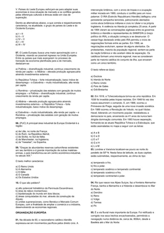 V. Países do Leste Europeu esforçam-se para adaptar suas 
economias à nova situação de mercado e os conflitos gerados 
pelas diferenças culturais e étnicas estão em vias de 
superação. 
Dentre as alternativas abaixo, a que correta e respectivamente 
caracteriza, na atualidade, o grupo de países do Leste e do 
Ocidente Europeu: 
a) I – II 
b) II – V 
c) IV – V 
d) I – IV 
e) III – IV 
07. O Leste Europeu busca uma maior aproximação com o 
Ocidente, visando ao possível ingresso na União Européia. 
Entre os países que mais avançaram no processo de 
transição da economia planificada para a de mercado, 
destacam-se: 
a) Polônia – diversificação industrial, contínuo crescimento da 
renda per capita – e Albânia – elevada produção agropecuária 
atraindo investimentos externos. 
b) República Tcheca – forte industrialização, baixo índice de 
desemprego – e Eslovênia – muito industrializada, alta renda 
per capita. 
c) Romênia – privatização das estatais com geração de muitos 
empregos – e Polônia – diversificação industrial, contínuo 
crescimento da renda per capita. 
d) Albânia – elevada produção agropecuária atraindo 
investimentos externos – e República Tcheca – forte 
industrialização, baixo índice de desemprego. 
e) Eslovênia – muito industrializada, alta renda per capita – e 
Romênia – privatização das estatais com geração de muitos 
empregos. 
08. (PUC) A principal área industrial da Europa Ocidental é a 
região: 
a) de Lille, no norte da França; 
b) do Ruhr, na República Alemã; 
c) da Sicília, no Sul da Itália; 
d) de Manchester, na Inglaterra; 
e) da "mesetas", na Espanha. 
09. "Graças às abundantes reservas carboníferas existentes 
em seu território e à grande importação de outras matérias-primas, 
o país transformou-se em centro econômico-industrial, 
no século XIX." 
O texto melhor caracteriza: 
a) O Reino Unido 
b) A Alemanha 
c) A Itália 
d) O Canadá 
e) Os Estados Unidos 
10. O que são polders? 
a) alto potencial hidrelétrico da Península Escandinava; 
b) área de relevo montanhoso; 
c) bipolarização do mundo em dois blocos; 
d) áreas conquistadas do mar, através da construção de 
diques; 
e) uniões supranacionais, como Benelux e Mercado Comum 
Europeu, com a finalidade de ampliar o comércio e a indústria, 
desenvolvendo as economias regionais. 
ORGANIZAÇÃO EUROPÉIA 
01. Na década de 60, o nacionalismo católico irlandês 
expressou-se em movimentos pacíficos pelos direito civis. A 
intervenção britânica, com o envio de tropas e a ocupação 
militar iniciada em 1969, conduziu o conflito para um novo 
patamar. O IRA (Exército Republicano Irlandês) deflagrou uma 
persistente campanha terrorista, patrocinando atentados 
contra alvos britânicos militares e civis no Ulster e na própria 
Inglaterra. A violência na Irlanda já completou 25 anos. A partir 
de 1994 vieram as conversações sigilosas entre os governos 
britânico e irlandês e representantes do SINNFEIN (o braço 
político do IRA), a situação começou a se desanuviar. O 
cessar-fogo declarado então pelo IRA permitiu o início de 
negociações formais entre as partes. Em 1998, as 
negociações evoluíram, apesar de alguns atentados. Os 
protestantes, maioria da população regional, sentem-se parte 
da nação britânica e não aceitam idéia de separação. Os 
católicos formam uma minoria regional, mas se consideram 
parte da maioria católica do conjunto da ilha, que encaram 
como um único território. 
O texto refere-se à(ao) 
a) Escócia 
b) Irlanda do Norte 
c) Reino Unido 
d) País de Gales 
e) Grã-Bretanha 
02. Em 1918, a Tchecoslováquia tornou-se uma república. Em 
1938 foi invadida pelas tropas nazistas. Em 1948 foi vez dos 
russos assumirem o comando. E, em 1968, ocorreu a 
Primavera de Praga, seguida de uma nova invasão soviética. 
Em 1989 ocorreu a Revolução de Veludo, na qual Václac 
Havel, liderando um movimento popular, restabeleceu a 
democracia no país, encerrando os 41 anos da nunca bem 
dirigida dominação comunista. Em 1993 houve separação, 
formando-se as atuais República Tcheca e a Eslováquia, que 
estão assinaladas no mapa a seguir com as letras: 
a) A e B 
b) C e D 
c) E e F 
d) G e H 
e) L e M 
03. Londres e Varsóvia localizam-se pouco ao norte do 
paralelo de 50º N. Nesta faixa de latitude, as duas capitais 
estão submetidas, respectivamente, ao clima do tipo 
a) temperado e frio. 
b) frio e polar. 
c) temperado oceânico e temperado continental. 
d) temperado oceânico e frio. 
e) temperado continental e polar. 
04. Rio que nasce nos Alpes Suíços, faz a fronteira Alemanha- 
França, banha a Alemanha e a Holanda e desemboca no Mar 
do Norte. 
a) Danúbio 
b) Reno 
c) Volga 
d) Tamisa 
e) Pó 
05. É a via fluvial mais importante da Europa. Foi retificado e 
corrigido nos seus trechos encachoeirados, permitindo a 
navegação numa distância de, cerca de, 800km, desde a 
Basiléia até o Mar do Norte: 
 