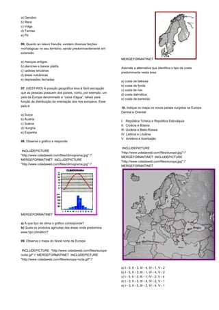 a) Danúbio 
b) Reno 
c) Volga 
d) Tamisa 
e) Pó 
06. Quanto ao relevo francês, existem diversas feições 
morfológicas no seu território, sendo predominantemente em 
extensão: 
a) maciços antigos 
b) planícies e baixos platôs 
c) cadeias terciárias 
d) áreas vulcânicas 
e) depressões fechadas 
07. (VEST-RIO) A posição geográfica leva à fácil percepção 
que as pessoas possuem dos países, como, por exemplo, um 
país da Europa denominado a “caixa d’água”, talvez para 
função da distribuição da orientação dos rios europeus. Esse 
país é: 
a) Suíça 
b) Áustria 
c) Suécia 
d) Hungria 
e) Espanha 
08. Observe o gráfico e responda: 
INCLUDEPICTURE 
"http://www.coladaweb.com/files/climograma.jpg" * 
MERGEFORMATINET INCLUDEPICTURE 
"http://www.coladaweb.com/files/climograma.jpg" * 
MERGEFORMATINET 
a) A que tipo de clima o gráfico corresponde? 
b) Quais os produtos agrícolas das áreas onde predomina 
esse tipo climático? 
09. Observe o mapa do litoral norte da Europa: 
INCLUDEPICTURE "http://www.coladaweb.com/files/europa-norte. 
gif" * MERGEFORMATINET INCLUDEPICTURE 
"http://www.coladaweb.com/files/europa-norte.gif" * 
MERGEFORMATINET 
Assinale a alternativa que identifica o tipo de costa 
predominante nesta área: 
a) costa de falésias 
b) costa de fjords 
c) costa de rias 
d) costa dalmática 
e) costa de barreiras 
10. Indique no mapa os novos países surgidos na Europa 
Central e Oriental: 
I. República Tcheca e República Eslováquia 
II. Croácia e Bósnia 
III. Ucrânia e Bielo-Rússia 
IV. Letônia e Lituânia 
V. Armênia e Azerbaijão 
INCLUDEPICTURE 
"http://www.coladaweb.com/files/europa.jpg" * 
MERGEFORMATINET INCLUDEPICTURE 
"http://www.coladaweb.com/files/europa.jpg" * 
MERGEFORMATINET 
a) I - 5, II - 3, III - 4, IV - 1, V - 2 
b) I - 5, II - 3, III - 1, IV - 4, V - 2 
c) I - 5, II - 3, III - 1, IV - 2, V - 4 
d) I - 3, II - 5, III - 4, IV - 2, V - 1 
e) I - 3, II - 5, III - 2, IV - 4, V - 1 
 