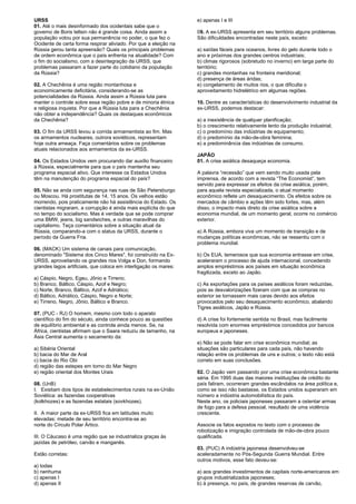 URSS 
01. Até o mais desinformado dos ocidentais sabe que o 
governo de Boris Ieltsin não é grande coisa. Ainda assim a 
população votou por sua permanência no poder, o que fez o 
Ocidente de certa forma respirar aliviado. Por que a eleição na 
Rússia gerou tanta apreensão? Quais os principais problemas 
de ordem econômica que o país enfrenta na atualidade? Com 
o fim do socialismo, com a desintegração da URSS, que 
problemas passaram a fazer parte do cotidiano da população 
da Rússia? 
02. A Chechênia é uma região montanhosa e 
economicamente deficitária, considerando-se as 
potencialidades da Rússia. Ainda assim a Rússia luta para 
manter o controle sobre essa região pobre e de minoria étnica 
e religiosa inquieta. Por que a Rússia luta para a Chechênia 
não obter a independência? Quais os destaques econômicos 
da Chechênia? 
03. O fim da URSS levou a corrida armamentista ao fim. Mas 
os armamentos nucleares, outrora soviéticos, representam 
hoje outra ameaça. Faça comentários sobre os problemas 
atuais relacionados aos armamentos da ex-URSS. 
04. Os Estados Unidos vem procurando dar auxílio financeiro 
à Rússia, especialmente para que o país mantenha seu 
programa espacial ativo. Que interesse os Estados Unidos 
têm na manutenção do programa espacial do país? 
05. Não se anda com segurança nas ruas de São Petersburgo 
ou Moscou. Há prostitutas de 14, 15 anos. Os velhos estão 
morrendo, pois praticamente não há assistência do Estado. Os 
cientistas migraram, a corrupção é ainda mais explícita do que 
no tempo do socialismo. Mas é verdade que se pode comprar 
uma BMW, jeans, big sandwiches, e outras maravilhas do 
capitalismo. Teça comentários sobre a situação atual da 
Rússia, comparando-a com o status da URSS, durante o 
período da Guerra Fria. 
06. (MACK) Um sistema de canais para comunicação, 
denominado "Sistema dos Cinco Mares", foi construído na Ex- 
URSS, aproveitando os grandes rios Volga e Don, formando 
grandes lagos artificiais, que coloca em interligação os mares: 
a) Cáspio, Negro, Egeu, Jônio e Tirreno; 
b) Branco, Báltico, Cáspio, Azof e Negro; 
c) Norte, Branco, Báltico, Azof e Adriático; 
d) Báltico, Adriático, Cáspio, Negro e Norte; 
e) Tirreno, Negro, Jônio, Báltico e Branco. 
07. (PUC - RJ) O homem, mesmo com todo o aparato 
científico do fim do século, ainda conhece pouco as questões 
de equilíbrio ambiental e as controla ainda menos. Se, na 
África, cientistas afirmam que o Saara reduziu de tamanho, na 
Ásia Central aumenta o secamento da: 
a) Sibéria Oriental 
b) bacia do Mar de Aral 
c) bacia do Rio Obi 
d) região das estepes em torno do Mar Negro 
e) região oriental dos Montes Urais 
08. (UnB) 
I. Existiam dois tipos de estabelecimentos rurais na ex-União 
Soviética: as fazendas cooperativas 
(kolkhozes) e as fazendas estatais (sovkhozes). 
II. A maior parte da ex-URSS fica em latitudes muito 
elevadas: metade de seu território encontra-se ao 
norte do Círculo Polar Ártico. 
III. O Cáucaso é uma região que se industrializa graças às 
jazidas de petróleo, carvão e manganês. 
Estão corretas: 
a) todas 
b) nenhuma 
c) apenas I 
d) apenas II 
e) apenas I e III 
09. A ex-URSS apresenta em seu território alguns problemas. 
São dificuldades encontradas neste país, exceto: 
a) saídas fáceis para oceanos, livres do gelo durante todo o 
ano e próximas dos grandes centros industriais; 
b) climas rigorosos (sobretudo no inverno) em larga parte do 
território; 
c) grandes montanhas na fronteira meridional; 
d) presença de áreas áridas; 
e) congelamento de muitos rios, o que dificulta o 
aproveitamento hidrelétrico em algumas regiões. 
10. Dentre as características do desenvolvimento industrial da 
ex-URSS, podemos destacar: 
a) a inexistência de qualquer planificação; 
b) o crescimento relativamente lento da produção industrial; 
c) o predomínio das indústrias de equipamento; 
d) o predomínio da mão-de-obra feminina; 
e) a predominância das indústrias de consumo. 
JAPÃO 
01. A crise asiática desaqueçe economia. 
A palavra “recessão” que vem sendo muito usada pela 
imprensa, de acordo com a revista “The Economist”, tem 
servido para expressar os efeitos da crise asiática, porém, 
para aquela revista especializada, o atual momento 
econômico reflete um desaquecimento. Os efeitos sobre os 
mercados de câmbio e ações têm sido fortes, mas, além 
disso, o impacto mais direto da crise asiática sobre a 
economia mundial, de um momento geral, ocorre no comércio 
exterior. 
a) A Rússia, embora viva um momento de transição e de 
mudanças políticas econômicas, não se ressentiu com o 
problema mundial. 
b) Os EUA, temerosos que sua economia entrasse em crise, 
aceleraram o processo de ajuda internacional, concedendo 
amplos empréstimos aos países em situação econômica 
fragilizada, exceto ao Japão. 
c) As exportações para os países asiáticos foram reduzidas, 
pois as desvalorizações fizeram com que as compras no 
exterior se tornassem mais caras devido aos efeitos 
provocados pelo seu desaquecimento econômico, abalando 
Tigres asiáticos, Japão e Rússia. 
d) A crise foi fortemente sentida no Brasil, mas facilmente 
resolvida com enormes empréstimos concedidos por bancos 
europeus e japoneses. 
e) Não se pode falar em crise econômica mundial; as 
situações são particulares para cada país, não havendo 
relação entre os problemas de uns e outros; o texto não está 
correto em suas conclusões. 
02. O Japão vem passando por uma crise econômica bastante 
séria. Em 1995 duas das maiores instituições de crédito do 
país faliram, ocorreram grandes escândalos na área política e, 
como se isso não bastasse, os Estados unidos superaram em 
número a indústria automobilística do país. 
Neste ano, os policiais japoneses passaram a ostentar armas 
de fogo para a defesa pessoal, resultado de uma violência 
crescente. 
Associe os fatos expostos no texto com o processo de 
robotização e imigração controlada de mão-de-obra pouco 
qualificada. 
03. (PUC) A indústria japonesa desenvolveu-se 
aceleradamente no Pós-Segunda Guerra Mundial. Entre 
outros motivos, esse fato deveu-se: 
a) aos grandes investimentos de capitais norte-americanos em 
grupos industrializados japoneses; 
b) à presença, no país, de grandes reservas de carvão, 
 