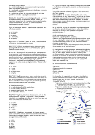 petróleo e minério de ferro; 
c) à existência de grande mercado comprador representado 
pela China e pela Coréia do Sul; 
d) à localização privilegiada do país em relação aos mercados 
americanos e europeus; 
e) à existência, no país, de enormes reservas de ouro que 
permitiram elevadas exportações de capitais. 
04. (SANTA CASA) “Com uma estratégia adequada a um país 
de desenvolvimento industrial mais recente, passou de 
importador a exportador de muitas tecnologias aperfeiçoadas, 
conseguindo deslocar, inclusive, os fornecedores mais 
tradicionais no mercado mundial”. 
Entre as alternativas abaixo. É mais provável que o texto faça 
referência explícita: 
a) ao Canadá; 
b) ao Brasil; 
c) ao Japão; 
d) à Alemanha; 
e) ao México. 
05. (FUVEST) Considere o relevo do Japão e mencione seus 
reflexos nas atividades agrárias do país. 
06. (FUVEST) Dê três razões importantes que concorreram 
para o grande desenvolvimento industrial do Japão, após a 
Segunda Guerra Mundial. 
07. (UEMT) “A pobreza em recursos naturais, a escassez de 
terras agrícolas e a forte pressão demográfica caracterizavam 
esse país como áreas totalmente inviáveis para o crescimento 
econômico. No entanto, a atitude da sociedade em relação ao 
desenvolvimento, a frugalidade da população, o talento 
humano e a abertura da economia para o comércio exterior 
superaram as entraves das condições iniciais.” O texto melhor 
se aplica: 
a) ao Japão; 
b) à Índia; 
c) a Israel; 
d) ao Reino Unido; 
e) ao Egito; 
08. (PUC) O Japão apresenta um relevo predominantemente 
montanhoso, com elevado número de vulcões; pesa ainda em 
seu território insular um contorno de planícies e terras baixas. 
Esse quadro físico limitou a agricultura; no entanto, podemos 
encontrar uma ocupação rural maia densa: 
a) nas ilhas meridionais; 
b) em toda faixa ocidental do arquipélago; 
c) ao norte (na ilha Hocaido); 
d) nas vertentes orientais (ilha Honshu); 
e) em roda a ilha Shikoku. 
09. (PUC) O Japão atualmente se destaca como país de alto 
desenvolvimento industrial. Observando o mapa nas áreas 
industriais do arquipélago japonês, vamos reconhecer que sua 
maior concentração e expansão está: 
a) ao norte; 
b) a nordeste; 
c) a sudeste; 
d) ao sul; 
e) a oeste. 
10. (MACK) O Japão tem necessidade de importar a maior 
parte das matérias-primas, determinando o intenso movimento 
comercial com diversos países. O Brasil exporta para esse 
país grandes quantidades de: 
a) urânio 
b) bauxita 
c) ferro 
d) cobre 
e) carvão 
OCEANIA 
01. Um dos problemas mais graves que enfrenta a Austrália é 
a insuficiência de transportes, podendo-se citar como causas 
para isso: 
a) a grande extensão territorial do país e a falta de recursos 
para abrir estradas; 
b) a inexistência de um plano de transportes para o país; 
c) as dimensões do país que obrigam a construção de longas 
estradas e, quanto as ferrovias, cada Estado construiu uma 
rede ferroviária sem preocupar-se em integrá-la as demais; 
d) os recursos do país são tantos que não se preocupam com 
os transportes terrestres; 
e) n.d.a. 
02. “A produção agrícola da Austrália é muito variada porque 
os diferentes tipos de clima permitem o cultivo dos distintos 
produtos, no entanto o país apresenta uma grande 
peculiaridade que é”: 
a) não exportar produtos agrícolas; 
b) somente exportar produtos agrícolas; 
c) ser um país essencialmente urbano embora uma boa parte 
de suas exportações seja proveniente do setor agropecuário; 
d) o desenvolvimento urbano fez com que diminuísse sua 
produção agropecuária; 
e) a Austrália não exporta produtos agropecuários, pois dessa 
forma deixaria de ser auto-suficiente. 
03. “As condições naturais favoráveis, a escassez de mão-de-obra, 
explicam a preponderância da pecuária no país. Mais de 
90% do leite é obtido através da ordenha mecânica em 
condições ideais de higiene, levando as cooperativas onde se 
localizam as indústrias de laticínios. Os ovinos são criados na 
ilha do sul e os bovinos na ilha do norte. Os derivados de 
pecuária são vitais para a economia do país que exporta 
queijo, leite manteiga e lã.” 
De acordo com o texto, o país referido é: 
a) Austrália 
b) Reino Unido da Grã-Bretanha 
c) Tasmânia 
d) Nova Zelândia 
e) Holanda 
04. Na análise do mapa você percebe que a Austrália tem 
grandes extensões inexploradas que são aproveitadas em 
função de que fator de ordem natural, basicamente: 
INCLUDEPICTURE 
"http://www.coladaweb.com/questoes/geografia/oce.ht3.gi 
f" * MERGEFORMATINET INCLUDEPICTURE 
"http://www.coladaweb.com/questoes/geografia/oce.ht3.gi 
f" * MERGEFORMATINET 
 