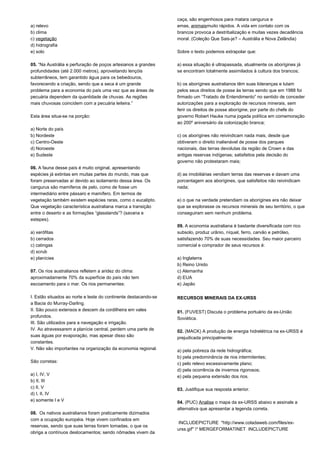 a) relevo 
b) clima 
c) vegetação 
d) hidrografia 
e) solo 
05. “Na Austrália e perfuração de poços artesianos a grandes 
profundidades (até 2.000 metros), aproveitando lençóis 
subterrâneos, tem garantido água para os bebedouros, 
favorecendo a criação, sendo que a seca é um grande 
problema para a economia do país uma vez que as áreas de 
pecuária dependem da quantidade de chuvas. As regiões 
mais chuvosas coincidem com a pecuária leiteira.” 
Esta área situa-se na porção: 
a) Norte do país 
b) Nordeste 
c) Centro-Oeste 
d) Noroeste 
e) Sudeste 
06. A fauna desse país é muito original, apresentando 
espécies já extintas em muitas partes do mundo, mas que 
foram preservadas aí devido ao isolamento dessa área. Os 
cangurus são mamíferos de pelo, como de fosse um 
intermediário entre pássaro e mamífero. Em termos de 
vegetação também existem espécies raras, como o eucalipto. 
Que vegetação característica australiana marca a transição 
entre o deserto e as formações “glasslands”? (savana e 
estepes). 
a) xerófitas 
b) cerrados 
c) catingas 
d) scrub 
e) planícies 
07. Os rios australianos refletem a aridez do clima: 
aproximadamente 70% da superfície do país não tem 
escoamento para o mar. Os rios permanentes: 
I. Estão situados ao norte e leste do continente destacando-se 
a Bacia do Murray-Darling. 
II. São pouco extensos e descem da cordilheira em vales 
profundos. 
III. São utilizados para a navegação e irrigação. 
IV. Ao atravessarem a planície central, perdem uma parte de 
suas águas por evaporação, mas apesar disso são 
constantes. 
V. Não são importantes na organização da economia regional. 
São corretas: 
a) I, IV, V 
b) II, III 
c) II, V 
d) I, II, IV 
e) somente I e V 
08. Os nativos australianos foram praticamente dizimados 
com a ocupação européia. Hoje vivem confinados em 
reservas, sendo que suas terras foram tomadas, o que os 
obriga a contínuos deslocamentos; sendo nômades vivem da 
caça, são engenhosos para matara cangurus e 
emas, animaismuito rápidos. A vida em contato com os 
brancos provoca a destribalização e muitas vezes decadência 
moral. (Coleção Que Sais-je? – Austrália e Nova Zelândia) 
Sobre o texto podemos extrapolar que: 
a) essa situação é ultrapassada, atualmente os aborígines já 
se encontram totalmente assimilados à cultura dos brancos; 
b) os aborígines australianos têm suas lideranças e lutam 
pelos seus direitos de posse às terras sendo que em 1988 foi 
firmado um “Tratado de Entendimento” no sentido de conceder 
autorizações para a exploração de recursos minerais, sem 
ferir os direitos de posse aborígine, por parte do chefe do 
governo Robert Hauke numa jogada política em comemoração 
ao 200º aniversário da colonização branca; 
c) os aborígines não reivindicam nada mais, desde que 
obtiveram o direito inalienável de posse dos parques 
nacionais, das terras devolutas da região de Crown e das 
antigas reservas indígenas; satisfeitos pela decisão do 
governo não protestaram mais; 
d) as imobiliárias vendiam terras das reservas e davam uma 
porcentagem aos aborígines, que satisfeitos não reivindicam 
nada; 
e) o que na verdade pretendiam os aborígines era não deixar 
que se explorasse os recursos minerais de seu território, o que 
conseguiram sem nenhum problema. 
09. A economia australiana é bastante diversificada com rico 
subsolo, produz urânio, níquel, ferro, carvão e petróleo, 
satisfazendo 70% de suas necessidades. Seu maior parceiro 
comercial e comprador de seus recursos é: 
a) Inglaterra 
b) Reino Unido 
c) Alemanha 
d) EUA 
e) Japão 
RECURSOS MINERAIS DA EX-URSS 
01. (FUVEST) Discuta o problema portuário da ex-União 
Soviética. 
02. (MACK) A produção de energia hidrelétrica na ex-URSS é 
prejudicada principalmente: 
a) pela pobreza da rede hidrográfica; 
b) pela predominância de rios intermitentes; 
c) pelo relevo excessivamente plano; 
d) pela ocorrência de invernos rigorosos; 
e) pela pequena extensão dos rios. 
03. Justifique sua resposta anterior. 
04. (PUC) Analise o mapa da ex-URSS abaixo e assinale a 
alternativa que apresentar a legenda correta. 
INCLUDEPICTURE "http://www.coladaweb.com/files/ex-urss. 
gif" * MERGEFORMATINET INCLUDEPICTURE 
 