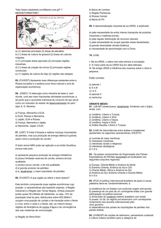 "http://www.coladaweb.com/files/ex-urss.gif" * 
MERGEFORMATINET 
a) (1) planícies principais (2) áreas de planaltos. 
b) (1) áreas de cultura de girassol (2) áreas de culturas 
irrigadas. 
c) (1) principais áreas agrícolas (2) principais regiões 
industriais. 
d) (1) áreas de criação de ovinos (2) principais regiões 
comerciais. 
e) (1) regiões de cultura de trigo (2) regiões das estepes. 
05. (FUVEST) Apresente duas diferenças existentes entre a 
Rússia européia e a asiática (uma físico-natural e uma de 
organização econômica). 
06. (OSEC) “A siderurgia como industria de base é, sem 
dúvida, uma das mais importantes atividades econômicas, a 
tal ponto que o quociente individual de consumo de aço serve 
como um indicador do estado de desenvolvimento do país.” 
(Igor A. G. Moreira) 
a) França, Alemanha e EUA. 
b) EUA, Rússia e Alemanha. 
c) Japão, EUA e Rússia. 
d) França, Alemanha e Japão. 
e) Alemanha, Japão e EUA. 
07. (USP) “A Índia é forçada a realizar maciças importações 
de petróleo, mas sua produção de energia elétrica é grande, 
assim como a produção de carvão.” 
O texto acima NÃO pode ser aplicado a ex-União Soviética, 
porque este país: 
a) apresenta pequena produção de energia hidrelétrica; 
b) possui limitadas reservas de carvão, embora de boa 
qualidade; 
c) produz pouco carvão, e de má qualidade; 
d) é grande produtor de petróleo; 
e) é, atualmente, o maior exportador de petróleo 
08. (FUVEST) A que região se refere o texto abaixo? 
Este território compreende duas regiões econômicas cuja 
posição e características são bastante originais: a Região 
Industrial e a Região das Terras Negras. Ambas possuem 
juntas quase 36 milhões de habitantes, ou seja, 14% da 
população total do país, distribuídos sobre 652.000km², 
ocupam uma posição de contato e de transição entre o Norte 
e o Sul, entre o Leste e o Oeste; são, ao mesmo tempo, 
regiões de divergência de cursos d’água e de convergência 
das vias modernas de comunicação. 
a) Região do Reno-Ruhr 
b) Bacia de Londres 
c) Região Parisiense 
d) Rússia Central 
e) Bacia do Pó 
09. A descentralização industrial da ex-URSS é explicada: 
a) pela necessidade de evitar intenso transporte de produtos 
industriais e matérias-primas; 
b) pela regular distribuição de recursos naturais; 
c) pela necessidade de ocupar grandes áreas desabitadas; 
d) grande diversidade climato-botânica; 
e) necessidade de aproximação com a China. 
10. (UnB) 
I. Na ex-URSS, o relevo tem sido entrave à circulação. 
II. A maior parte da ex-URSS fica em altas latitudes. 
III. Na antiga URSS a influência dos oceanos sobre o clima é 
pequena. 
Estão corretas: 
a) apenas I 
b) II e III 
c) I e II 
d) apenas II 
e) nenhuma 
ORIENTE MÉDIO 
01. (UE-MT) Israel possui, atualmente, fronteiras com o Egito, 
ainda, com: 
a) Jordânia, Líbano e Turquia. 
b) Jordânia, Líbano e Síria. 
c) Jordânia, Líbano e Iraque. 
d) Jordânia, Iraque e Síria. 
e) Arábia Saudita, Líbano e Turquia. 
02. (UnB) As discordâncias entre árabes e israelenses 
apresentam as seguintes características, EXCETO: 
a) controle de rotas marítimas 
b) interesses industriais 
c) interesses raciais e religiosos 
d) interesses ideológicos 
e) n.d.a. 
03. Os países componentes da Organização dos Países 
Exportadores de Petróleo encontram-se localizados nos 
seguintes conjuntos regionais: 
a) Europa, Oriente Médio e América do Norte 
b) Extremo Oriente, América do Sul e CEI 
c) Oriente Médio, África e América do Sul 
d) América do Sul, Extremo Oriente e Oriente Médio 
e) n.d.a. 
04. (PUC) A política internacional brasileira de apoio à causa 
palestina deve-se, fundamentalmente, à: 
a) existência de um Estado com profunda origem anti-semita. 
b) presença de um país de um contingente árabe com grande 
participação na política nacional. 
c) diminuição do comércio exterior brasileiro com Israel. 
d) queda, no Irã, do regime pró-americano com conseqüente 
rompimento dos acordos internacionais pelo 
novo governo. 
e) dependência dos países às importações de petróleo dos 
países árabes. 
05. (VUNESP) As noções de islamismo, pensamento ocidental 
e cultura indiana remetem para a categoria de: 
 