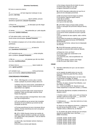(levantou/ levantaram) 
9. Como no exercício anterior. 
a) _____________ de haver algumas mudanças no seu 
governo. (há/ hão) 
b) Sempre que ______________ alguns pedidos, procure 
atendê-los rapidamente. (houver/ houverem) 
c) Pouco me _______________ as desculpas que ele chegar 
a dar. (importa/ importam) 
d) Jamais ______________ tais pretensões por parte daquele 
funcionário. (existiu/ existiram) 
e) Tudo estava calmo, como se não ________________ 
havido tantas reivindicações. (tivesse/ tivessem) 
10. Complete os espaços com um dos verbos colocados nos 
parênteses. 
a) Espero que se _________________ as taxas de 
juro. (mantenha/ mantenham) 
b) É importante que se _______________ outras soluções 
para o problema. (busque/ busquem) 
c) Não se ______________ em pessoas que não nos olham 
nos olhos. (confia/confiam) 
d) Hoje já não se __________________ deste modelo de 
carro. (gosta/ gostam) 
e) A verdade é que ________________ certos pormenores 
pouco convincentes. (observou/observaram) 
CONCORDANCIA PRONOMINAL 
1. (PUC – MG) Segundo a norma culta, é correto 
mudar a posição do pronome oblíquo átono em: 
a) Nestes como em outros pontos, assemelham-se 
aos ingleses. Nestes como em outros pontos, se 
assemelham aos ingleses. 
b) Sabe que daí lhe estão vindo novas forças de 
progresso. Sabe que daí estão vindo-lhe novas 
forças de progresso. 
c) Isto é coisa que hoje o envergonharia. Isto é coisa 
que hoje envergonharia-o. 
d) É com prudência que se servem das inovações 
da técnica. É com prudência que servem-se das 
inovações da técnica. 
e) Formas anacrônicas de viver e de pensar não se 
colidem. Formas anacrônicas de viver e de pensar 
não colidem-se. 
02. (STA. CASA) Quando chamar tem sentido de 
qualificar, pode-se construir o período, por exemplo, 
com objeto direto mais predicativo. Tudo se observa 
na alternativa: 
a) João é alto, mas treinador nenhum chamou-o 
para jogar. 
b) Era a viúva a chamar pelo falecido. 
c) Os inimigos chamam-lhe de traidor do povo. 
d) Chamei pelo colega em voz alta. 
e) Alguns chamavam-no de fiscal. 
03. (UFAC) Assinale a alternativa em que há um 
grave erro de colocação pronominal. 
a) Não sei porque te hei de seguir os passos. 
b) Os exames, traga-lhos agora mesmo. 
c) Ela não se conteve. 
d) Direi-lhe tudo o que sei. 
e) O que se não deve fazer. 
04. (UFV-MG) Todas as frases estão corretas 
quanto à colocação dos pronomes oblíquos átonos, 
exceto: 
a) Se o tivesse encontrado, eu lhe teria dito tudo. 
b) Os alunos tinham preparado-se para a grande 
prova. 
c) Em se tratando de caso urgente, nada o retinha 
em casa. 
d) No portão de entrada da cidade lia-se, em letras 
garrafais numa placa de bronze: ESTRANHOS, 
AFASTEM-SE! 
e) Logo que me formar, colocar-me-ei à disposição 
da empresa. 
05. (PUC-PR) Assinale o período em que a 
colocação do pronome átono pode ser alterada. 
a) Passe-me o livro, por favor! 
b) Foi este o artigo que vocês leram e me 
recomendaram? 
c) A criancinha veio, mal se equilibrando nos 
pezinhos. 
d) Ter-se-ão retirado, quando você chegar. 
e) Não lhe quero falar sobre o caso. 
CRASE 
1. Assinale a alternativa em que o uso da crase é 
obrigatório: 
a) Um rapazito de paletó entrou na rua e foi 
perguntar à Machona pela Nhá Rita. (Aluísio 
Azevedo) 
b) José Cândido não tinha nem a cor nem o título 
convenientes à sua filha. (R. Braga) 
c) Mas o peru se adiantava até à beira da mata. (G. 
Rosa) 
d) Todos, às vezes, precisam ficar bêbados, e por 
isso bebem. (R. Braga) 
e) (...) evitei acompanhar Dr. Siqueira em suas 
visitas vespertinas à nossa bem amada. (J. Amado) 
02. Qual das alternativas completa corretamente os 
espaços vazios? 
I. E entre o sono e o medo, ouviu como se fosse de 
verdade o apito de um trem igual ____ que ouvira 
em Limoeiro. (J. Lins do Rego) 
II. Habituara-se ______ boa vida, tendo de um tudo, 
regalada. (J. Amado) 
III. Depois do meu telegrama (lembram: o telegrama 
em que recusei duzentos mil-réis ___ (pirata), a 
"Gazeta" entrou a difamar-me. (G. Ramos) 
IV. Os adultos são gente crescida que vive sempre 
dizendo pra gente fazer isso e não fazer _____. 
(Millôr Fernandes) 
a) àquele, aquela, aquele, aquilo 
b) àquele, àquela, aquele, aquilo 
c) àquele, àquela, aquele, àquilo 
d) àquele, àquela, àquele, aquilo 
e) aquele, àquela, aquele, aquilo 
 