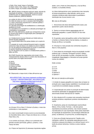 c) Egito, Síria, Israel, Iraque e Cambodja; 
d) Israel, Líbano, Síria, Iraque, Irã e Afegansitão; 
e) Líbano, Iraque, Irã, Kuwait e Arábia Saudita. 
08. (MACK) Apesar da elevada renda per capita, advinda da 
exportação de petróleo, o Oriente Médio encontra sérios 
problemas para seu desenvolvimento. dentre as causas 
desses problemas, podemos destacar: 
a) a aridez do clima e o baixo nível técnico da população; 
b) a falta de acesso ao mar e a escassa rede hidrográfica; 
c) o baixo crescimento populacional e o elevado padrão e 
consumo da população; 
d) a elevada porcentagem de analfabetismo e a distribuição 
igualitária da renda; 
e) a persistência do nomadismo e a elevada porcentagem de 
universitários na população. 
09. (UFV) Das alternativas, aquela que corresponde à causa 
do acordo entre Israel e a Organização para Libertação da 
Palestina (OLP) é: 
a) o fortalecimento do grupo liderado por Arafat sobre as 
demais facções palestinas; 
b) a superioridade bélica dos países árabes com a ajuda do 
Irã; 
c) a pressão do mundo ocidental forçando Israel a conceder 
autonomia à faixa de Gaza e às cidades de Jericó e Hébron; 
d) o fim da política de bipolarização do mundo e a ascensão 
do partido trabalhista ao governo israelense; 
e) o fim da guerra civil no Líbano e o fortalecimento político e 
bélico da Síria. 
10. (FAAP) Quando das negociações entre Israel e Síria, 
necessariamente deveria entrar no cenário das discussões um 
acordo sobre uma região denominada: 
a) Jericó 
b) Nazaré 
c) Canal de Suez 
d) Colinas de Golan 
e) Rio Jordão 
PAISAGENS TERRESTRES 
01. Observando o mapa-múndi, é falso afirmarmos que: 
INCLUDEPICTURE "http://www.coladaweb.com/files/mapa-mundi. 
gif" * MERGEFORMATINET INCLUDEPICTURE 
"http://www.coladaweb.com/files/mapa-mundi.gif" * 
MERGEFORMATINET 
a) a Europa (10) e a Ásia (11) formam a Eurásia, o maior dos 
continentes e o mais populoso; 
b) a maior concentração humana ocorre na zona temperada 
do Hemisfério Norte, entre o Trópico de Câncer (2) e o Círculo 
Polar Ártico (15); 
c) ao contrário da Europa, a África é um continente sem 
grandes recortes (penínsulas, golfos) e, portanto, o mais 
maciço de todos; 
d) o Trópico de Capricórnio (3) atravessa importantes regiões 
áridas, como o Norte do Chile (Atacama), o Sul da África 
(Calaari), e a Austrália (Vitória); 
e) a faixa intertropical tem como característica mais marcante: 
as baixas temperaturas e altas latitudes, sendo que as 
variações climáticas estão relacionadas à quantidade e 
distribuição das chuvas durante o ano. 
02. Leias as afirmações: 
I. Anecúmenas são áreas demograficamente vazias, pois 
apresentam quadro natural adverso. 
II. Dentre os inúmeros fatores responsáveis pela má 
distribuição geográfica, o quadro natural é um dos mais 
importantes. 
III. Os grandes vazios demográficos estão na Ásia Setentrional 
e Central, no Extremo Norte e Sul da América, no deserto e 
floresta da África e na Austrália. 
IV. A Europa é o mais povoado dos continentes enquanto a 
Ásia é o mais populoso. 
V. Como áreas de concentração maciça da população mundial 
podemos citar: o chamado "formigueiro humano" asiático 
(mais de 50% da população mundial), o Nordeste dos EUA 
(megalópole: Nova Iorque) e o Noroeste da Europa (grande 
número de cidades). 
Estão corretas: 
a) I e III 
b) II e IV 
c) todas 
d) apenas IV 
e) apenas V 
03. Leia com atenção as afirmações: 
I. A divisão do espaço geográfico de nossos dias se baseia na 
produção para o lucro (espaço capitalista) e na produção para 
o suprimento da sociedade (espaço socialista). 
II. A especialização dos países na produção de determinadas 
mercadorias destinadas ao mercadointernacional é 
denominada Divisão Internacional do Trabalho. 
III. Até a década de 50, os países mais avançados importavam 
produtos primários e exportavam produtos manufaturados e 
capital. 
IV. Atualmente, países de industrialização recente (Brasil. 
México, China, Coréia, Formosa...) não são apenas 
exportadores de produtos primários, mas incluem produtos 
manufaturados em suas exportações. Estes países dependem 
da importação de equipamento e da tecnologia sofisticada (de 
ponta), na eletrônica, na química fina, na biotecnologia etc. 
V. Como era a Divisão Internacional do Trabalho entre 
metrópole e colônia? As metrópoles especializavam-se em 
indústrias e pesquisa tecnológica e as colônias ficavam com a 
tarefa de produzir alimentos, minérios e outras matérias-primas. 
 