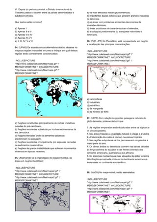 VI. Depois do período colonial, a Divisão Internacional do 
Trabalho passou a ocorrer entre os países desenvolvidos e 
subdesenvolvidos. 
Que textos estão corretos? 
a) Apenas I 
b) Apenas II e III 
c) Apenas III e IV 
d) Apenas IV e V 
e) II, III, IV, V e VI. 
04. (UFMG) De acordo com as alternativas abaixo, observe no 
mapa as regiões marcadas em preto e indique em qual dessas 
regiões estão corretamente caracterizadas: 
INCLUDEPICTURE 
"http://www.coladaweb.com/files/mapa.gif" * 
MERGEFORMATINET INCLUDEPICTURE 
"http://www.coladaweb.com/files/mapa.gif" * 
MERGEFORMATINET 
a) Regiões constituídas principalmente de rochas cristalinas 
datadas do pré-cambriano. 
b) Regiões recobertas sobretudo por rochas sedimentares da 
era cenozóica. 
c) Regiões elevadas onde os derrames basálticos 
predominam na paisagem. 
d) Regiões recobertas principalmente por espessas camadas 
de sedimentos quaternários. 
e) Regiões de grande instabilidade que sofreram movimentos 
violentos em épocas recentes. 
05. Observando-se a organização do espaço mundial, as 
áreas em negrito identificam: 
INCLUDEPICTURE 
"http://www.coladaweb.com/files/mapa2.gif" * 
MERGEFORMATINET INCLUDEPICTURE 
"http://www.coladaweb.com/files/mapa2.gif" * 
MERGEFORMATINET 
a) os mais elevados índices pluviométricos; 
b) importantes bacias leiteiras que geraram grandes indústrias 
de laticínios; 
c) as áreas com problemas ambientais decorrentes de 
inversões térmicas; 
d) áreas produtoras de cana-de-açúcar e beterraba; 
e) a utilização predominante do transporte hidroviário e 
ferroviário. 
06. (PUC - PR) No Planisfério, está representada, em negrito, 
a localização das principais concentrações: 
INCLUDEPICTURE 
"http://www.coladaweb.com/files/mapa3.gif" * 
MERGEFORMATINET INCLUDEPICTURE 
"http://www.coladaweb.com/files/mapa3.gif" * 
MERGEFORMATINET 
a) carboníferas 
b) industriais 
c) petrolífera 
d) de manganês 
e) de minério de ferro 
07. (UFPR) Com relação às grandes paisagens naturais do 
globo terrestre, pode-se deduzir que: 
0. As regiões temperadas estão localizadas entre os trópicos e 
os círculos polares. 
1. Nas áreas tropicais a vegetação natural é a taiga e a tundra. 
2. A laterização dos solos é comum nas áreas tropicais. 
3. Nas regiões subpolares os rios permanecem congelados a 
maior parte do ano. 
4. Os climas áridos ou desérticos ocorrem nas baixas latitudes 
ao longo da linha do equador e nas frentes orientais dos 
territórios americano, australiano e sul-africano. 
5. Os sistemas montanhosos mais elevados do globo terrestre 
têm direção aproximada norte-sul no continente americano e 
leste-oeste no continente euro-asiático. 
08. (MACK) No mapa-múndi, estão assinalados: 
INCLUDEPICTURE 
"http://www.coladaweb.com/files/mapa4.gif" * 
MERGEFORMATINET INCLUDEPICTURE 
"http://www.coladaweb.com/files/mapa4.gif" * 
MERGEFORMATINET 
 
