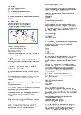 a) os desertos 
b) as regiões de grandes altitudes 
c) as regiões florestais 
d) os grandes adensamentos populacionais 
e) as regiões carboníferas 
09. As áreas assinaladas com negrito no mapa possuem em 
comum: 
INCLUDEPICTURE 
"http://www.coladaweb.com/files/mapa5.gif" * 
MERGEFORMATINET INCLUDEPICTURE 
"http://www.coladaweb.com/files/mapa5.gif" * 
MERGEFORMATINET 
a) Sistema agrícola de plantation. 
b) Predomínio de produção de café. 
c) Elevada pluviosidade no verão. 
d) Relevo antigo e estável. 
e) Agricultura mediterrânea, tendo como base a produção de 
frutas em áreas irrigadas. 
10. (UnB) 
"... Afinal, quem constrói o espaço geográfico não são os 
geógrafos, mas todos os homens e mulheres no seu trabalho 
cotidiano..." 
(GONÇALVES, Carlos W. Porto, BARBOSA, Jorge Luiz. 
Geografia hoje. 1998, vol.1, p.4) 
De acordo com tal pensamento, estão corretas as seguintes 
afirmativas: 
(01) o espaço geográfico é feudo de processos naturais, aos 
quais a humanidade tem-se adaptado ao longo de sua 
existência; 
(02) o trabalho social confere ao espaço geográfico um caráter 
essencialmente dinâmico; 
(04) os cientistas (geógrafos) não contribuem de forma alguma 
para a construção do espaço geográfico; 
(08) o trabalho realizado pelos homens é mais importante que 
aquele feito pelas mulheres na produção do espaço 
geográfico; 
(16) as formas criadas no momento histórico atual ainda não 
constituem o espaço geográfico; 
(32) a humanidade não provoca problema ambiental, ao 
realizar o seu trabalho diário, contribuindo para um 
desenvolvimento harmônico do espaço geográfico. 
SISTEMAS SOCIO-ECONOMICOS 
01. A bipolarização das nações do globo, após a Segunda 
Grande Guerra, sob o ponto de vista político e principalmente 
militar, deu origem ao fenômeno denominado: 
a) Mercado Comum Europeu e Conselho de Assistência 
Econômica Mútua; 
b) Guerra Fria; 
c) Detente; 
d) Guerra de Posição; 
e) Nova Política Econômica (NEP). 
02. A bipolarização do mundo em dois blocos de poder, 
liderados pelas duas superpotências, EUA e antiga URSS 
levou os EUA depois da Guerra a liderarem e financiarem os 
“cordões sanitários” americanos, isto é, as alianças militares 
de contenção ao socialismo em nível mundial. Daí a formação 
da OTAN para impedir a expansão socialista na Europa 
Ocidental e da OTASE: 
a) no sudeste asiático 
b) na América do Sul 
c) na Oceania 
d) na Europa Oriental 
e) na África 
03. (CESGRANRIO) Algumas empresas de países capitalistas 
buscam acordo entre si visando a controlar a produção e, 
principalmente, os preços no mercado. A esse tipo de 
integração denominamos: 
a) truste 
b) cartel 
c) “holding” 
d) “pool” 
e) conglomerados 
04. (VUNESP) No fim da década de oitenta e início dos anos 
noventa a bipolaridade mundial declinou; da polaridade 
ideológica e militar leste/oeste passou-se para a econômica 
norte/sul. Isto significa dizer queatualmente há uma oposição 
entre: 
a) O oeste rico e industrializado e o leste pobre e agrário. 
b) O oeste pobre e agrário e o sul rico e muito industrializado. 
c) O leste pobre e agrário e o norte rico e industrializado. 
d) O sul rico e industrializado e o norte pobre e agrário. 
e) O norte rico e industrializado e o sul pobre e em processo 
de industrialização. 
05. (VUNESP) A ordem geopolítica bipolar, que se 
desagregou quase que totalmente nos últimos anos, cede 
lugar a uma nova ordem: 
a) multipolar 
b) sem pólos ou centros de decisão 
c) monopolar 
d) neonazista 
e) apolítica 
06. "A urbanização é, sem dúvida, a 
principal transformação social do nosso tempo. Em 1800, 
apenas 3% da população mundial vivia nas cidades. De 1950 
até a virada do século XXI, a população urbana no mundo terá 
quadruplicado." A maior contribuição para esse aumento será 
dada pelos países: 
a) capitalistas subdesenvolvidos no Hemisfério Norte; 
b) capitalistas subdesenvolvidos; 
c) socialistas de economia agrícola; 
d) socialistas de economia industrial; 
e) socialistas da África e da América Latina. 
07. Em 1949 foi fundada em Washington uma organização 
militar que atualmente congrega países de três continentes. 
Esta organização militar fez oposição a uma outra que foi 
criada em 1955 na Polônia e que congregava países 
socialistas como URSS, Polônia, RDA, Bulgária, Hungria, 
 