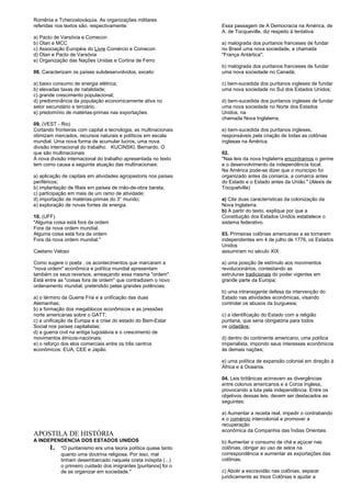 Romênia e Tchecoslováquia. As organizações militares 
referidas nos textos são, respectivamente: 
a) Pacto de Varsóvia e Comecon 
b) Otan e MCC 
c) Associação Européia do Livre Comércio e Comecon 
d) Otan e Pacto de Varsóvia 
e) Organização das Nações Unidas e Cortina de Ferro 
08. Caracterizam os países subdesenvolvidos, exceto: 
a) baixo consumo de energia elétrica; 
b) elevadas taxas de natalidade; 
c) grande crescimento populacional; 
d) predominância da população economicamente ativa no 
setor secundário e terciário; 
e) predomínio de matérias-primas nas exportações. 
09. (VEST - Rio) 
Cortando fronteiras com capital e tecnologia, as multinacionais 
otimizam mercados, recursos naturais e políticos em escala 
mundial. Uma nova forma de acumular lucros, uma nova 
divisão internacional do trabalho. KUCINSKI, Bernardo. O 
que são multinacionais 
A nova divisão internacional do trabalho apresentada no texto 
tem como causa a seguinte atuação das multinacionais: 
a) aplicação de capitais em atividades agropastoris nos países 
periféricos; 
b) implantação de filiais em países de mão-de-obra barata; 
c) participação em mais de um ramo de atividade; 
d) importação de matérias-primas do 3° mundo; 
e) exploração de novas fontes de energia. 
10. (UFF) 
"Alguma coisa está fora da ordem 
Fora da nova ordem mundial. 
Alguma coisa está fora da ordem 
Fora da nova ordem mundial." 
Caetano Veloso 
Como sugere o poeta , os acontecimentos que marcaram a 
"nova ordem" econômica e política mundial apresentam 
também os seus reversos, ameaçando essa mesma "ordem". 
Está entre as "coisas fora de ordem" que contradizem o novo 
ordenamento mundial, pretendido pelas grandes potências: 
a) o término da Guerra Fria e a unificação das duas 
Alemanhas; 
b) a formação dos megablocos econômicos e as pressões 
norte americanas sobre o GATT; 
c) a unificação da Europa e a crise do estado do Bem-Estar 
Social nos países capitalistas; 
d) a guerra civil na antiga Iugoslávia e o crescimento de 
movimentos étnicos-nacionais; 
e) o reforço dos elos comerciais entre os três centros 
econômicos: EUA, CEE e Japão. 
APOSTILA DE HISTÓRIA 
A INDEPENDENCIA DOS ESTADOS UNIDOS 
1. "O puritanismo era uma teoria política quase tanto 
quanto uma doutrina religiosa. Por isso, mal 
tinham desembarcado naquela costa inóspita (...) 
o primeiro cuidado dos imigrantes [puritanos] foi o 
de se organizar em sociedade." 
Essa passagem de A Democracia na América, de 
A. de Tocqueville, diz respeito à tentativa: 
a) malograda dos puritanos franceses de fundar 
no Brasil uma nova sociedade, a chamada 
"França Antártica"; 
b) malograda dos puritanos franceses de fundar 
uma nova sociedade no Canadá; 
c) bem-sucedida dos puritanos ingleses de fundar 
uma nova sociedade no Sul dos Estados Unidos; 
d) bem-sucedida dos puritanos ingleses de fundar 
uma nova sociedade no Norte dos Estados 
Unidos, na 
chamada Nova Inglaterra; 
e) bem-sucedida dos puritanos ingleses, 
responsáveis pela criação de todas as colônias 
inglesas na América. 
02. 
"Nas leis da nova Inglaterra encontramos o germe 
e o desenvolvimento da independência local. 
Na América pode-se dizer que o município foi 
organizado antes da comarca, a comarca antes 
do Estado e o Estado antes da União." (Alexis de 
Tocquelville) 
a) Cite duas características da colonização da 
Nova Inglaterra. 
b) A partir do texto, explique por que a 
Constituição dos Estados Unidos estabelece o 
sistema federativo. 
03. Primeiras colônias americanas a se tornarem 
independentes em 4 de julho de 1776, os Estados 
Unidos 
assumiram no século XIX: 
a) uma posição de estímulo aos movimentos 
revolucionários, contestando as 
estruturas tradicionais do poder vigentes em 
grande parte da Europa; 
b) uma intransigente defesa da intervenção do 
Estado nas atividades econômicas, visando 
controlar os abusos da burguesia; 
c) a identificação do Estado com a religião 
puritana, que seria obrigatória para todos 
os cidadãos; 
d) dentro do continente americano, uma política 
imperialista, impondo seus interesses econômicos 
às demais nações; 
e) uma política de expansão colonial em direção à 
África e à Oceania. 
04. Leis britânicas acirravam as divergências 
entre colonos americanos e a Coroa Inglesa, 
provocando a luta pela independência. Entre os 
objetivos dessas leis, devem ser destacados as 
seguintes: 
a) Aumentar a receita real, impedir o contrabando 
e o comércio intercolonial e promover a 
recuperação 
econômica da Companhia das Índias Orientais. 
b) Aumentar o consumo de chá e açúcar nas 
colônias, obrigar ao uso de selos na 
correspondência e aumentar as exportações das 
colônias. 
c) Abolir a escravidão nas colônias, separar 
juridicamente as treze Colônias e ajudar a 
 