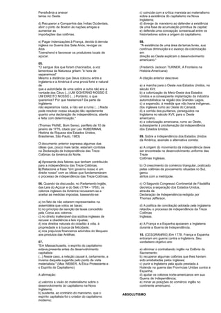 Pensilvânia a anexar 
terras no Oeste. 
d) Recuperar a Companhia das Índias Ocidentais, 
abrir o porto de Boston às nações amigas e 
aumentar as 
importações das colônias. 
e) Pagar indenizações à França, devido à derrota 
inglesa na Guerra dos Sete Anos, revogar os 
Atos 
Townshend e favorecer os produtores locais de 
açúcar. 
05. 
"O sangue dos que foram chacinados, a voz 
lamentosa da Natureza gritam: 'é hora de 
separarmos!' 
Mesmo a distância que Deus colocou entre a 
Inglaterra e a América é uma prova forte e natural 
de 
que a autoridade de uma sobre a outra não era a 
vontade dos Céus (...) UM GOVERNO NOSSO É 
UM DIREITO NOSSO (...) Portanto, o que 
queremos? Por que hesitamos? Da parte da 
Inglaterra 
não esperamos nada, a não ser a ruína (...) Nada 
pode resolver nossa situação tão rapidamente 
quanto uma declaração de independência, aberta 
e feita com determinação." 
(Thomas PAINE, Bom Senso, panfleto de 10 de 
janeiro de 1776, citado por Leo HUBERMAN, 
História da Riqueza dos Estados Unidos, 
Brasiliense, São Paulo, 1983) 
O documento anterior expressa algumas das 
idéias que, pouco mais tarde, estariam contidas 
na Declaração de Independência das Treze 
Colônias da América do Norte. 
a) Apresente dois fatores que tenham contribuído 
para a independência das Treze Colônias. 
b) Relacione a frase "Um governo nosso é um 
direito nosso" com as idéias que fundamentaram 
o processo de independência das Treze Colônias. 
06. Quando da discussão, no Parlamento Inglês, 
das Leis do Açúcar e do Selo (1784 - 1765), os 
colonos ingleses da América recusaram-se a 
aceitar as medidas impostas, baseando-se: 
a) no fato de não estarem representados na 
assembléia que votou as taxas; 
b) no princípio da isenção de taxas concedido 
pela Coroa aos colonos; 
c) no direito inalienável dos súditos ingleses de 
recusar a obediência a leis injustas; 
d) nos direitos naturais do cidadão à vida, à 
propriedade e à busca da felicidade; 
e) nos prejuízos financeiros advindos do bloqueio 
aos produtos das Antilhas. 
07. 
"Em Massachusetts, o espírito do capitalismo 
estava presente antes do desenvolvimento 
capitalista 
(...) Neste caso, a relação causal é, certamente, a 
inversa daquela sugerida pelo ponto de vista 
materialista." (Max WEBER, A Ética Protestante e 
o Espírito do Capitalismo) 
A afirmação: 
a) valoriza a visão do materialismo sobre o 
desenvolvimento do capitalismo na Nova 
Inglaterra; 
b) sustenta, ao contrário do marxismo, que o 
espírito capitalista foi o criador do capitalismo 
moderno; 
c) coincide com a crítica marxista ao materialismo 
sobre a existência do capitalismo na Nova 
Inglaterra; 
d) diverge do marxismo ao defender a existência 
de uma fase de acumulação primitiva de capital; 
e) defende uma concepção consensual entre os 
historiadores sobre a origem do capitalismo. 
08. 
"A existência de uma área de terras livres, sua 
contínua diminuição e o avanço da colonização 
em 
direção ao Oeste explicam o desenvolvimento 
americano." 
(Frederick Jackson TURNER, A Fronteira na 
História Americana) 
A citação anterior descreve: 
a) a marcha para o Oeste nos Estados Unidos, no 
século XVI; 
b) a colonização do Meio-Oeste dos Estados 
Unidos e a conseqüente implantação da indústria 
automobilística na região dos Grandes Lagos; 
c) a expansão, á medida que não havia indígenas, 
dos ingleses rumo ao Oeste do Canadá; 
d) a corrida dos puritanos, perseguidos na 
Inglaterra no século XVII, para o Oeste 
americano; 
e) a colonização americana, rumo ao Oeste, 
subseqüente à proclamação da independência 
dos Estados Unidos. 
09. Sobre a Independência dos Estados Unidos 
da América, assinale a alternativa correta: 
a) A origem do movimento da independência deve 
ser encontrada no desenvolvimento uniforme das 
Treze 
Colônias Inglesas. 
b) O crescimento do comércio triangular, praticado 
pelas colônias de povoamento situadas no Sul, 
gerou 
atritos com a metrópole. 
c) O Segundo Congresso Continental de Filadélfia 
decretou a separação dos Estados Unidos, 
através da 
Declaração de Independência redigida por 
Thomas Jefferson. 
d) A política de conciliação adotada pela Inglaterra 
retardou o processo de independência da Treze 
Colônias 
Inglesas. 
e) A França e a Espanha apoiaram a Inglaterra 
durante a Guerra de Independência. 
10. (CESGRANRIO) Em 1778, França e Espanha 
entraram em guerra contra a Inglaterra. Seu 
verdadeiro objetivo era: 
a) eliminar o contrabando inglês na Colônia do 
Sacramento; 
b) recuperar algumas colônias que lhes haviam 
sido arrebatadas pelos ingleses; 
c) punir a Inglaterra pela ajuda prestada à 
Holanda na guerra das Províncias Unidas contra a 
Espanha; 
d) ajudar os colonos norte-americanos em sua 
Guerra de Independência; 
e) minar as posições do comércio inglês no 
continente americano. 
ABSOLUTISMO 
 