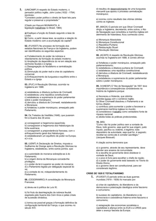 1. (UNICAMP) A respeito do Estado moderno, o 
pensador político inglês, John Locke (1632 - 1704) 
escreveu: 
"Considero poder político o direito de fazer leis para 
regular e preservar a propriedade." 
(Citado por Kazumi MUNAKATA, A 
legislação trabalhista no Brasil, 1984) 
a) Explique a função do Estado segundo a tese de 
Locke. 
b) Como, a partir dessa tese, se explica a relação do 
Estado moderno com a acumulação da capital? 
02. (FUVEST) No processo de formação dos 
estados Nacionais da França e da Inglaterra, podem 
ser identificados os seguintes aspectos: 
a) Fortalecimento do poder da nobreza e 
retardamento da formação do estado moderno. 
b) Ampliação da dependência do rei em relação aos 
senhores feudais e à Igreja. 
c) Desagregação do feudalismo e centralização 
política. 
d) Diminuição do poder real e crise do capitalismo 
comercial. 
e) Enfraquecimento da burguesia e equilíbrio entre o 
Estado e a Igreja. 
03. (PUC) A Revolução Gloriosa, ocorrida na 
Inglaterra em 1688: 
a) estabeleceu a ditadura puritana de Cromwell; 
b) estabeleceu uma república constitucional; 
c) estabeleceu a supremacia do poder parlamentar 
sobre o poder monárquico; 
d) derrubou a ditadura de Cromwell, restabelecendo 
a Monarquia; 
e) fortaleceu o poder monárquico, ameaçado pelo 
Parlamento. 
04. Os Tratados de Vestfália (1648), que puseram 
fim à Guerra dos 30 anos: 
a) consagraram a hegemonia espanhola; 
b) consagraram a hegemonia dos Habsburgos da 
linha austríaca; 
c) consagraram a preponderância francesa, com o 
enfraquecimento geral dos Habsburgos; 
d) estabeleceram um equilíbrio de poder na Europa; 
e) n.d.a. 
05. (UEMT) A Declaração de Direitos, imposta a 
Guilherme de Orange após a Revolução Gloriosa na 
Inglaterra, estabeleceu, entre outros pontos, que: 
a) a autoridade do monarca sobrepõe-se à do 
Parlamento; 
b) a origem divina da Monarquia concede-lhe 
privilégios; 
c) o poder da lei é superior ao poder do monarca; 
d) o Parlamento legisla por delegação especial do 
rei; 
e) a vontade do rei, independentemente do 
Parlamento. 
06. (CESGRANRIO) A consolidação da Monarquia 
Francesa: 
a) deveu-se à política de Luís XI; 
b) foi fruto da desintegração da nobreza feudal, 
esgotada pela Guerra dos Cem Anos e pelas crises 
de sucessão dinástica; 
c) tornou-se possível graças à formação definitiva da 
configuração territorial da França, o que ocorreu no 
século XVI; 
d) resultou do desenvolvimento de uma burguesia 
mercantil que apoiou o processo centralização 
monárquico; 
e) ocorreu como resultado das vitórias obtidas 
contra os ingleses. 
07. (MACK) O período em que Oliver Cromwell 
dirigiu a Inglaterra, decretando, entre outros, o Ato 
de Navegação que consolidou a marinha inglesa em 
detrimento de holandesa, ficou conhecido como: 
a) Monarquia Absolutista 
b) Monarquia Constitucional 
c) República Puritana 
d) Restauração Stuart 
e) Revolução Gloriosa 
08. (ACAFE) A respeito da Revolução Gloriosa, 
ocorrida na Inglaterra em 1688, é correto afirmar: 
a) fortaleceu o poder monárquico, ameaçado pelo 
parlamentarismo; 
b) estabeleceu a ditadura puritana de Cromwell; 
c) estabeleceu uma república constitucional; 
d) derrubou a ditadura de Cromwell, restabelecendo 
a Monarquia; 
e) estabeleceu a supremacia do poder parlamentar 
sobre o poder monárquico. 
09. (VUNESP) O "Ato de Navegação" de 1651 teve 
importância e conseqüências consideráveis na 
história da Inglaterra porque: 
a) favoreceu a Holanda, que obtinha 
grandes lucros com o comércio inglês; 
b) Oliver Cromwell dissolveu o Parlamento e se 
tornou ditador; 
c) contribuiu para aumentar o poder e favorecer a 
supremacia marítima inglesa no mundo; 
d) considerava o trabalho como verdadeira fonte de 
riqueza nacional; 
e) abolia todas as práticas protecionistas. 
10. (MS) 
"Como não há poder político sem a vontade de 
Deus, todo governo, seja qual for sua origem, justo 
injusto, pacífico ou violento, é legítimo; todo 
depositário da autoridade, seja qual for, é sagrado; 
revoltar-se contra ele é cometer sacrilégio." 
(Jacques Bossuet) 
A citação acima demonstra que: 
a) o governo, através de seu representante, deve 
atender aos anseios da comunidade; 
b) a escolha do governante deve obedecer à 
vontade de Deus; 
c) o povo é livre para escolher o chefe da nação; 
d) o poder do governante está baseado na Teoria do 
Direito Divino; 
e) o governo deve ser constitucional, para ser 
considerado legítimo. 
CRISE DE 1929 E TOTALITARISMO 
1. (FUVEST) O período entre as duas guerras 
mundiais (1919 - 1939) foi marcado por: 
a) crise do capitalismo, do liberalismo e da 
democracia e polarização ideológica entre fascismo 
e comunismo; 
b) sucesso do capitalismo, do liberalismo e da 
democracia e coexistência fraterna entre fascismo e 
comunismo; 
c) estagnação das economias socialistas e 
capitalistas e aliança entre os EUA e a URSS para 
deter o avanço fascista da Europa; 
 