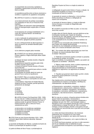 d) prosperidade das economias capitalistas e 
socialistas e aparecimento da Guerra fria entre os 
EUA e a URSS; 
e) coexistência pacífica entre os blocos americano e 
soviético e surgimento do capitalismo monopolista. 
02. (UNITAU) O nazismo e o fascismo surgiram: 
a) do desenvolvimento de partidos nacionalistas, 
com pregações em favor de um Executivo forte, 
totalitário, 
com o objetivo de solucionar crises generalizadas 
diante da desorganização surgida após a Primeira 
Guerra; 
b) da esperança de conseguir estabilidade com a 
união das "doutrinas liberais" de tendências 
individualistas; 
c) com a instituição do parlamentarismo na Itália e 
na Alemanha, agregando partidos populares; 
d) com o enfraquecimento da alta burguesia e o 
apoio do governo às camadas lideradas pelos 
sindicatos 
socialistas; 
e) do coletivismo pregado pelos marxistas. 
03. (FUVEST) Em seu famoso painel Guernica, 
Picasso registrou a trágica destruição dessa cidade 
basca por: 
a) ataques de tropas nazistas durante a Segunda 
Guerra Mundial; 
b) republicanos espanhóis apoiados pela União 
Soviética durante a Guerra Civil; 
c) forças do Exército Francês durante a Primeira 
Guerra Mundial; 
d) tropas do governo espanhol para sufocar a revolta 
dos separatistas bascos; 
e) bombardeio da aviação alemã em apoio ao 
general Franco contra os republicanos. 
04. (FUVEST) "Mas um socialismo liberado do 
elemento democrático e cosmopolita cai como uma 
luva para 
o nacionalismo." Esta frase de Charles Maurras, 
dirigente da Action Française, permite aproximar 
pensamento da ideologia: 
a) fascista 
b) liberal 
c) socialista 
d) comunista 
e) democrática 
05. (UFES) A Guerra Civil Espanhola (1936 - 1939), 
em que mais de 1 milhão de pessoas perdeu a vida, 
terminou com a derrota dos republicanos e com a 
subida ao poder do general Francisco Franco. O 
Estado Espanhol, após a vitória de Franco, 
caracterizou-se como: 
a) democrático com tendências capitalistas; 
b) democrático com tendências socialistas; 
c) populista de esquerda; 
d) totalitário de direita; 
e) totalitário de esquerda. 
06. (FGV) Entre as duas Guerras Mundiais (1919 - 1939), 
ocorreram alguns fatos históricos relevantes. Merecem 
destaque a: 
a) ascensão da República de Weimar, a eclosão da Guerra da 
Coréia e a proclamação da república do Egito; 
b) quebra da Bolsa de Nova Yorque, a proclamação da 
República Popular da China e a criação do estado de 
Israel; 
c) deflagração da guerra entre Grécia e Turquia, a eleição de 
presidentes socialistas na França e em Portugal e a 
constituição do Pacto de Varsóvia; 
d) ascensão do nazismo na Alemanha, o início da Nova 
Política Econômica na Rússia e a deflagração da 
Guerra Civil na Espanha; 
e) ascensão do fascismo italiano, a criação do Mercado 
Comum Europeu e a invasão do Afeganistão pela 
União Soviética. 
07. (FUVEST) A ascensão de Hitler ao poder, no início dos 
anos trinta, ocorreu: 
a) pelas mãos do Exército Alemão, que quis desforrar-se das 
humilhações impostas pelo Tratado de Versalhes; 
b) através de uma ação golpista, cuja ponta de lança foram as 
forças paramilitares do Partido Nazista; 
c) em conseqüência de uma aliança entre os nazistas e os 
comunistas; 
d) a partir de sua convocação pelo presidente Hindenburg 
para chefiar uma coalizão governamental; 
e) através de uma mobilização semelhante à que ocorreu na 
Itália, com a marcha de Mussolini sobre Roma. 
08. 1. "Ao contrário das velhas organizações que vivem fora 
do Estado, os nossos sindicatos fazem parte 
do Estado." (Mussolini) 
2. "Defender os produtores significa combater os parasitas. 
Os parasitas do sangue, em primeiro 
lugar os socialistas, e os parasitas do trabalho, que podem ser 
burgueses ou socialistas." (Mussolini) 
3. "Mesmo neste momento, tenho a sublime esperança de 
que um dia chegará a hora em que essas 
tropas desordenadas se transformarão em batalhões, os 
batalhões em regimentos e os regimentos em divisões." 
(Hitler) 
4. "Aqueles que governam devem saber que têm o direito 
de governar porque pertencem a uma raça 
superior." (Hitler) 
Nas citações acima, encontramos algumas das principais 
características do nazismo e do fascismo. Identifique-as, 
ordenadamente, nas alternativas abaixo: 
a) Expansionismo, nacionalismo, romantismo, idealismo. 
b) Corporativismo, anticomunismo, militarismo, racismo. 
c) Totalitarismo, socialismo, esquadrismo, anti-semitismo. 
d) Liberalismo, comunismo, antimilitarismo, corporativismo. 
e) Pacifismo, não-intervencionsimo, industrialismo, anti-semitismo. 
09. Por mais de um século, a Espanha estivera dividida entre 
grupos hostis de reacionários, monarquistas e 
religiosos de um lado, e liberais burgueses, anticlericais e 
socialistas do outro. Em 1931, uma revolução instalou a 
República e foram promulgadas severas leis contra o Exército, 
os latifundiários e a Igreja. Em julho de 1936, no entanto, 
irrompeu a contra-revolução, levando a uma guerra civil que 
se prolongou por cerca de três anos e que teve como principal 
conseqüência: 
a) a vitória das forças democráticas e da monarquia 
parlamentar sob o comando do rei Juan Carlos; 
b) a ascensão do socialismo, que vigorou até meados da 
década de 70; 
c) a implantação do franquismo, com o apoio da Itália e da 
Alemanha; 
d) o triunfo das forças populares, que levou à união nacional e 
pôs fim às rivalidades entre os habitantes do país; 
e) o enfraquecimento da Espanha e sua submissão à França e 
Inglaterra. 
 