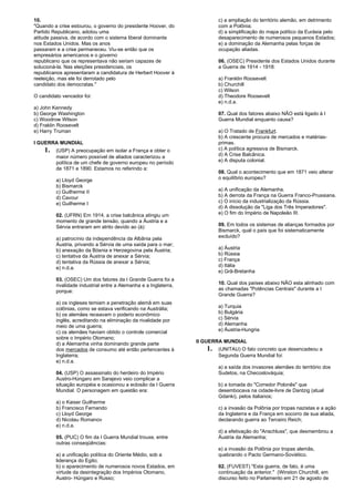 10. 
"Quando a crise estourou, o governo do presidente Hoover, do 
Partido Republicano, adotou uma 
atitude passiva, de acordo com o sistema liberal dominante 
nos Estados Unidos. Mas os anos 
passaram e a crise permaneceu. Viu-se então que os 
empresários americanos e o governo 
republicano que os representava não seriam capazes de 
solucioná-la. Nas eleições presidenciais, os 
republicanos apresentaram a candidatura de Herbert Hoover à 
reeleição, mas ele foi derrotado pelo 
candidato dos democratas." 
O candidato vencedor foi: 
a) John Kennedy 
b) George Washington 
c) Woodrow Wilson 
d) Fraklin Roosevelt 
e) Harry Truman 
I GUERRA MUNDIAL 
1. (USP) A preocupação em isolar a França e obter o 
maior número possível de aliados caracterizou a 
política de um chefe de governo europeu no período 
de 1871 e 1890. Estamos no referindo a: 
a) Lloyd George 
b) Bismarck 
c) Guilherme II 
d) Cavour 
e) Guilherme I 
02. (UFRN) Em 1914, a crise balcânica atingiu um 
momento de grande tensão, quando a Áustria e a 
Sérvia entraram em atrito devido ao (à): 
a) patrocínio da independência da Albânia pela 
Áustria, privando a Sérvia de uma saída para o mar; 
b) anexação da Bósnia e Herzegovina pela Áustria; 
c) tentativa da Áustria de anexar a Sérvia; 
d) tentativa da Rússia de anexar a Sérvia; 
e) n.d.a. 
03. (OSEC) Um dos fatores da I Grande Guerra foi a 
rivalidade industrial entre a Alemanha e a Inglaterra, 
porque: 
a) os ingleses temiam a penetração alemã em suas 
colônias, como se estava verificando na Austrália; 
b) os alemães receavam o poderio econômico 
inglês, acreditando na eliminação da rivalidade por 
meio de uma guerra; 
c) os alemães haviam obtido o controle comercial 
sobre o Império Otomano; 
d) a Alemanha vinha dominando grande parte 
dos mercados de consumo até então pertencentes à 
Inglaterra; 
e) n.d.a. 
04. (USP) O assassinato do herdeiro do Império 
Austro-Húngaro em Sarajevo veio complicar a 
situação européia e ocasionou a eclosão da I Guerra 
Mundial. O personagem em questão era: 
a) o Kaiser Guilherme 
b) Francisco Fernando 
c) Lloyd George 
d) Nicolau Romanov 
e) n.d.a. 
05. (PUC) O fim da I Guerra Mundial trouxe, entre 
outras conseqüências: 
a) a unificação política do Oriente Médio, sob a 
liderança do Egito; 
b) o aparecimento de numerosos novos Estados, em 
virtude da desintegração dos Impérios Otomano, 
Austro- Húngaro e Russo; 
c) a ampliação do território alemão, em detrimento 
com a Polônia; 
d) a simplificação do mapa político da Eurásia pelo 
desaparecimento de numerosos pequenos Estados; 
e) a dominação da Alemanha pelas forças de 
ocupação aliadas. 
06. (OSEC) Presidente dos Estados Unidos durante 
a Guerra de 1914 - 1918: 
a) Franklin Roosevelt 
b) Churchill 
c) Wilson 
d) Theodore Roosevelt 
e) n.d.a. 
07. Qual dos fatores abaixo NÃO está ligado à I 
Guerra Mundial enquanto causa? 
a) O Tratado de Frankfurt. 
b) A crescente procura de mercados e matérias-primas. 
c) A política agressiva de Bismarck. 
d) A Crise Balcânica. 
e) A disputa colonial. 
08. Qual o acontecimento que em 1871 veio alterar 
o equilíbrio europeu? 
a) A unificação da Alemanha. 
b) A derrota da França na Guerra Franco-Prussiana. 
c) O início da industrialização da Rússia. 
d) A dissolução da "Liga dos Três Imperadores". 
e) O fim do Império de Napoleão III. 
09. Em todos os sistemas de alianças formados por 
Bismarck, qual o país que foi sistematicamente 
excluído? 
a) Áustria 
b) Rússia 
c) França 
d) Itália 
e) Grã-Bretanha 
10. Qual dos países abaixo NÃO esta alinhado com 
as chamadas "Potências Centrais" durante a I 
Grande Guerra? 
a) Turquia 
b) Bulgária 
c) Sérvia 
d) Alemanha 
e) Áustria-Hungria 
II GUERRA MUNDIAL 
1. (UNITAU) O fato concreto que desencadeou a 
Segunda Guerra Mundial foi: 
a) a saída dos invasores alemães do território dos 
Sudetos, na Checoslováquia; 
b) a tomada do "Corredor Polonês" que 
desembocava na cidade-livre de Dantzig (atual 
Gdanki), pelos italianos; 
c) a invasão da Polônia por tropas nazistas e a ação 
da Inglaterra e da França em socorro de sua aliada, 
declarando guerra ao Terceiro Reich; 
d) a efetivação do "Anschluss", que desmembrou a 
Áustria da Alemanha; 
e) a invasão da Polônia por tropas alemãs, 
quebrando o Pacto Germano-Soviético. 
02. (FUVEST) "Esta guerra, de fato, é uma 
continuação da anterior." (Winston Churchill, em 
discurso feito no Parlamento em 21 de agosto de 
 