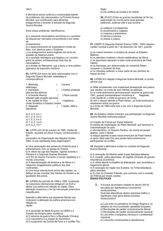 1941) 
A afirmativa acima confirma a continuidade latente 
de problemas não solucionados na Primeira Guerra 
Mundial, que contribuíram para alimentar 
antagonismos e levaram à eclosão da Segunda 
Guerra Mundial. 
Entre esses problemas, identificamos: 
a) o crescente nacionalismo econômico e o aumento 
da disputa por mercados consumidores e por áreas 
de 
investimentos; 
b) o desenvolvimento do imperialismo chinês da 
Ásia, com abertura para o Ocidente; 
c) os antagonismos austro-ingleses em torno da 
questão da Alsácia-Lorena; 
d) a oposição ideológica que fragilizou os vínculos 
entre os países, enfraquecendo todo tipo de 
nacionalismo; 
e) a divisão da Alemanha, que a levou a uma política 
agressiva de expansão marítima. 
03. (UFPE) Em torno de fatos relacionados com a 
Segunda Guerra Mundial, estabeleça a 
correspondência: 
1. Blitzkrieg ( ) Guerra 
relâmpago. 
2. Kamikaze ( ) Cidade arrasada 
pela bomba atômica. 
3. A Grande Aliança ( ) Piloto suicida 
utilizado pela aviação japonesa. 
4. As nações do Eixo ( ) Inglaterra, 
União Soviética e Estados Unidos. 
5. Nagasaki ( ) Japão, Itália e 
Alemanha. 
a) 2, 3, 5, 4 e 1 
b) 1, 2, 5, 4 e 3 
c) 1, 5, 2, 4 e 3 
d) 1, 5, 2, 3 e 4 
e) 4, 5, 2, 3 e 1 
04. (UFPE) Em 24 de outubro de 1985, chefes de 
Estado, reunidos em Nova Yorque, comemoraram o 
50° 
aniversário da Organização das Nações Unidas - 
ONU. O que representa essa organização? 
a) Uma associação dos países do Ocidente para o 
enfrentamento com os países do Oriente. 
b) A vitória da Liga das Nações, vigente durante a 
Primeira e a Segunda Guerras Mundiais. 
c) O fim da Guerra Fria entre o mundo capitalista e o 
mundo comunista. 
d) A descolonização da América e da África e o 
respectivo engajamentos políticos dos dois 
continentes. 
e) Uma força internacional acima das nações, na 
defesa da paz mundial, dos direitos do homem e da 
igualdade dos povos. 
05. (UFMG) No período de 1948 e 1952, mudanças 
na conjuntura internacional obrigaram os EUA a 
alterar sua política em relação ao Japão. Essa 
alteração ocasionou o fim da intervenção americana 
naquela país. 
Assinale a alternativa que apresenta fatores que 
motivaram a alteração da política americana em 
relação ao 
Japão: 
a) A ascensão de Nikita Kruchev na URSS e a 
invasão da Hungria pelos soviéticos. 
b) O advento da guerra fria e a Revolução Chinesa. 
c) O macartismo e a criação do Kominform. 
d) O surgimento da Cortina de Ferro e o conflito Tito- 
Stalin. 
e) Os conflitos da Coréia e do Vietnã. 
06. (PUCC) Entre as guerras resultantes do fim da 
polarização do mundo entre duas grandes 
potências, pode-se citar a que envolve: 
a) católicos e protestantes 
b) sul-africanos e ingleses 
c) cubanos e americanos 
d) sérvios e bósnios 
e) árabes e judeus 
07. (UEMT) A Segunda Grande Guerra (1939 - 1945) adquiriu 
caráter mundial a partir de 7 de dezembro de 1941, quando: 
a) os russos tomaram a iniciativa de anexar os Estados 
Bálticos; 
b) os alemães invadiram o litoral mediterrâneo da África; 
c) os japoneses atacaram a base norte-americana de Pearl 
Harbor; 
d) os franceses, por determinação do marechal Pétain, 
ocuparam o Sudeste da Ásia; 
e) os chineses cederam a maior parte de seu território às 
tropas do Eixo. 
08. (UFRN) Em relação à Segunda Guerra Mundial, é correto 
afirmar que: 
a) Hitler empreendeu uma implacável perseguição aos judeus, 
que resultou na morte de seis milhões de pessoas; 
b) os norte-americanos permaneceram neutros na guerra até 
1941, quando bombardearam Hiroshima e Nagasaki; 
c) de Gaulle foi o chefe do governo de Vichy; 
d) com o ataque alemão a Pearl Harbor, os norte-americanos 
resolveram entrar na guerra; 
e) a Crise de 1929 nada teve a ver com a Segunda Guerra 
Mundial. 
09. Os Estados Unidos iniciaram sua participação na Segunda 
Guerra Mundial motivados pelo(a): 
a) invasão da França por tropas italianas; 
b) política de implantação do Plano Marshall, que favorecia a 
industrialização do país; 
c) afundamento, no Oceano Pacífico, de navios de países 
aliados, como o Brasil; 
d) ataque japonês à base naval americana de Pearl Harbor; 
e) apoio dado pela Onu aos países latino-americanos 
participantes do conflito. 
10. Assinale a alternativa errada no contexto da Segunda 
Guerra Mundial: 
a) A anexação da Albânia pelas tropas fascistas italianas. 
b) A invasão, pelos japoneses, de regiões chinesas de grande 
importância econômica. 
c) A vitória alemã na batalha de Stalingrado, que consolidou a 
hegemonia alemã. 
d) A anexação da região dos Sudetos, na Tchecoslováquia, 
pelos alemães. 
e) A crise do Corredor Polonês, que culminou com a invasão 
da Polônia por tropas nazista. 
IDEIAS POLITICAS 
1. A Europa da primeira metade do século XIX foi 
sacudida por significativos movimentos 
revolucionários. 
Qual das alternativas abaixo expressa melhor o 
significado mais geral desse processo 
revolucionário? 
a) Luta entre os partidários do Antigo Regime e os 
adeptos da nova sociedade capitalista burguesa. 
b) Revoluções de caráter exclusivamente liberal. 
c) Revoluções de caráter exclusivamente nacional. 
d) Luta entre a burguesia vitoriosa e o proletariado 
nascente. 
e) Luta entre monarquistas e republicanos. 
 