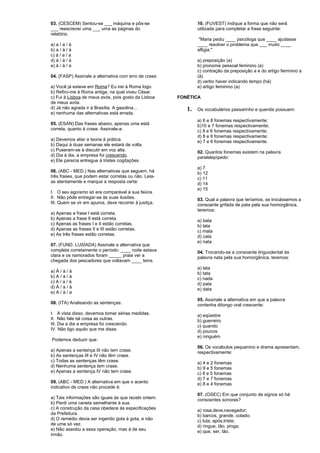 03. (CESCEM) Sentou-se ___ máquina e pôs-se 
___ reescrever uma ___ uma as páginas do 
relatório. 
a) a / a / à 
b) a / à / à 
c) à / a / a 
d) à / à / à 
e) à / à / a 
04. (FASP) Assinale a alternativa com erro de crase: 
a) Você já esteve em Roma? Eu irei à Roma logo. 
b) Refiro-me à Roma antiga, na qual viveu César. 
c) Fui à Lisboa de meus avós, pois gosto da Lisboa 
de meus avós. 
d) Já não agrada ir à Brasília. A gasolina... 
e) nenhuma das alternativas está errada. 
05. (ESAN) Das frases abaixo, apenas uma está 
correta, quanto à crase. Assinale-a: 
a) Devemos aliar a teoria à prática. 
b) Daqui à duas semanas ele estará de volta. 
c) Puseram-se à discutir em voz alta. 
d) Dia à dia, a empresa foi crescendo. 
e) Ele parecia entregue à tristes cogitações. 
06. (ABC - MED.) Nas alternativas que seguem, há 
três frases, que podem estar corretas ou não. Leia-as 
atentamente e marque a resposta certa: 
I. O seu egoísmo só era comparável à sua feiúra. 
II. Não pôde entregar-se às suas ilusões. 
III. Quem se vir em apuros, deve recorrer à justiça. 
a) Apenas a frase I está correta. 
b) Apenas a frase II está correta. 
c) Apenas as frases I e II estão corretas. 
d) Apenas as frases II e III estão corretas. 
e) As três frases estão corretas. 
07. (FUND. LUSÍADA) Assinale a alternativa que 
completa corretamente o período: ____ noite estava 
clara e os namorados foram _____ praia ver a 
chegada dos pescadores que voltavam ____ terra. 
a) Á / à / à 
b) A / à / à 
c) A / a / à 
d) À / a / à 
e) A / à / a 
08. (ITA) Analisando as sentenças: 
I. A vista disso, devemos tomar sérias medidas. 
II. Não fale tal coisa as outras. 
III. Dia a dia a empresa foi crescendo. 
IV. Não ligo aquilo que me disse. 
Podemos deduzir que: 
a) Apenas a sentença III não tem crase. 
b) As sentenças III e IV não têm crase. 
c) Todas as sentenças têm crase. 
d) Nenhuma sentença tem crase. 
e) Apenas a sentença IV não tem crase. 
09. (ABC - MED.) A alternativa em que o acento 
indicativo de crase não procede é: 
a) Tais informações são iguais às que recebi ontem. 
b) Perdi uma caneta semelhante à sua. 
c) A construção da casa obedece às especificações 
da Prefeitura. 
d) O remédio devia ser ingerido gota à gota, e não 
de uma só vez. 
e) Não assistiu a essa operação, mas à de seu 
irmão. 
10. (FUVEST) Indique a forma que não será 
utilizada para completar a frase seguinte: 
"Maria pediu ____ psicóloga que ____ ajudasse 
____ resolver o problema que ___ muito ____ 
afligia." 
a) preposição (a) 
b) pronome pessoal feminino (a) 
c) contração da preposição a e do artigo feminino a 
(à) 
d) verbo haver indicando tempo (há) 
e) artigo feminino (a) 
FONÉTICA 
1. Os vocabulários passarinho e querida possuem: 
a) 6 e 8 fonemas respectivamente; 
b)10 e 7 fonemas respectivamente; 
c) 9 e 6 fonemas respectivamente; 
d) 8 e 6 fonemas respectivamente; 
e) 7 e 6 fonemas respectivamente. 
02. Quantos fonemas existem na palavra 
paralelepípedo: 
a) 7 
b) 12 
c) 11 
d) 14 
e) 15 
03. Qual a palavra que teríamos, se trocássemos a 
consoante grifada de pata pela sua homorgânica, 
teremos: 
a) bata 
b) lata 
c) mata 
d) cata 
e) nata 
04. Trocando-se a consoante linguodental da 
palavra nata pela sua homorgânica, teremos: 
a) lata 
b) tata 
c) nada 
d) pata 
e) data 
05. Assinale a alternativa em que a palavra 
contenha ditongo oral crescente: 
a) eqüestre 
b) guerreiro 
c) quando 
d) poucos 
e) ninguém 
06. Os vocábulos pequenino e drama apresentam, 
respectivamente: 
a) 4 e 2 fonemas 
b) 9 e 5 fonemas 
c) 8 e 5 fonemas 
d) 7 e 7 fonemas 
e) 8 e 4 fonemas 
07. (OSEC) Em que conjunto de signos só há 
consoantes sonoras? 
a) rosa,deve,navegador; 
b) barcos, grande, colado; 
c) luta, após,triste; 
d) ringue, tão, pinga; 
e) que, ser, tão. 
 