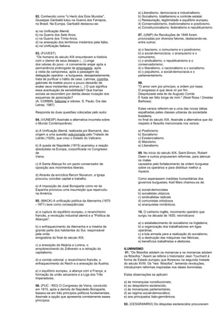 02. Conhecido como "o Herói dos Dois Mundos", 
Giuseppe Garibaldi lutou na Guerra dos Farrapos, 
no Brasil. Na Europa, Garibaldi destacou-se: 
a) na Unificação Alemã; 
b) na Guerra dos Sete Anos; 
c) na Guerra dos Trinta Anos; 
d) na anexação dos territórios irredentos pela Itália; 
e) na Unificação Italiana. 
03. (FUVEST) 
"Os homens do século XIX ensurdecem a história 
com o clamor de seus desejos (...) Longe 
dos odores do povo - é conveniente arejar após a 
permanência prolongada da empregada, após 
a visita da camponesa, após a passagem da 
delegação operária - a burguesia, desajeitadamente, 
trata de purificar o hálito de casa. Latrinas, cozinha, 
gabinete de toalete pouco a pouco deixarão de 
exalar seus insistentes aromas (...) O que significa 
essa acentuação da sensibilidade? Que tramas 
sociais se escondem por detrás dessa mutação dos 
esquemas de apreciação? 
(A. CORBIN, Sabores e odores, S. Paulo, Cia das 
Letras, 1987) 
Responda às duas questões colocadas pelo autor. 
04. (VUNESP) Assinale a alternativa incorreta sobre 
o Mundo Contemporâneo: 
a) A Unificação Alemã, realizada por Bismarck, deu 
origem a uma questão solucionada pelo Tratado de 
Latrão (1929), que criou o Estado do Vaticano. 
b) A queda de Napoleão (1815) acarretou a reação 
absolutista na Europa, corporificada no Congresso 
de 
Viena. 
c) A Santa Aliança foi um pacto conservador de 
oposição aos movimentos liberais. 
d) Através da encíclica Rerum Novarum, a Igreja 
procurou conciliar capital e trabalho. 
e) A imposição de José Bonaparte como rei da 
Espanha provocou uma insurreição que repercutiu 
na América. 
05. (MACK) A unificação política da Alemanha (1870 
- 1871) teve como conseqüências: 
a) a ruptura do equilíbrio europeu, o revanchismo 
francês, a revolução industrial alemã e a "Política de 
Alianças"; 
b) o enfraquecimento da Alemanha e a miséria de 
grande parte dos habitantes do Sul, responsável 
pela onda 
emigratória do final do século XIX; 
c) a anexação da Alsácia e Lorena, o 
empobrecimento do Zollverein e a retração do 
capitalismo; 
d) a corrida colonial, o revanchismo francês, o 
enfraquecimento do Reich e a anexação da Áustria; 
e) o equilíbrio europeu, a aliança com a França, a 
formação da união aduaneira e a Liga dos Três 
Imperadores. 
06. (PUC - RIO) O Congresso de Viena, concluído 
em 1815, após a derrota de Napoleão Bonaparte, 
baseou-se em três princípios políticos fundamentais. 
Assinale a opção que apresenta corretamente esses 
princípios: 
a) Liberalismo, democracia e industrialismo. 
b) Socialismo, totalitarismo e controle estatal. 
c) Restauração, legitimidade e equilíbrio europeu. 
d) Conservadorismo, tradicionalismo e positivismo. 
e) Constitucionalismo, federalismo e republicanismo. 
07. (UNIP) As Revoluções de 1848 foram 
provocadas por diversos fatores, destacando-se, 
entre outros: 
a) o fascismo, o comunismo e o positivismo; 
b) a social-democracia, o anarquismo e o 
comunismo; 
c) o sindicalismo, o republicanismo e o 
conservadorismo; 
d) o liberalismo, o nacionalismo e o socialismo. 
e) o populismo, a social-democracia e o 
parlamentarismo. 
08. 
"O amor vem por princípio, a ordem por base; 
O progresso é que deve vir por fim. 
Desprezaste esta lei de Augusto Comte 
E foste ser feliz longe de mim." (Noel Rosa / Orestes 
Barbosa) 
Estes versos referem-se a uma das novas idéias 
espalhadas pelas classes urbanas da sociedade 
brasileira, 
no final do século XIX. Assinale a alternativa que diz 
respeito à filosofia mencionada nos versos: 
a) Positivismo 
b) Socialismo 
c) Existencialismo 
d) Marxismo 
e) Liberalismo 
09. No início do século XIX, Saint-Simon, Robert 
Owen e outros propuseram reformas, para atenuar 
os males 
causados pelo fortalecimento da ordem burguesa 
sobre os operários e para distribuir melhor a 
riqueza. 
Como esperassem medidas humanitárias dos 
governos burgueses, Karl Marx chamou-os de: 
a) social-democratas 
b) socialistas utópicos 
c) sindicalistas radicais 
d) comunistas ortodoxos 
e) anarquistas românticos. 
10. O cartismo inglês, movimento operário que 
surgiu na década de 1830, reivindicava: 
a) o estabelecimento do socialismo na Inglaterra; 
b) a organização dos trabalhadores em ligas 
operárias; 
c) a luta armada para a realização do socialismo; 
d) a destruição das máquinas nas fábricas; 
e) benefícios trabalhistas e eleitorais. 
ILUMINISMO 
01. "Os filósofos adulam os monarcas e os monarcas adulam 
os filósofos." Assim se referia o historiador Jean Touchard à 
forma de Estado europeu que floresceu na segunda metade 
do século XVIII. Os "reis filósofos", temendo revoluções, 
introduziram reformas inspiradas nos ideais iluministas. 
Estas observações se aplicam: 
a) às monarquias constitucionais; 
b) ao despotismo esclarecido; 
c) às monarquias parlamentares; 
d) ao regime social-democrático; 
e) aos principados ítalo-germânicos. 
02. (CESGRANRIO) Os déspotas esclarecidos procuravam 
 