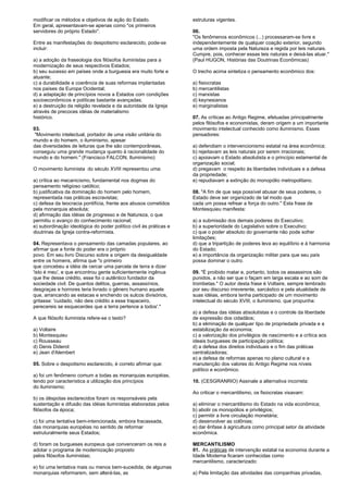 modificar os métodos e objetivos de ação do Estado. 
Em geral, apresentavam-se apenas como "os primeiros 
servidores do próprio Estado". 
Entre as manifestações do despotismo esclarecido, pode-se 
incluir: 
a) a adoção da fraseologia dos filósofos iluministas para a 
modernização de seus respectivos Estados; 
b) seu sucesso em países onde a burguesia era muito forte e 
atuante; 
c) a durabilidade e coerência de suas reformas implantadas 
nos países da Europa Ocidental; 
d) a adaptação de princípios novos a Estados com condições 
socioeconômicos e políticas bastante avançadas; 
e) a destruição da religião revelada e da autoridade da Igreja 
através de precoces idéias de materialismo 
histórico. 
03. 
"Movimento intelectual, portador de uma visão unitária do 
mundo e do homem, o iluminismo, apesar 
das diversidades de leituras que lhe são contemporâneas, 
conseguiu uma grande mudança quanto à racionalidade do 
mundo e do homem." (Francisco FALCON, Iluminismo) 
O movimento iluminista do século XVIII representou uma: 
a) crítica ao mecanicismo, fundamental nos dogmas do 
pensamento religioso católico; 
b) justificativa da dominação do homem pelo homem, 
representada nas práticas escravistas; 
c) defesa da teocracia pontifícia, frente aos abusos cometidos 
pela monarquia absoluta; 
d) afirmação das idéias de progresso e de Natureza, o que 
permitiu o avanço do conhecimento racional; 
e) subordinação ideológica do poder político civil às práticas e 
doutrinas da Igreja contra-reformista. 
04. Representava o pensamento das camadas populares, ao 
afirmar que a fonte do poder era o próprio 
povo. Em seu livro Discurso sobre a origem da desigualdade 
entre os homens, afirma que "o primeiro 
que concebeu a idéia de cercar uma parcela de terra e dizer 
'isto é meu', e que encontrou gente suficientemente ingênua 
que lhe desse crédito, esse foi o autêntico fundador da 
sociedade civil. De quantos delitos, guerras, assassínios, 
desgraças e horrores teria livrado o gênero humano aquele 
que, arrancando as estacas e enchendo os sulcos divisórios, 
gritasse: 'cuidado, não deis crédito a esse trapaceiro, 
perecereis se esquecerdes que a terra pertence a todos'." 
A que filósofo iluminista refere-se o texto? 
a) Voltaire 
b) Montesquieu 
c) Rousseau 
d) Denis Diderot 
e) Jean d'Alembert 
05. Sobre o despotismo esclarecido, é correto afirmar que: 
a) foi um fenômeno comum a todas as monarquias européias, 
tendo por característica a utilização dos princípios 
do iluminismo; 
b) os déspotas esclarecidos foram os responsáveis pela 
sustentação e difusão das idéias iluministas elaboradas pelos 
filósofos da época; 
c) foi uma tentativa bem-intencionada, embora fracassada, 
das monarquias européias no sentido de reformar 
estruturalmente seus Estados; 
d) foram os burgueses europeus que convenceram os reis a 
adotar o programa de modernização proposto 
pelos filósofos iluministas; 
e) foi uma tentativa mais ou menos bem-sucedida, de algumas 
monarquias reformarem, sem alterá-las, as 
estruturas vigentes. 
06. 
"Os fenômenos econômicos (...) processaram-se livre e 
independentemente de qualquer coação exterior, segundo 
uma ordem imposta pela Natureza e regida por leis naturais. 
Cumpre, pois, conhecer essas leis naturais e deixá-las atuar." 
(Paul HUGON, Histórias das Doutrinas Econômicas) 
O trecho acima sintetiza o pensamento econômico dos: 
a) fisiocratas 
b) mercantilistas 
c) marxistas 
d) keynesianos 
e) marginalistas 
07. As críticas ao Antigo Regime, efetuadas principalmente 
pelos filósofos e economistas, deram origem a um importante 
movimento intelectual conhecido como iluminismo. Esses 
pensadores: 
a) defendiam o intervencionismo estatal na área econômica; 
b) rejeitavam as leis naturais por serem irracionais; 
c) apoiavam o Estado absolutista e o princípio estamental de 
organização social; 
d) pregavam o respeito às liberdades individuais e a defesa 
da propriedade; 
e) repudiavam a extinção do monopólio metropolitano. 
08. "A fim de que seja possível abusar de seus poderes, o 
Estado deve ser organizado de tal modo que 
cada um possa refrear a força do outro." Esta frase de 
Montesquieu manifesta: 
a) a submissão dos demais poderes do Executivo; 
b) a superioridade do Legislativo sobre o Executivo; 
c) que o poder absoluto do governante não pode sofrer 
limitações; 
d) que a tripartição de poderes leva ao equilíbrio e à harmonia 
do Estado; 
e) a importância da organização militar para que seu país 
possa dominar o outro. 
09. "É proibido matar e, portanto, todos os assassinos são 
punidos, a não ser que o façam em larga escala e ao som de 
trombetas." O autor desta frase é Voltaire, sempre lembrado 
por seu discurso irreverente, sarcástico e pela atualidade de 
suas idéias, embora tenha participado de um movimento 
intelectual do século XVIII, o iluminismo, que propunha: 
a) a defesa das idéias absolutistas e o controle da liberdade 
de expressão dos cidadãos; 
b) a eliminação de qualquer tipo de propriedade privada e a 
estabilização da economia; 
c) a valorização dos privilégios de nascimento e a crítica aos 
ideais burgueses de participação política; 
d) a defesa dos direitos individuais e o fim das práticas 
centralizadoras; 
e) a defesa de reformas apenas no plano cultural e a 
manutenção dos valores do Antigo Regime nos níveis 
político e econômico. 
10. (CESGRANRIO) Assinale a alternativa incorreta: 
Ao criticar o mercantilismo, os fisiocratas visavam: 
a) eliminar o mercantilismo do Estado na vida econômica; 
b) abolir os monopólios e privilégios; 
c) permitir a livre circulação monetária; 
d) desenvolver as colônias; 
e) dar ênfase à agricultura como principal setor da atividade 
econômica. 
MERCANTILISMO 
01. As práticas de intervenção estatal na economia durante a 
Idade Moderna ficaram conhecidas como 
mercantilismo, caracterizado: 
a) Pela limitação das atividades das companhias privadas, 
 