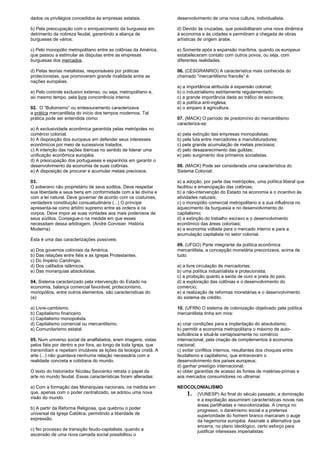 dados os privilégios concedidos às empresas estatais. 
b) Pela preocupação com o enriquecimento da burguesia em 
detrimento da nobreza feudal, garantindo a aliança de 
burgueses de vários. 
c) Pelo monopólio metropolitano entre as colônias da América, 
que passou a estimular as disputas entre as empresas 
burguesas dos mercados. 
d) Pelas teorias metalistas, responsáveis por práticas 
protecionistas, que promoveram grande rivalidade entre as 
nações européias. 
e) Pelo controle exclusivo extenso, ou seja, metropolitano e, 
ao mesmo tempo, pela livre concorrência interna. 
02. O “Bulionismo” ou entesouramento caracterizava 
a prática mercantilista do início dos tempos modernos. Tal 
prática pode ser entendida como: 
a) A exclusividade econômica garantida pelas metrópoles no 
comércio colonial. 
b) A disposição dos europeus em defender seus interesses 
econômicos por meio de sucessivos tratados. 
c) A intenção das nações ibéricas no sentido de liderar uma 
unificação econômica européia. 
d) A preocupação dos portugueses e espanhóis em garantir o 
desenvolvimento da economia de suas colônias. 
e) A disposição de procurar e acumular metais preciosos. 
03. 
O soberano não proprietário de seus súditos. Deve respeitar 
sua liberdade e seus bens em conformidade com a lei divina e 
com a lei natural. Deve governar de acordo com os costumes, 
verdadeira constituição consuetudinária (...) O príncipe 
apresenta-se como árbitro supremo entre as ordens e os 
corpos. Deve impor as suas vontades aos mais poderosos de 
seus súditos. Consegue-o na medida em que esses 
necessitam dessa arbitragem. (André Corvisier. História 
Moderna) 
Esta é uma das caracterizações possíveis: 
a) Dos governos coloniais da América. 
b) Das relações entre fiéis e as Igrejas Protestantes. 
c) Do Império Carolíngio. 
d) Dos califados islâmicos. 
e) Das monarquias absolutistas. 
04. Sistema caracterizado pela intervenção do Estado na 
economia, balança comercial favorável, protecionismo, 
monopólios, entre outros elementos, são características do 
(a): 
a) Livre-cambismo. 
b) Capitalismo financeiro. 
c) Capitalismo monopolista. 
d) Capitalismo comercial ou mercantilismo. 
e) Comunitarismo estatal. 
05. Num universo social de analfabetos, eram imagens, vistas 
pelos fiéis por dentro e por fora, ao longo de toda Igreja, que 
transmitiam e repetiam imutáveis as lições da teologia cristã. A 
arte (...) não guardava nenhuma relação necessária com a 
realidade concreta e cotidiana do mundo. 
O texto do historiador Nicolau Sevcenko retrata o papel da 
arte no mundo feudal. Essas características foram alteradas: 
a) Com a formação das Monarquias nacionais, na medida em 
que, apenas com o poder centralizado, se adotou uma nova 
visão do mundo. 
b) A partir da Reforma Religiosa, que quebrou o poder 
universal da Igreja Católica, permitindo a liberdade de 
expressão. 
c) No processo de transição feudo-capitalista, quando a 
ascensão de uma nova camada social possibilitou o 
desenvolvimento de uma nova cultura, individualista. 
d) Devido às cruzadas, que possibilitaram uma nova dinâmica 
à economia e às cidades e permitiram a chegada de obras 
artísticas de origem árabe. 
e) Somente após a expansão marítima, quando os europeus 
estabeleceram contato com outros povos, ou seja, com 
diferentes realidades. 
06. (CESGRANRIO) A característica mais conhecida do 
chamado “mercantilismo francês” é: 
a) a importância atribuída à expansão colonial; 
b) o industrialismo estritamente regulamentado; 
c) a grande importância dada ao tráfico de escravos; 
d) a política anti-inglesa; 
e) o amparo à agricultura. 
07. (MACK) O período de predomínio do mercantilismo 
caracteriza-se: 
a) pela extinção das empresas monopolistas; 
b) pela luta entre mercadores e manufaturadores; 
c) pela grande acumulação de metais preciosos; 
d) pelo desaparecimento das guildas; 
e) pelo surgimento dos primeiros socialistas. 
08. (MACK) Pode ser considerada uma característica do 
Sistema Colonial: 
a) a adoção, por parte das metrópoles, uma política liberal que 
facilitou a emancipação das colônias; 
b) a não-intervenção do Estado na economia e o incentivo às 
atividades naturais; 
c) o monopólio comercial metropolitano e a sua influência no 
aquecimento da burguesia e no desenvolvimento do 
capitalismo; 
d) a extinção do trabalho escravo e o desenvolvimento 
econômico das áreas coloniais; 
e) a economia voltada para o mercado interno e para a 
acumulação capitalista no setor colonial. 
09. (UFGO) Parte integrante da política econômica 
mercantilista, a concepção monetária preconizava, acima de 
tudo: 
a) a livre circulação de mercadorias; 
b) uma política industrialista e protecionista; 
c) a proibição quanto a saída de ouro e prata do país; 
d) a exploração das colônias e o desenvolvimento do 
comércio; 
e) a realização de reformas monetárias e o desenvolvimento 
do sistema de crédito. 
10. (UFRN) O sistema de colonização objetivado pela política 
mercantilista tinha em mira: 
a) criar condições para a implantação do absolutismo; 
b) permitir a economia metropolitana o máximo de auto-suficiência 
e situá-la vantajosamente no comércio 
internacional, pela criação de complementos à economia 
nacional; 
c) evitar conflitos internos, resultantes dos choques entre 
feudalismo e capitalismo, que entravavam o 
desenvolvimento dos países europeus; 
d) ganhar prestígio internacional; 
e) obter garantias de acesso às fontes de matérias-primas e 
aos mercados consumidores no ultramar. 
NEOCOLONIALISMO 
1. (VUNESP) Ao final do século passado, a dominação 
e a espoliação assumiram características novas nas 
áreas partilhadas e neocolonizadas. A crença no 
progresso, o darwinismo social e a pretensa 
superioridade do homem branco marcaram o auge 
da hegemonia européia. Assinale a alternativa que 
encerra, no plano ideológico, certo esforço para 
justificar interesses imperialistas: 
 
