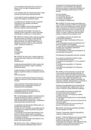 a) A humilhação sofrida pela China, durante um 
século e meio, era algo inimaginável para os 
ocidentais. 
b) A civilização deve ser imposta aos países e raças 
onde ela não pode nascer espontaneamente. 
c) A invasão de tecidos de algodão do Lancashire 
desferiu sério golpe no artesanato indiano. 
d) A diplomacia do canhão e do fuzil, a ação dos 
missionários e dos viajantes naturalistas 
contribuíram para 
quebrar a resistência cultural das populações 
africanas, asiáticas e latino-americanas. 
e) O mapa das comunicações nos ensina: as 
estradas de ferro colocavam os portos das áreas 
colonizadas em contato com o mundo exterior. 
02. (UNITAU) O Império Chinês, sofrendo pressões 
de vários países, foi obrigado a ceder algumas 
partes de seu território a países europeus. Um 
desses territórios, em poder do Reino Unido, foi 
devolvido ao governo chinês no século passado 
(1997). Trata-se do território de: 
a) Cingapura 
b) Macau 
c) Taiwan 
d) Hong Kong 
e) Saigon 
03. (FUVEST) No século XIX, a história inglesa foi 
marcada pelo longo reinado da rainha Vitória. Seu 
governo 
caracterizou-se: 
a) pela grande popularidade da rainha, apesar dos 
poderes que lhe concedia o regime monárquico 
absolutista vigente; 
b) pela expansão do Império Colonial Britânico na 
América, explorado através do monopólio comercial 
e do 
tráfico de escravos; 
c) pelo início da Revolução Industrial, que levou a 
Inglaterra a tornar-se a maior produtora de tecidos 
de seda; 
d) por sucessivas crises políticas internas, que 
contribuíram para a estagnação econômica e 
empobrecimento da população; 
e) por grande prosperidade econômica e 
estabilidade política, em contraste com uma 
acentuada desigualdade social. 
04. A industrialização acelerada de diversos países, 
ao longo do século XIX, alterou o equilíbrio e a 
dinâmica das relações internacionais. Com a 
Segunda Revolução Industrial surgiu o imperialismo, 
cuja característica marcante foi o(a): 
a) substituição das intervenções militares pelo uso 
da diplomacia internacional; 
b) busca de novos mercados consumidores para as 
manufaturas e os capitais excedentes dos países 
industrializados; 
c) manutenção da autonomia administrativa e dos 
governos nativos naquelas áreas conquistadas; 
d) procura de especiarias, ouro e produtos tropicais 
inexistentes na Europa; 
e) transferência de tecnologia, estimulada por uma 
política não-intervencionista. 
05. (FEI) De 1815 a 1891, a Inglaterra viveu um 
período de grande estabilidade política interna, 
combinada com acentuado desenvolvimento 
econômico, o que possibilitou aos ingleses o 
domínio dos mares e a expansão colonialista. As 
principais realizações desse período se deram 
durante: 
a) a Era Vitoriana 
b) a Revolução Gloriosa 
c) o governo de Henrique VIII 
d) o governo de Elizabeth I 
e) a instalação do anglicanismo 
06. (VUNESP) O mundo europeu escandalizou-se 
com a rebelião dos Boxers (1900) e se surpreendeu, 
depois, com sua conseqüências, as quais, de certo 
modo, antecipavam os movimentos nacionalistas 
que iriam revolucionar a China no século XX. As 
relações entre os europeus e o governo imperial 
chinês, no entanto, contribuíram para alimentar 
reações e ressentimentos populares contra: 
I. os privilégios comerciais concedidos aos 
comerciantes estrangeiros; 
II. os navios a vapor, as estradas de ferro e os 
telégrafos; 
III. os missionários europeus que desfrutavam do 
direito de residência e de pregação; 
IV. a luta de boxe, patrocinada diariamente pelos 
membros das comunidades diplomáticas 
estabelecidas em Pequim; 
V. a intervenção dos missionários estrangeiros na 
administração dos governos. 
Consideradas as proposições anteriores, assinale: 
a) se apenas a proposição IV estiver correta; 
b) se todas estiverem corretas; 
c) se apenas as proposições I, II, III e V estiverem 
corretas; 
d) se apenas as proposições I e V estiverem 
incorretas; 
e) se apenas as proposições II e III estiverem 
incorretas. 
07. (UDESC) A China desponta nos dias de hoje 
como uma das possíveis grandes potências do 
nosso século. Todavia, até meados do século XIX, 
ela era um país em grande parte isolado do restante 
do mundo e que, apesar de apresentar uma 
economia enfraquecida, resistia à voracidade dos 
interesses ocidentais. Naquela época, os primeiros a 
quebrar esse isolamento foram os ingleses. 
Assinale a única alternativa que corresponde aos 
meios empregados pelos ingleses para impor à 
China o comércio e outras influências ocidentais: 
a) O monopólio do comércio da região pela 
Companhia das Índias Ocidentais. 
b) A guerra do Ópio, com ataques às cidades 
portuárias chinesas. 
c) A assinatura de tratados de livre comercialização 
do chá inglês. 
d) A Guerra dos Boxers, que levou ao extermínio os 
nativos da região. 
e) A imposição à China de uma nova forma de 
governo com feições ocidentais. 
08. (FATEC) Ata Geral da Conferência de Berlim, 
em 26 de fevereiro de 1885: 
"Capítulo I: Declaração referente à liberdade de 
comércio na Bacia do Congo... 
Artigo 6° - Todas as Potências que exercem direitos 
de soberania ou uma influência nos referidos 
territórios comprometem-se a velar pela 
conservação dos aborígines e pela melhoria de suas 
condições morais e materiais de existência e a 
cooperar na supressão da escravatura e 
 