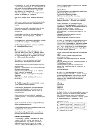 principalmente do tráfico de negros; elas protegerão 
e favorecerão, sem distinção de nacionalidade ou de 
culto, todas as instituições e empresas religiosas, 
científicas ou de caridade, criadas e organizadas 
para esses fins ou que tendam a 
instruir os indígenas e a lhes fazer compreender e 
apreciar as vantagens da Civilização." 
Pela leitura do texto acima, podemos deduzir que 
ele: 
a) demonstra que os interesses capitalistas voltados 
para investimentos financeiros eram a tônica do 
tratado; 
b) caracteriza a atração exercida pela abundância 
de recursos minerais, notadamente na região 
subsaariana; 
c) explicita as intenções de natureza religiosa do 
imperialismo, através da proteção à ação dos 
missionários; 
d) revela a própria ideologia do colonialismo europeu 
ao se referir às "vantagens da Civilização"; 
e) reflete a preocupação das potências capitalistas 
em manter a escravidão negra. 
09. 
"O comércio do ópio é feito pelos ingleses. este 
povo, não tendo do que viver na sua terra, procura 
escravizar os outros países." (Memorial elaborado 
por um chinês e dirigido ao imperador Tao-Kwang 
em 1838, antes da Guerra do Ópio) 
Com base no trecho apresentado, assinale a 
alternativa que identifica a posição do autor: 
a) Evidencia a atuação do colonizador no processo 
da colonização. 
b) Reflete o inconformismo do colonizado diante da 
opressão neocolonialista. 
c) Mostra uma opinião ambígua, ao ver o Oriente 
como "invenção" do Ocidente. 
d) Admite melhorias nas condições materiais da 
população. 
e) Revela uma atitude racista perante os povos 
colonizados. 
10. (PUCC) A expansão neocolonialista do século 
XIX foi acelerada, essencialmente: 
a) pela disputa de mercados consumidores para 
produtos industrializados e de investimentos de 
capitais para novos projetos, além da busca de 
matérias-primas; 
b) pelo crescimento incontrolado da população 
européia, gerando a necessidade de migração para 
África e 
Ásia; 
c) pela necessidade de irradiar a superioridade da 
cultura européia pelo mundo; 
d) pelo desenvolvimento do capitalismo comercial e 
das práticas do mercantilismo; 
e) pela distribuição igualitária dos monopólios de 
capitais e pelo decréscimo da produção industrial. 
O MUNDO PÓS-GUERRA 
1. (CESGRANRIO) Durante a presidência de Harry 
Truman (1945 - 53), criou-se uma doutrina de 
segurança Nacional, cujo objetivo era conter o 
avanço do comunismo no mundo. Na Europa, 
adotou-se o Plano Marshall. Na América Latina, os 
Estados Unidos buscaram uma política de alianças, 
cuja expressão foi o(a): 
a) Pacto Andino 
b) Tratado Interamericano da Assistência Recíproca; 
c) Tratado de Bryan-Chamorro; 
d) Tratado de Guadalupe-Hidalgo; 
e) Primeira Conferência Pan-Americana. 
02. (FATEC) A reconstrução econômica do Japão, 
acelerada após 1950, é explicada principalmente: 
a) pelos progressos da agricultura, dirigida 
prioritariamente para produção de matérias-primas; 
b) pela maciça aplicação de capitais na produção e 
pela mão-de-obra numerosa e barata; 
c) pela facilidade de comércio com os países 
asiáticos graças à construção de uma grande frota 
mercante; 
d) pela abundância de riquezas minerais; 
e) pela existência de um 
importante mercado consumidor interno. 
03. (UEL) As mudanças no panorama internacional, 
representadas pela vitória socialista de Mao Tsé- 
Tung na China, pela eclosão da Guerra da Coréia e 
pelas crescentes dificuldades no relacionamento 
com a URSS, repercutiram na forma de tratamento 
dispensada pelos Estados Unidos ao Japão. Este, 
de "inimigo vencido", passou a: 
a) atuar como o mais forte aliado da URSS naquela 
região; 
b) ser a principal base de operações norte-americanas 
na Ásia; 
c) competir com as forças econômicas alemãs e 
inglesas; 
d) buscar alcançar seu nível econômico do antes da 
Primeira Guerra Mundial; 
e) menosprezar a política de participação do 
pessoal, que visa à integração do trabalhador no 
esquema da 
empresa capitalista. 
04. (FATEC) A Guerra do Vietnã - símbolo da 
resistência do povo vietnamita - submeteu as forças 
militares americanas à sua mais fragorosa derrota. 
Para os vietnamitas, a presença americana no 
Sudeste da Ásia apenas substituía as forças 
colonialistas da: 
a) França 
b) Inglaterra 
c) Holanda 
d) Bélgica 
e) Alemanha 
05. (PUC - RIO) A partir da observação do mapa dos 
territórios ocupados por Israel na Guerra dos Seis 
Dias (1967), localize as áreas que deverão ser 
restituídas aos palestinos conforme o recente acordo 
de paz entre palestinos e israelenses (1993): 
INCLUDEPICTURE 
"http://www.coladaweb.com/questoes/historia/omupgu1.j 
pg" * MERGEFORMATINET INCLUDEPICTURE 
"http://www.coladaweb.com/questoes/historia/omupgu1.j 
pg" * MERGEFORMATINET INCLUDEPICTURE 
"http://www.coladaweb.com/questoes/historia/omupgu1.j 
pg" * MERGEFORMATINET 
 