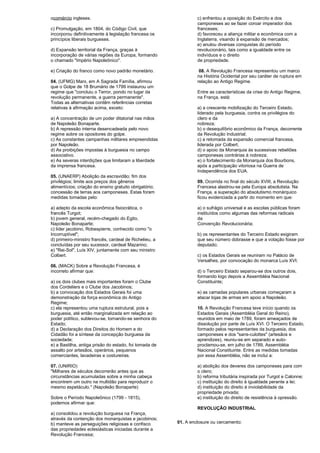 ocomércio ingleses. 
c) Promulgação, em 1804, do Código Civil, que 
incorporou definitivamente à legislação francesa os 
princípios liberais burgueses. 
d) Expansão territorial da França, graças à 
incorporação de várias regiões da Europa, formando 
o chamado "Império Napoleônico". 
e) Criação do franco como novo padrão monetário. 
04. (UFMG) Marx, em A Sagrada Família, afirmou 
que o Golpe de 18 Brumário de 1799 instaurou um 
regime que "concluiu o Terror, pondo no lugar da 
revolução permanente, a guerra permanente". 
Todas as alternativas contêm referências corretas 
relativas à afirmação acima, exceto: 
a) A concentração de um poder ditatorial nas mãos 
de Napoleão Bonaparte. 
b) A repressão interna desencadeada pelo novo 
regime sobre os opositores do golpe. 
c) As constantes campanhas militares empreendidas 
por Napoleão. 
d) As proibições impostas à burguesia no campo 
associativo. 
e) As severas interdições que limitaram a liberdade 
da imprensa francesa. 
05. (UNAERP) Abolição da escravidão; fim dos 
privilégios; limite aos preços dos gêneros 
alimentícios; criação do ensino gratuito obrigatório; 
concessão de terras aos camponeses. Estas foram 
medidas tomadas pelo: 
a) adepto da escola econômica fisiocrática, o 
francês Turgot; 
b) jovem general, recém-chegado do Egito, 
Napoleão Bonaparte; 
c) líder jacobino, Robespierre, conhecido como "o 
Incorruptível"; 
d) primeiro-ministro francês, cardeal de Richelieu, a 
concluídas por seu sucessor, cardeal Mazarino; 
e) "Rei-Sol", Luís XIV, juntamente com seu ministro 
Colbert. 
06. (MACK) Sobre a Revolução Francesa, é 
incorreto afirmar que: 
a) os dois clubes mais importantes foram o Clube 
dos Cordeliers e o Clube dos Jacobinos; 
b) a convocação dos Estados Gerais foi uma 
demonstração da força econômica do Antigo 
Regime; 
c) ela representou uma ruptura estrutural, pois a 
burguesia, até então marginalizada em relação ao 
poder político, sublevou-se, tornando-se senhora do 
Estado; 
d) a Declaração dos Direitos do Homem e do 
Cidadão foi a síntese da concepção burguesa da 
sociedade; 
e) a Bastilha, antiga prisão do estado, foi tomada de 
assalto por artesãos, operários, pequenos 
comerciantes, lavadeiras e costureiras. 
07. (UNIRIO) 
"Milhares de séculos decorrerão antes que as 
circunstâncias acumuladas sobre a minha cabeça 
encontrem um outro na multidão para reproduzir o 
mesmo espetáculo." (Napoleão Bonaparte) 
Sobre o Período Napoleônico (1799 - 1815), 
podemos afirmar que: 
a) consolidou a revolução burguesa na França, 
através da contenção dos monarquistas e jacobinos; 
b) manteve as perseguições religiosas e confisco 
das propriedades eclesiásticas iniciadas durante a 
Revolução Francesa; 
c) enfrentou a oposição do Exército e dos 
camponeses ao se fazer coroar imperador dos 
franceses; 
d) favoreceu a aliança militar e econômica com a 
Inglaterra, visando à expansão de mercados; 
e) anulou diversas conquistas do período 
revolucionário, tais como a igualdade entre os 
indivíduos e o direito 
de propriedade. 
08. A Revolução Francesa representou um marco 
na História Ocidental por seu caráter de ruptura em 
relação ao Antigo Regime. 
Entre as características da crise do Antigo Regime, 
na França, está: 
a) a crescente mobilização do Terceiro Estado, 
liderado pela burguesia, contra os privilégios do 
clero e da 
nobreza; 
b) o desequilíbrio econômico da França, decorrente 
da Revolução Industrial; 
c) a retomada da expansão comercial francesa, 
liderada por Colbert; 
d) o apoio da Monarquia às sucessivas rebeliões 
camponesas contrárias à nobreza; 
e) o fortalecimento da Monarquia dos Bourbons, 
após a participação vitoriosa na Guerra de 
Independência dos EUA. 
09. Ocorrida no final do século XVIII, a Revolução 
Francesa alastrou-se pela Europa absolutista. Na 
França, a superação do absolutismo monárquico 
ficou evidenciada a partir do momento em que: 
a) o sufrágio universal e as escolas públicas foram 
instituídos como algumas das reformas radicais 
da 
Convenção Revolucionária; 
b) os representantes do Terceiro Estado exigiram 
que seu número dobrasse e que a votação fosse por 
deputado; 
c) os Estados Gerais se reuniram no Palácio de 
Versalhes, por convocação do monarca Luís XVI; 
d) o Terceiro Estado separou-se dos outros dois, 
formando logo depois a Assembléia Nacional 
Constituinte; 
e) as camadas populares urbanas começaram a 
atacar lojas de armas em apoio a Napoleão. 
10. A Revolução Francesa teve início quando os 
Estados Gerais (Assembléia Geral do Reino), 
reunidos em maio de 1789, foram ameaçados de 
dissolução por parte de Luís XVI. O Terceiro Estado, 
formado pelos representantes da burguesia, dos 
camponeses e dos "sans-culottes" (artesãos e 
aprendizes), reuniu-se em separado e auto-proclamou- 
se, em julho de 1789, Assembléia 
Nacional Constituinte. Entre as medidas tomadas 
por essa Assembléia, não se inclui a: 
a) abolição dos deveres dos camponeses para com 
o clero; 
b) reforma tributária inspirada por Turgot e Calonne; 
c) instituição do direito à igualdade perante a lei; 
d) instituição do direito à inviolabilidade da 
propriedade privada; 
e) instituição do direito de resistência à opressão. 
REVOLUÇÃO INDUSTRIAL 
01. A enclosure ou cercamento: 
 