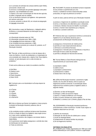 a) é o processo de extinção dos campos abertos (open fields), 
provocando o êxodo rural; 
b) provocou a substituição dos grandes domínios rurais pelos 
pequenos, cuja rentabilidade era maior; 
c) implicou uma maior concentração de mão-de-obra agrícola, 
ao deter a migração para as cidades; 
d) foi um fenômeno exclusivo da Inglaterra, não aparecendo 
em nenhum outro país; 
e) ocorreu somente no século XIX, em virtude da estagnação 
do mercado consumidor. 
02. A locomotiva a vapor de Stephenson, o telégrafo elétrico 
de Morse e o processo Bessemer de fabricação do aço 
correspondem: 
a) à Revolução Industrial antes de 1760; 
b) à Revolução Industrial entre 1860 e 1900; 
c) às inovações técnicas anteriores a 1860; 
d) às inovações técnicas posteriores a 1860; 
e) esses inventos ocorreram já no século XX, portanto, na 3ª 
Revolução Industrial. 
03. "Para ele, os fatos econômicos e a luta de classes são o 
motor da História; o triunfo do proletariado e a implantação de 
uma sociedade sem classes são o objetivo final. Esse objetivo, 
contudo, só será alcançado com a união de todos os 
proletários." 
O texto acima refere-se ao criador do socialismo científico: 
a) Karl Marx 
b) Vladimir Lenin 
c) Saint-Simon 
d) Pedro Kropotkin 
e) Adam Smith 
04. O primeiro país a se industrializar na Europa depois da 
Inglaterra foi: 
a) a França 
b) a Itália 
c) a Rússia 
d) a Bélgica 
e) a Alemanha 
05. Entre os fatores que fizeram da Inglaterra o berço propício 
à eclosão da Revolução Industrial, podemos citar os 
seguintes: 
a) As condições sociais e políticas da época eram favoráveis. 
b) Com a criação do Banco da Inglaterra, essa nação tornou-se 
o maior centro capitalista da época. 
c) O sistema corporativo não chegara a se enraizar desde a 
Idade Média. 
d) A supremacia naval inglesa assegurava o controle das rotas 
de distribuição de mercadorias. 
e) Todas as anteriores. 
06. (PUCCAMP) "O produto da atividade humana é separado 
de seu produtor e açambarcado por uma 
minoria: a substância humana é absorvida pelas coisas 
produzidas, em lugar de pertencer ao homem." 
A partir do texto, pode-se afirmar que a Revolução Industrial: 
a) produziu a hegemonia do capitalista na produção social; 
b) tornou a manufatura uma alternativa para o artesanato; 
c) introduziu métodos manuais de trabalho na produção; 
d) tornou o homem mais importante que a máquina; 
e) valorizou o produtor autônomo. 
07. Podemos dizer que a supremacia marítima e comercial da 
Inglaterra foi um dos fatores decisivos para o 
processamento da Revolução Industrial porque: 
a) assegurava o fornecimento de matéria-prima; 
b) permitia um maior desenvolvimento técnico; 
c) eliminava a concorrência francesa; 
d) assegurava o mercado para as manufaturas e impunha a 
diminuição de seus custos de produção; 
e) permitia a utilização de mão-de-obra escrava. 
08. Thomas Malthus e David Ricardo distinguiram-se 
respectivamente por suas teorias sobre: 
a) população e salário; 
b) salário e lucro; 
c) população e protecionismo; 
d) protecionismo e salário; 
e) laissez faire e leis do trigo. 
09. (UERJ) Na Revolução Industrial, o pioneirismo inglês 
resultou de uma série de fatores, entre os quais sua 
hegemonia marítimo-comercial. A concretização dessa 
hegemonia ficou evidente quando a Inglaterra adotou a 
seguinte medida: 
a) Decretou os Atos de Navegação. 
b) Extinguiu o tráfico de escravos negros. 
c) Assinou o Tratado de Methuen com Portugal. 
d) Abriu os portos chineses aos navios ingleses. 
e) Redefiniu o comércio com o Oriente, graças à Paz de Haia. 
10. (CESGRANRIO) A Revolução Industrial transformou 
profundamente a ordem econômica mundial. Suas origens na 
Inglaterra relacionam-se com o(a): 
a) declínio da monarquia; 
b) liberação de mão-de-obra da cidade para o campo; 
c) triunfo da ideologia liberal; 
d) fortalecimento do sistema familiar de produção; 
e) fim da hegemonia marítima. 
SISTEMAS COLONIALISTAS 
01. (VUNESP) Leon Trotsky argumentava em 1904 que a tese 
política defendida por Lenin poderia "conduzir a organização 
 