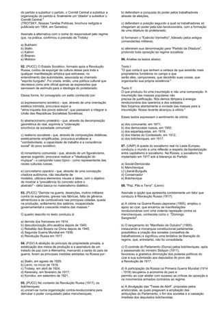 do partido a substituir o partido, o Comitê Central a substituir a 
organização do partido e, finalmente um 'ditador' a substituir o 
Comitê Central." 
(TROTSKY, Nossas Tarefas Políticas, brochura redigida e 
publicada em 1904, em Genebra) 
Assinale a alternativa com o nome do responsável pelo regime 
que, na prática, confirmou a previsão de Trotsky: 
a) Bukharin 
b) Stalin 
c) Kalinin 
d) Brejnev 
e) Molotov 
02. (PUCC) O Estado Soviético, formado após a Revolução 
Russa, cuidou de expurgar da cultura desse país toda e 
qualquer manifestação artística que estivesse, no 
entendimento das autoridades, associada ao chamado 
"espírito burguês". Foi criada, então, uma política cultural que 
decretava como arte oficial apenas as expressões que 
servissem de estímulo para a ideologia do proletariado. 
Dessa forma, foi consagrado um estilo conhecido por: 
a) expressionismo soviético - que, através de uma orientação 
estética intimista, procurava expor a 
"alma inquieta dos povos eslavos", que passaram a integrar a 
União das Repúblicas Socialistas Soviéticas; 
b) abstracionismo proletário - que, através da decomposição 
geométrica do real, exprimia a "ordenação 
sincrônica da sociedade comunista"; 
c) realismo socialista - que, através de composições didáticas, 
esteticamente simplificadas, procurava enaltecer a 
"combatividade, a capacidade de trabalho e a consciência 
social" do povo soviético; 
d) romantismo comunista - que, através de um figurativismo, 
apenas sugerido, procurava realizar a "idealização do 
mujique" - o camponês russo típico - como representante das 
raízes culturais russas; 
e) concretismo operário - que, através de uma concepção 
criadora autônoma, não resultante de 
modelos, utilizava elementos visuais e táteis, com o objetivo 
de mostrar a "prevalência do concreto sobre o 
abstrato" - idéia básica no materialismo dialético. 
03. (PUCC) "Derrota na guerra, deserções, motins militares 
contra os superiores, greves nas fábricas, falta de gêneros 
alimentícios e de combustíveis nas principais cidades, queda 
na produção, aviltamento dos salários, incapacidade 
governamental e crescente miséria das massas." 
O quadro descrito no texto conduziu à: 
a) derrota dos franceses em 1914; 
b) descolonização afro-asiática depois de 1945; 
c) Rebelião dos Boxers na China depois de 1945; 
d) Segunda Guerra Mundial em 1939; 
e) Revolução Russa em 1917. 
04. (FGV) A abolição do princípio da propriedade privada, a 
estatização dos meios de produção e a assinatura de um 
tratado de paz com a Alemanha, marcando a saída do país da 
guerra, foram as principais medidas adotadas na Rússia por: 
a) Stalin, em agosto de 1929; 
b) Lenin, no início de 1918; 
c) Trotsky, em abril de 1924; 
d) Kerensky, em fevereiro de 1917; 
e) Kornilov, em setembro de 1921. 
05. (PUCC) No contexto da Revolução Russa (1917), os 
bolcheviques: 
a) uniram-se numa organização contra-revolucionária para 
derrubar o poder conquistado pelos mencheviques; 
b) defendiam a conquista do poder pelos trabalhadores 
através de eleições; 
c) defendiam a posição segundo a qual os trabalhadores só 
chegariam ao poder pela luta revolucionária, com a formação 
de uma ditadura do proletariado; 
d) formaram o "Exército Vermelho", liderado pelos antigos 
comandantes militares; 
e) alteraram sua denominação para "Partido da Ditadura", 
proibindo toda oposição ao regime socialista. 
06. Analise os textos abaixo: 
Texto I 
"O que conta é que tenham a certeza de que existirão mais 
proprietários fundiários no campo e que 
serão eles, camponeses, que decidirão suas coisas, que 
organizarão sua própria existência." 
Texto II 
O que produziu foi uma insurreição e não uma composição. A 
insurreição das massas populares não 
precisa de justificação. Nós demos têmpera à energia 
revolucionária dos operários e dos soldados. 
Nós forjamos abertamente a vontade das massas para a 
insurreição. Nosso levante alcançou a vitória." 
Esses textos expressam o sentimento de vitória: 
a) dos comunards, em 1871; 
b) dos democratas russos, em 1905; 
c) dos espartaquistas, em 1919; 
d) dos líderes do Contestado, em 1912; 
e) dos bolcheviques, em 1917. 
07. (UNIP) A queda do socialismo real no Leste Europeu 
conduziu o mundo a uma reflexão a respeito da bipolarização 
entre capitalismo e socialismo. Na Rússia, o socialismo foi 
implantado em 1917 sob a liderança do Partido: 
a) Social-Democrata 
b) Menchevique 
c) Liberal-Burguês 
d) Conservador 
e) Bolchevique 
08. "Paz, Pão e Terra". (Lenin) 
Assinale a opção que apresenta corretamente um fator que 
conduziu à Revolução Russa (1917): 
a) A vitória na Guerra Russo-Japonesa (1905), ampliou o 
apoio ao czar, que encerrou as manifestações 
revolucionárias com uma violenta repressão contra os 
mencheviques, conhecida como o "Domingo 
Sangrento". 
b) O lançamento do "Manifesto de Outubro" (1905), 
instaurando a monarquia constitucional parlamentar, 
possibilitou a criação dos sovietes (conselhos de 
trabalhadores) e significou uma tentativa de liberação do 
regime, que, entretanto, não foi consolidada. 
c) O controle do Parlamento (Duma) pelos bolcheviques, após 
o assassinato do ministro Stolypin (1911), 
favoreceu a gradativa diminuição dos poderes políticos do 
czar e sua submissão aos deputados do povo até 
a Revolução de 1917. 
d) A participação da Rússia na Primeira Guerra Mundial (1914 
- 1918) recuperou a economia do país e 
permitiu ao czar abafar com sucesso as críticas da oposição e 
os movimentos armados contrários ao regime. 
e) A divulgação das "Teses de Abril", propostas pelos 
aristocratas, as quais pregavam a ampliação das 
atribuições do Parlamento, o fim dos sovietes e a cassação 
imediata dos deputados bolchevistas. 
 