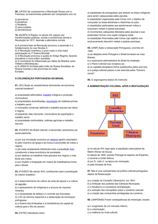 09. (UFGO) Se compararmos a Revolução Russa com a 
Francesa, os bolchevistas poderiam ser comparados com os: 
a) girondinos 
b) jacobinos 
c) feuillants 
d) sans-culottes 
e) termidorianos 
10. (ACAFE) A Rússia, no século XX, passou por 
transformações políticas, sociais e econômicas devido à 
Revolução de 1917. Assinale a alternativa correta: 
a) A primeira fase da Revolução provocou a ascensão e o 
fortalecimento do czar Nicolau II. 
b) A Revolução incentivou o povo russo a uma maior 
participação na 1ª Guerra Mundial. 
c) A Revolução provocou a queda do Antigo Regime, fazendo 
prevalecer a nova ordem socialista. 
d) O movimento foi influenciado por idéias de filósofos como 
Voltaire e Montesquieu. 
e) A URSS foi formada pela União da Rússia Socialista, da 
Rússia Czarista e das províncias do Leste 
Europeu. 
A COLONIZAÇÃO PORTUGUESA NO BRASIL 
01. (GV) Quais as características dominantes da economia 
colonial brasileira? 
a) propriedade latifundiária, trabalho indígena e produção 
monocultura; 
b) propriedades diversificadas, exportação de matérias-primas 
e trabalho servil; 
c) monopólio comercial, latifúndio e trabalho escravo de índios 
e negros; 
d) pequenas vilas mercantis, monocultura de exportação e 
trabalho servil; 
e) propriedade minifundiária, colônias agrícolas e trabalho 
escravo. 
02. (FUVEST) No Brasil colonial, a escravidão caracterizou-se 
essencialmente: 
a) por sua vinculação exclusiva ao sistema agrário exportador; 
b) pelo incentivo da Igreja e da Coroa à escravidão de índios e 
negros; 
c) por estar amplamente distribuída entre a população livre, 
constituindo a base econômica da sociedade; 
d) por destinar os trabalhos mais penosos aos negros e mais 
leves aos índios; 
e) por impedir a emigração em massa de trabalhadores livres 
para o Brasil. 
03. (FUVEST) No século XVII, contribuíram para a penetração 
do interior brasileiro: 
a) o desenvolvimento da cultura da cana-de-açúcar e a cultura 
de algodão; 
b) o apresamento de indígenas e a procura de riquezas 
minerais; 
c) a necessidade de defesa e o controle aos franceses; 
d) o fim do domínio espanhol e a restauração da monarquia 
portuguesa; 
e) a Guerra dos Emboabas e a transferência da capital da 
colônia para o Rio de Janeiro. 
04. (FATEC) Bandeiras eram: 
a) expedições de portugueses que atraíam as tribos indígenas 
para serem catequizadas pelos jesuítas; 
b) expedições organizadas pela Coroa com o objetivo de 
conquistar as áreas litorâneas e ribeirinhas do país; 
c) expedições particulares que aprisionavam índios e 
buscavam metais e pedras preciosas; 
d) movimentos catequistas liderados pelos jesuítas e que 
pretendiam formar uma nação indígena cristã; 
e) expedições financiadas pela Coroa cujo objetivo era 
exclusivamente descobrir metais e pedras preciosas. 
05. (UNIP) Após a restauração Portuguesa, ocorrida em 
1640: 
a) as relações entre Portugal e o Brasil tornaram-se mais 
liberais; 
b) a autonomia administrativa do Brasil foi ampliada; 
c) o Pacto Colonial luso enrijeceu-se; 
d) os capitães-donatários forma substituídos pelos vice-reis; 
e) a justiça colonial passou a ser exercida pelos "homens 
novos". 
06. O organograma abaixo foi instituído: 
A ADMINISTRAÇÃO COLONIAL APÓS A RESTAURAÇÃO 
a) no século XVI, logo após a expedição colonizadora de 
Martin Afonso de Sousa; 
b) depois de 1640, quando Portugal se separou da Espanha; 
c) durante a União Ibérica; 
d) por D. João V, na época da mineração; 
e) pela Dinastia de Avis. 
07. Não é uma característica da política colonial portuguesa, 
depois da Restauração: 
a) a criação do Conselho Ultramarino, em 1641; 
b) a limitação dos poderes das Câmaras Municipais; 
c) o fiscalismo e a excessiva centralização; 
d) a extinção dos monopólios sobre o comércio colonial; 
e) a criação das companhias privilegiadas de comércio. 
08. (UNIFENAS) Foram conseqüências da mineração, exceto: 
a) o surgimento de um mercado interno; 
b) a urbanização; 
c) a melhoria do nível cultural; 
 