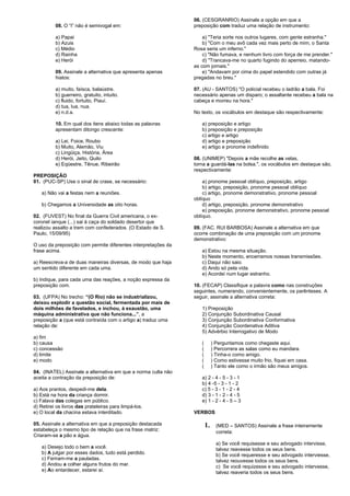 08. O “I” não é semivogal em: 
a) Papai 
b) Azuis 
c) Médio 
d) Rainha 
e) Herói 
09. Assinale a alternativa que apresenta apenas 
hiatos: 
a) muito, faísca, balaústre. 
b) guerreiro, gratuito, intuito. 
c) fluido, fortuito, Piauí. 
d) tua, lua, nua. 
e) n.d.a. 
10. Em qual dos itens abaixo todas as palavras 
apresentam ditongo crescente: 
a) Lei, Foice, Roubo 
b) Muito, Alemão, Viu 
c) Lingüiça, História, Área 
d) Herói, Jeito, Quilo 
e) Eqüestre, Tênue, Ribeirão 
PREPOSIÇÃO 
01. (PUC-SP) Use o sinal de crase, se necessário: 
a) Não vai a festas nem a reuniões. 
b) Chegamos a Universidade as oito horas. 
02. (FUVEST) No final da Guerra Civil americana, o ex-coronel 
ianque (...) sai à caça do soldado desertor que 
realizou assalto a trem com confederados. (O Estado de S. 
Paulo, 15/09/95) 
O uso da preposição com permite diferentes interpretações da 
frase acima. 
a) Reescreva-a de duas maneiras diversas, de modo que haja 
um sentido diferente em cada uma. 
b) Indique, para cada uma das reações, a noção expressa da 
preposição com. 
03. (UFPA) No trecho: “(O Rio) não se industrializou, 
deixou explodir a questão social, fermentada por mais de 
dois milhões de favelados, e inchou, à exaustão, uma 
máquina administrativa que não funciona...”, a 
preposição a (que está contraída com o artigo a) traduz uma 
relação de: 
a) fim 
b) causa 
c) concessão 
d) limite 
e) modo 
04. (INATEL) Assinale a alternativa em que a norma culta não 
aceita a contração da preposição de: 
a) Aos prantos, despedi-me dela. 
b) Está na hora da criança dormir. 
c) Falava das colegas em público. 
d) Retirei os livros das prateleiras para limpá-los. 
e) O local da chacina estava interditado. 
05. Assinale a alternativa em que a preposição destacada 
estabeleça o mesmo tipo de relação que na frase matriz: 
Criaram-se a pão e água. 
a) Desejo todo o bem a você. 
b) A julgar por esses dados, tudo está perdido. 
c) Feriram-me a pauladas. 
d) Andou a colher alguns frutos do mar. 
e) Ao entardecer, estarei aí. 
06. (CESGRANRIO) Assinale a opção em que a 
preposição com traduz uma relação de instrumento: 
a) "Teria sorte nos outros lugares, com gente estranha." 
b) "Com o meu avô cada vez mais perto de mim, o Santa 
Rosa seria um inferno." 
c) "Não fumava, e nenhum livro com força de me prender." 
d) "Trancava-me no quarto fugindo do aperreio, matando-as 
com jornais." 
e) "Andavam por cima do papel estendido com outras já 
pregadas no breu." 
07. (AU - SANTOS) "O policial recebeu o ladrão a bala. Foi 
necessário apenas um disparo; o assaltante recebeu a bala na 
cabeça e morreu na hora." 
No texto, os vocábulos em destaque são respectivamente: 
a) preposição e artigo 
b) preposição e preposição 
c) artigo e artigo 
d) artigo e preposição 
e) artigo e pronome indefinido 
08. (UNIMEP) "Depois a mãe recolhe as velas, 
torna a guardá-las na bolsa.", os vocábulos em destaque são, 
respectivamente: 
a) pronome pessoal oblíquo, preposição, artigo 
b) artigo, preposição, pronome pessoal oblíquo 
c) artigo, pronome demonstrativo, pronome pessoal 
oblíquo 
d) artigo, preposição, pronome demonstrativo 
e) preposição, pronome demonstrativo, pronome pessoal 
oblíquo. 
09. (FAC. RUI BARBOSA) Assinale a alternativa em que 
ocorre combinação de uma preposição com um pronome 
demonstrativo: 
a) Estou na mesma situação. 
b) Neste momento, encerramos nossas transmissões. 
c) Daqui não saio. 
d) Ando só pela vida. 
e) Acordei num lugar estranho. 
10. (FECAP) Classifique a palavra como nas construções 
seguintes, numerando, convenientemente, os parênteses. A 
seguir, assinale a alternativa correta: 
1) Preposição 
2) Conjunção Subordinativa Causal 
3) Conjunção Subordinativa Conformativa 
4) Conjunção Coordenativa Aditiva 
5) Advérbio Interrogativo de Modo 
( ) Perguntamos como chegaste aqui. 
( ) Percorrera as salas como eu mandara. 
( ) Tinha-o como amigo. 
( ) Como estivesse muito frio, fiquei em casa. 
( ) Tanto ele como o irmão são meus amigos. 
a) 2 - 4 - 5 - 3 - 1 
b) 4 -5 - 3 - 1 - 2 
c) 5 - 3 - 1 - 2 - 4 
d) 3 - 1 - 2 - 4 - 5 
e) 1 - 2 - 4 - 5 – 3 
VERBOS 
1. (MED – SANTOS) Assinale a frase inteiramente 
correta: 
a) Se você requisesse e seu advogado intervisse, 
talvez reavesse todos os seus bens. 
b) Se você requeresse e seu advogado interviesse, 
talvez reouvesse todos os seus bens. 
c) Se você requizesse e seu advogado intervesse, 
talvez reaveria todos os seus bens. 
 